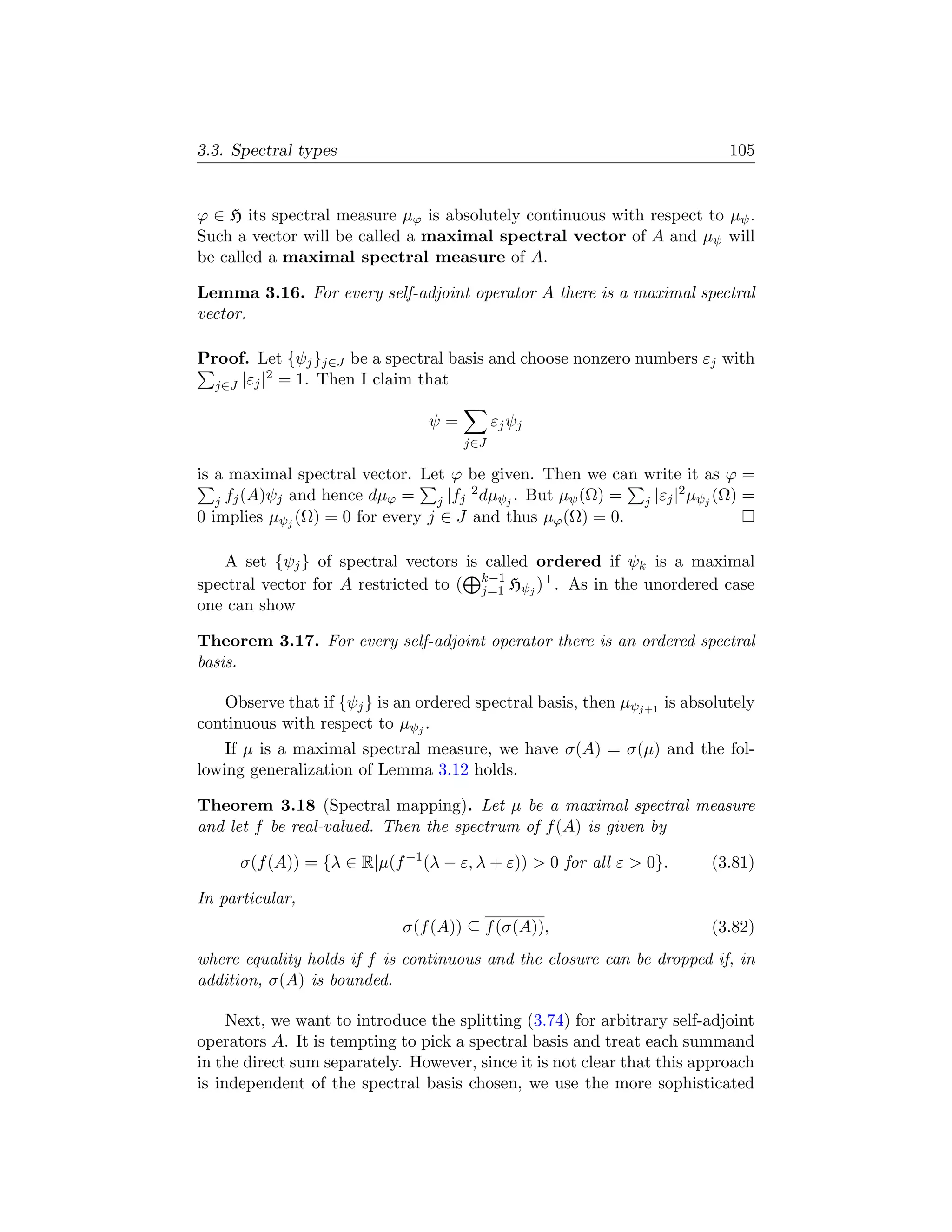 3.3. Spectral types                                                        105


ϕ ∈ H its spectral measure µϕ is absolutely continuous with respect to µψ .
Such a vector will be called a maximal spectral vector of A and µψ will
be called a maximal spectral measure of A.

Lemma 3.16. For every self-adjoint operator A there is a maximal spectral
vector.

Proof. Let {ψj }j∈J be a spectral basis and choose nonzero numbers εj with
           2
  j∈J |εj | = 1. Then I claim that

                                ψ=         εj ψj
                                     j∈J

is a maximal spectral vector. Let ϕ be given. Then we can write it as ϕ =
                                        2                           2
   j fj (A)ψj and hence dµϕ =    j |fj | dµψj . But µψ (Ω) = j |εj | µψj (Ω) =
0 implies µψj (Ω) = 0 for every j ∈ J and thus µϕ (Ω) = 0.

   A set {ψj } of spectral vectors is called ordered if ψk is a maximal
                                      k−1
spectral vector for A restricted to ( j=1 Hψj )⊥ . As in the unordered case
one can show

Theorem 3.17. For every self-adjoint operator there is an ordered spectral
basis.

   Observe that if {ψj } is an ordered spectral basis, then µψj+1 is absolutely
continuous with respect to µψj .
    If µ is a maximal spectral measure, we have σ(A) = σ(µ) and the fol-
lowing generalization of Lemma 3.12 holds.

Theorem 3.18 (Spectral mapping). Let µ be a maximal spectral measure
and let f be real-valued. Then the spectrum of f (A) is given by

      σ(f (A)) = {λ ∈ R|µ(f −1 (λ − ε, λ + ε))  0 for all ε  0}.      (3.81)

In particular,
                             σ(f (A)) ⊆ f (σ(A)),                       (3.82)
where equality holds if f is continuous and the closure can be dropped if, in
addition, σ(A) is bounded.

     Next, we want to introduce the splitting (3.74) for arbitrary self-adjoint
operators A. It is tempting to pick a spectral basis and treat each summand
in the direct sum separately. However, since it is not clear that this approach
is independent of the spectral basis chosen, we use the more sophisticated
 