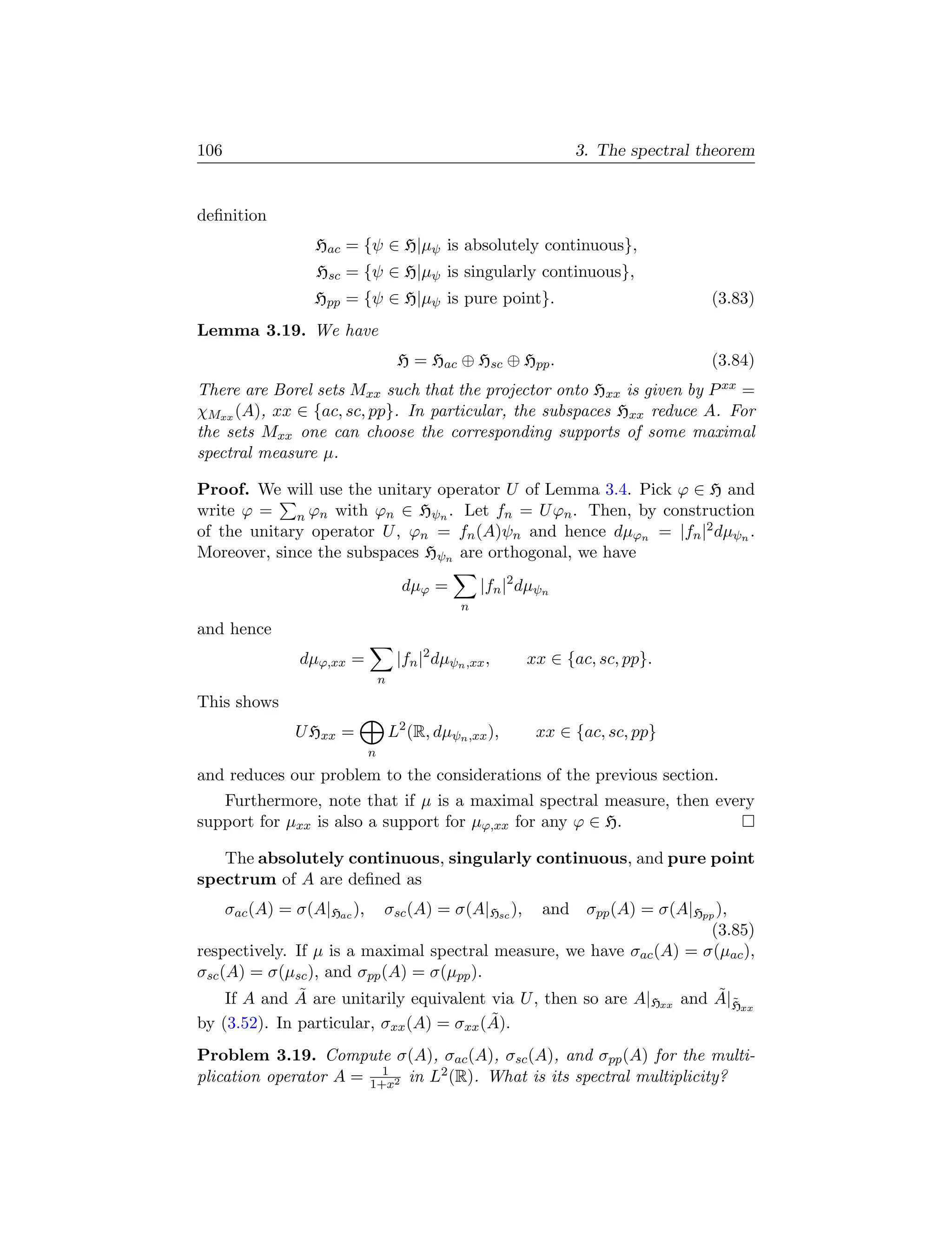 106                                                                3. The spectral theorem


deﬁnition
                  Hac = {ψ ∈ H|µψ is absolutely continuous},
                   Hsc = {ψ ∈ H|µψ is singularly continuous},
                  Hpp = {ψ ∈ H|µψ is pure point}.                                   (3.83)
Lemma 3.19. We have
                                      H = Hac ⊕ Hsc ⊕ Hpp .                         (3.84)
There are Borel sets Mxx such that the projector onto Hxx is given by P xx =
χMxx (A), xx ∈ {ac, sc, pp}. In particular, the subspaces Hxx reduce A. For
the sets Mxx one can choose the corresponding supports of some maximal
spectral measure µ.

Proof. We will use the unitary operator U of Lemma 3.4. Pick ϕ ∈ H and
write ϕ = n ϕn with ϕn ∈ Hψn . Let fn = U ϕn . Then, by construction
of the unitary operator U , ϕn = fn (A)ψn and hence dµϕn = |fn |2 dµψn .
Moreover, since the subspaces Hψn are orthogonal, we have
                                       dµϕ =         |fn |2 dµψn
                                                 n
and hence
                dµϕ,xx =              |fn |2 dµψn ,xx ,     xx ∈ {ac, sc, pp}.
                                 n
This shows
                U Hxx =              L2 (R, dµψn ,xx ),      xx ∈ {ac, sc, pp}
                             n
and reduces our problem to the considerations of the previous section.
   Furthermore, note that if µ is a maximal spectral measure, then every
support for µxx is also a support for µϕ,xx for any ϕ ∈ H.

   The absolutely continuous, singularly continuous, and pure point
spectrum of A are deﬁned as
      σac (A) = σ(A|Hac ),       σsc (A) = σ(A|Hsc ),
                                                 and σpp (A) = σ(A|Hpp ),
                                                                       (3.85)
respectively. If µ is a maximal spectral measure, we have σac (A) = σ(µac ),
σsc (A) = σ(µsc ), and σpp (A) = σ(µpp ).
               ˜                                                        ˜˜
     If A and A are unitarily equivalent via U , then so are A|Hxx and A|Hxx
                                          ˜
by (3.52). In particular, σxx (A) = σxx (A).
Problem 3.19. Compute σ(A), σac (A), σsc (A), and σpp (A) for the multi-
                         1
plication operator A = 1+x2 in L2 (R). What is its spectral multiplicity?
 