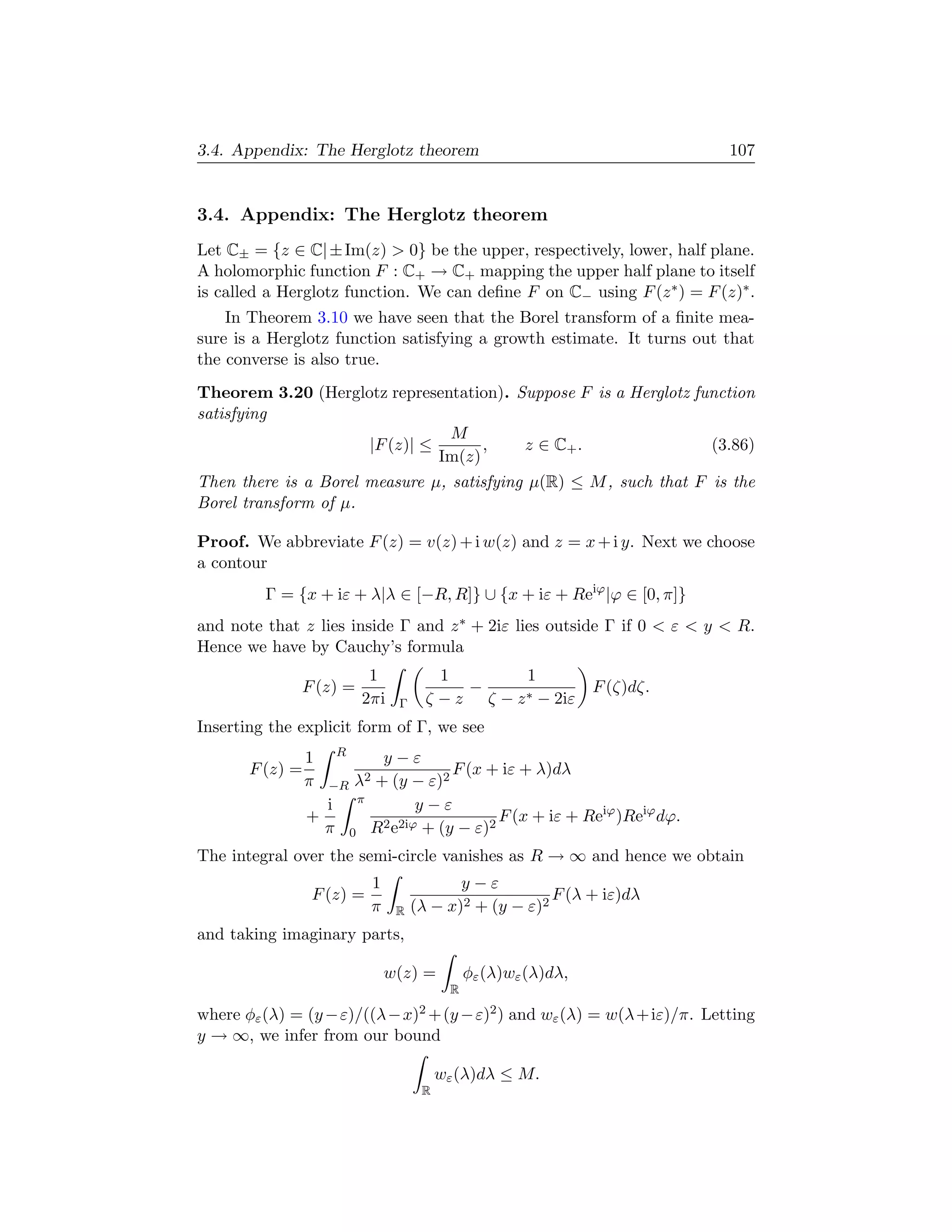 3.4. Appendix: The Herglotz theorem                                                  107


3.4. Appendix: The Herglotz theorem
Let C± = {z ∈ C| ± Im(z)  0} be the upper, respectively, lower, half plane.
A holomorphic function F : C+ → C+ mapping the upper half plane to itself
is called a Herglotz function. We can deﬁne F on C− using F (z ∗ ) = F (z)∗ .
    In Theorem 3.10 we have seen that the Borel transform of a ﬁnite mea-
sure is a Herglotz function satisfying a growth estimate. It turns out that
the converse is also true.
Theorem 3.20 (Herglotz representation). Suppose F is a Herglotz function
satisfying
                               M
                    |F (z)| ≤       ,    z ∈ C+ .                 (3.86)
                              Im(z)
Then there is a Borel measure µ, satisfying µ(R) ≤ M , such that F is the
Borel transform of µ.

Proof. We abbreviate F (z) = v(z) + i w(z) and z = x + i y. Next we choose
a contour
         Γ = {x + iε + λ|λ ∈ [−R, R]} ∪ {x + iε + Reiϕ |ϕ ∈ [0, π]}
and note that z lies inside Γ and z ∗ + 2iε lies outside Γ if 0  ε  y  R.
Hence we have by Cauchy’s formula
                                  1               1       1
              F (z) =                               −     ∗ − 2iε
                                                                          F (ζ)dζ.
                                 2πi      Γ     ζ −z ζ −z
Inserting the explicit form of Γ, we see
                         R
                 1                    y−ε
       F (z) =                                   F (x + iε + λ)dλ
                 π   −R      λ2      + (y − ε)2
                                 π
                     i                      y−ε
                 +                                      F (x + iε + Reiϕ )Reiϕ dϕ.
                     π       0       R2 e2iϕ + (y − ε)2
The integral over the semi-circle vanishes as R → ∞ and hence we obtain
                                     1               y−ε
                 F (z) =                                          F (λ + iε)dλ
                                     π    R   (λ − x)2 + (y − ε)2
and taking imaginary parts,

                                         w(z) =         φε (λ)wε (λ)dλ,
                                                    R

where φε (λ) = (y − ε)/((λ − x)2 + (y − ε)2 ) and wε (λ) = w(λ + iε)/π. Letting
y → ∞, we infer from our bound

                                                   wε (λ)dλ ≤ M.
                                               R
 