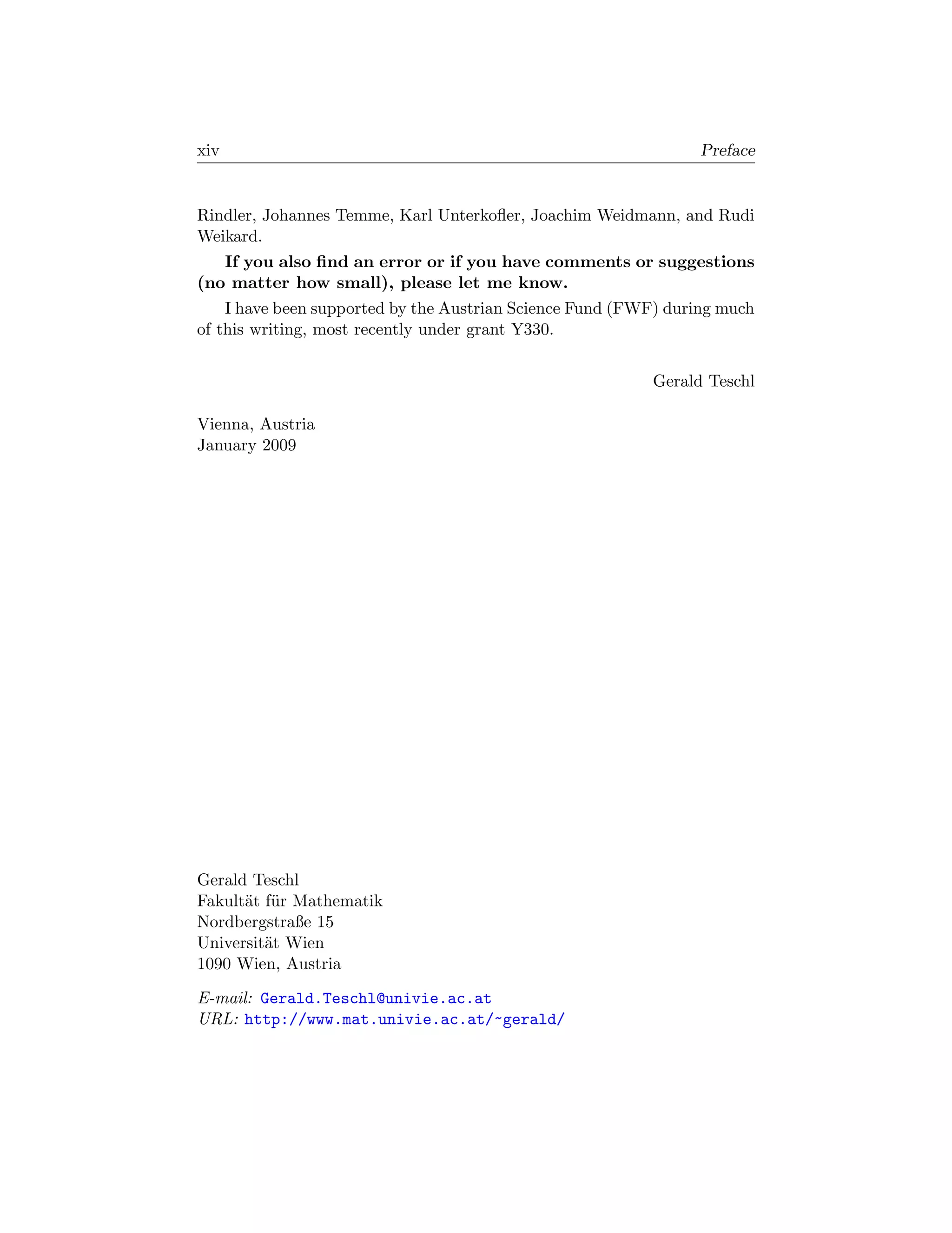 xiv                                                             Preface


Rindler, Johannes Temme, Karl Unterkoﬂer, Joachim Weidmann, and Rudi
Weikard.
   If you also ﬁnd an error or if you have comments or suggestions
(no matter how small), please let me know.
    I have been supported by the Austrian Science Fund (FWF) during much
of this writing, most recently under grant Y330.


                                                          Gerald Teschl

Vienna, Austria
January 2009




Gerald Teschl
Fakult¨t f¨r Mathematik
      a u
Nordbergstraße 15
Universit¨t Wien
         a
1090 Wien, Austria

E-mail: Gerald.Teschl@univie.ac.at
URL: http://www.mat.univie.ac.at/~gerald/
 