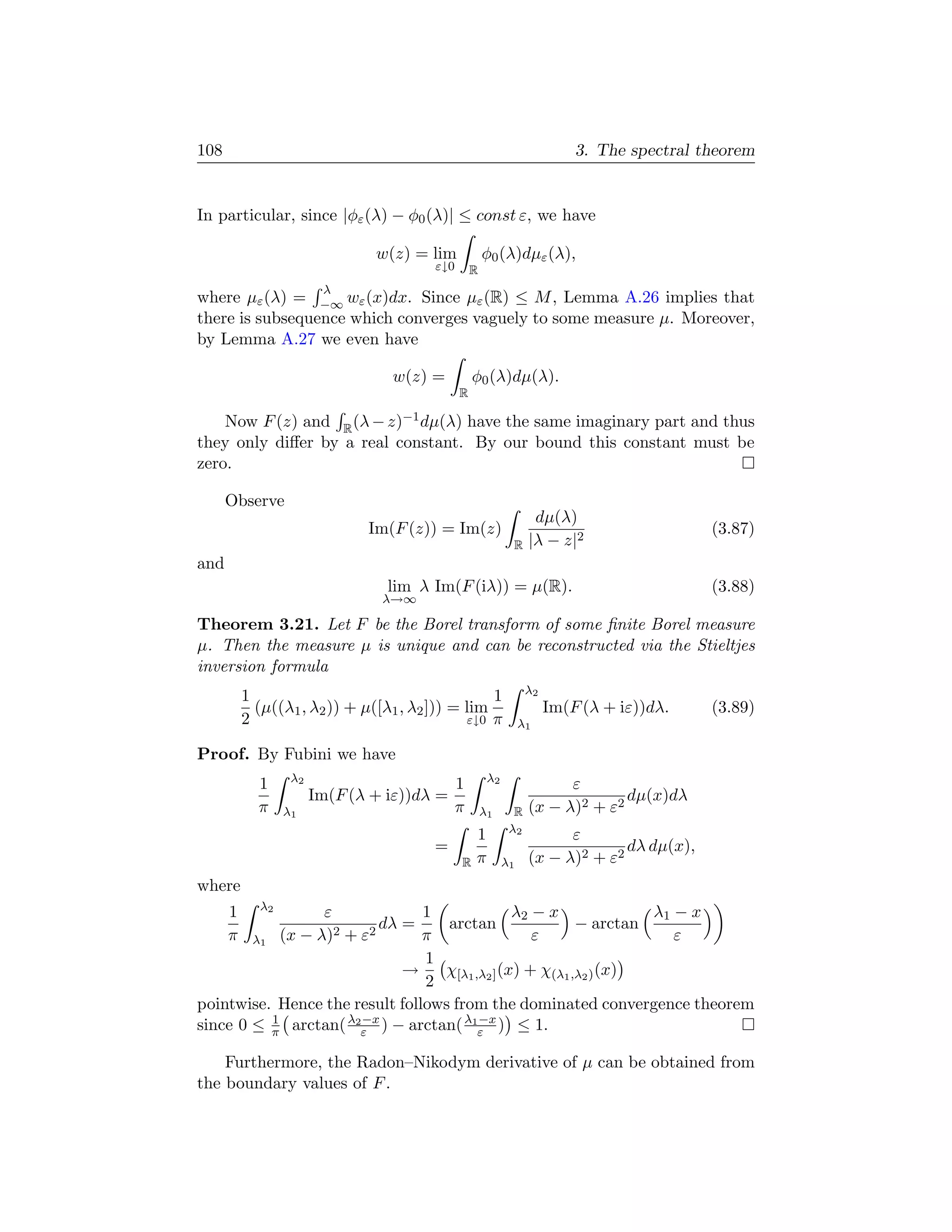 108                                                                        3. The spectral theorem


In particular, since |φε (λ) − φ0 (λ)| ≤ const ε, we have

                               w(z) = lim             φ0 (λ)dµε (λ),
                                        ε↓0       R
                        λ
where µε (λ) = −∞ wε (x)dx. Since µε (R) ≤ M , Lemma A.26 implies that
there is subsequence which converges vaguely to some measure µ. Moreover,
by Lemma A.27 we even have

                                 w(z) =           φ0 (λ)dµ(λ).
                                              R

    Now F (z) and R (λ − z)−1 dµ(λ) have the same imaginary part and thus
they only diﬀer by a real constant. By our bound this constant must be
zero.

      Observe
                                                                   dµ(λ)
                              Im(F (z)) = Im(z)                                             (3.87)
                                                             R    |λ − z|2
and
                                 lim λ Im(F (iλ)) = µ(R).                                   (3.88)
                                λ→∞

Theorem 3.21. Let F be the Borel transform of some ﬁnite Borel measure
µ. Then the measure µ is unique and can be reconstructed via the Stieltjes
inversion formula
                                                                  λ2
          1                                       1
            (µ((λ1 , λ2 )) + µ([λ1 , λ2 ])) = lim                      Im(F (λ + iε))dλ.    (3.89)
          2                                   ε↓0 π              λ1

Proof. By Fubini we have
                  λ2                                   λ2
            1                                 1                         ε
                       Im(F (λ + iε))dλ =                                       dµ(x)dλ
            π    λ1                           π       λ1      R   (x − λ)2 + ε2
                                                             λ2
                                                  1                     ε
                                        =                                       dλ dµ(x),
                                              R   π         λ1    (x − λ)2 + ε2
where
            λ2
      1          ε              1             λ2 − x             λ1 − x
                   2 + ε2
                          dλ =     arctan               − arctan
      π λ1 (x − λ)              π                ε                  ε
                                1
                             →    χ         (x) + χ(λ1 ,λ2 ) (x)
                                2 [λ1 ,λ2 ]
pointwise. Hence the result follows from the dominated convergence theorem
                       −x              −x
since 0 ≤ π arctan( λ2ε ) − arctan( λ1ε ) ≤ 1.
          1


    Furthermore, the Radon–Nikodym derivative of µ can be obtained from
the boundary values of F .
 
