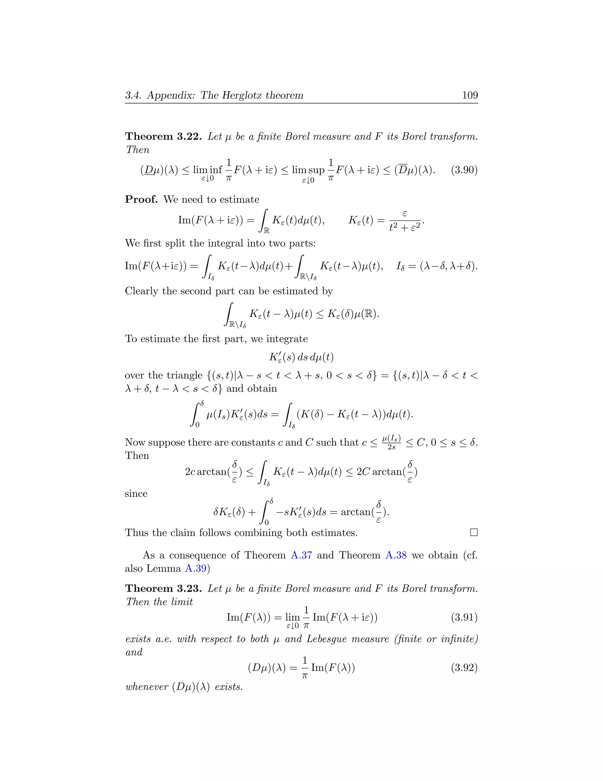 3.4. Appendix: The Herglotz theorem                                                      109


Theorem 3.22. Let µ be a ﬁnite Borel measure and F its Borel transform.
Then
                   1                    1
  (Dµ)(λ) ≤ lim inf F (λ + iε) ≤ lim sup F (λ + iε) ≤ (Dµ)(λ). (3.90)
              ε↓0 π                ε↓0  π

Proof. We need to estimate
                                                                                ε
           Im(F (λ + iε)) =                 Kε (t)dµ(t),        Kε (t) =             .
                                        R                                  t2   + ε2
We ﬁrst split the integral into two parts:

Im(F (λ+iε)) =              Kε (t−λ)dµ(t)+                 Kε (t−λ)µ(t),    Iδ = (λ−δ, λ+δ).
                       Iδ                           RIδ
Clearly the second part can be estimated by

                                     Kε (t − λ)µ(t) ≤ Kε (δ)µ(R).
                              RIδ
To estimate the ﬁrst part, we integrate
                                         Kε (s) ds dµ(t)
over the triangle {(s, t)|λ − s  t  λ + s, 0  s  δ} = {(s, t)|λ − δ  t 
λ + δ, t − λ  s  δ} and obtain
                   δ
                       µ(Is )Kε (s)ds =             (K(δ) − Kε (t − λ))dµ(t).
               0                               Iδ

Now suppose there are constants c and C such that c ≤ µ(Is ) ≤ C, 0 ≤ s ≤ δ.
                                                        2s
Then
                       δ                                     δ
            2c arctan( ) ≤      Kε (t − λ)dµ(t) ≤ 2C arctan( )
                       ε     Iδ                              ε
since
                               δ
                                                      δ
                   δKε (δ) +     −sKε (s)ds = arctan( ).
                             0                        ε
Thus the claim follows combining both estimates.

    As a consequence of Theorem A.37 and Theorem A.38 we obtain (cf.
also Lemma A.39)
Theorem 3.23. Let µ be a ﬁnite Borel measure and F its Borel transform.
Then the limit
                                       1
                       Im(F (λ)) = lim Im(F (λ + iε))               (3.91)
                                   ε↓0 π
exists a.e. with respect to both µ and Lebesgue measure (ﬁnite or inﬁnite)
and
                                       1
                            (Dµ)(λ) = Im(F (λ))                     (3.92)
                                       π
whenever (Dµ)(λ) exists.
 