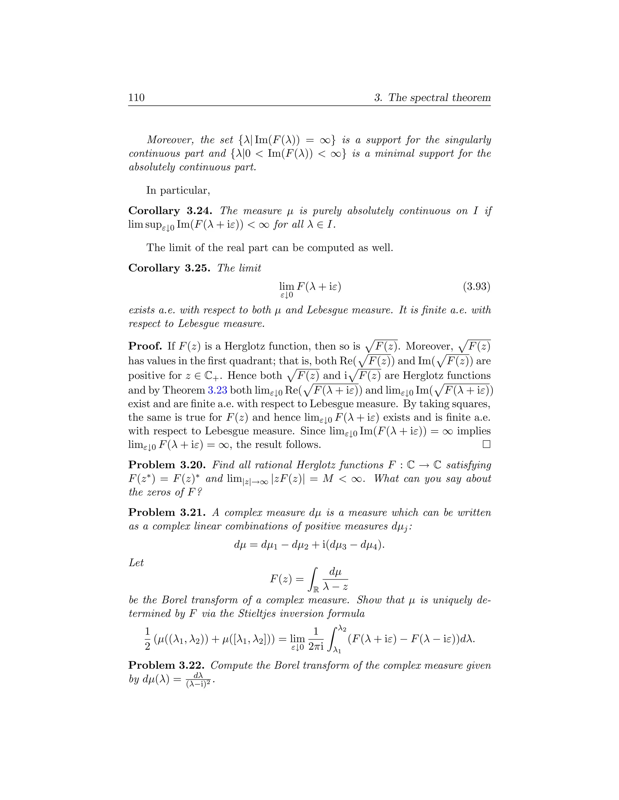 110                                                            3. The spectral theorem


    Moreover, the set {λ| Im(F (λ)) = ∞} is a support for the singularly
continuous part and {λ|0  Im(F (λ))  ∞} is a minimal support for the
absolutely continuous part.

      In particular,
Corollary 3.24. The measure µ is purely absolutely continuous on I if
lim supε↓0 Im(F (λ + iε))  ∞ for all λ ∈ I.

      The limit of the real part can be computed as well.
Corollary 3.25. The limit
                                      lim F (λ + iε)                               (3.93)
                                      ε↓0
exists a.e. with respect to both µ and Lebesgue measure. It is ﬁnite a.e. with
respect to Lebesgue measure.

Proof. If F (z) is a Herglotz function, then so is F (z). Moreover, F (z)
has values in the ﬁrst quadrant; that is, both Re( F (z)) and Im( F (z)) are
positive for z ∈ C+ . Hence both F (z) and i F (z) are Herglotz functions
and by Theorem 3.23 both limε↓0 Re( F (λ + iε)) and limε↓0 Im( F (λ + iε))
exist and are ﬁnite a.e. with respect to Lebesgue measure. By taking squares,
the same is true for F (z) and hence limε↓0 F (λ + iε) exists and is ﬁnite a.e.
with respect to Lebesgue measure. Since limε↓0 Im(F (λ + iε)) = ∞ implies
limε↓0 F (λ + iε) = ∞, the result follows.
Problem 3.20. Find all rational Herglotz functions F : C → C satisfying
F (z ∗ ) = F (z)∗ and lim|z|→∞ |zF (z)| = M  ∞. What can you say about
the zeros of F ?
Problem 3.21. A complex measure dµ is a measure which can be written
as a complex linear combinations of positive measures dµj :
                           dµ = dµ1 − dµ2 + i(dµ3 − dµ4 ).
Let
                                           dµ
                                    F (z) =
                                       R λ−z
be the Borel transform of a complex measure. Show that µ is uniquely de-
termined by F via the Stieltjes inversion formula
                                                     λ2
      1                                        1
        (µ((λ1 , λ2 )) + µ([λ1 , λ2 ])) = lim             (F (λ + iε) − F (λ − iε))dλ.
      2                                   ε↓0 2πi   λ1

Problem 3.22. Compute the Borel transform of the complex measure given
             dλ
by dµ(λ) = (λ−i)2 .
 