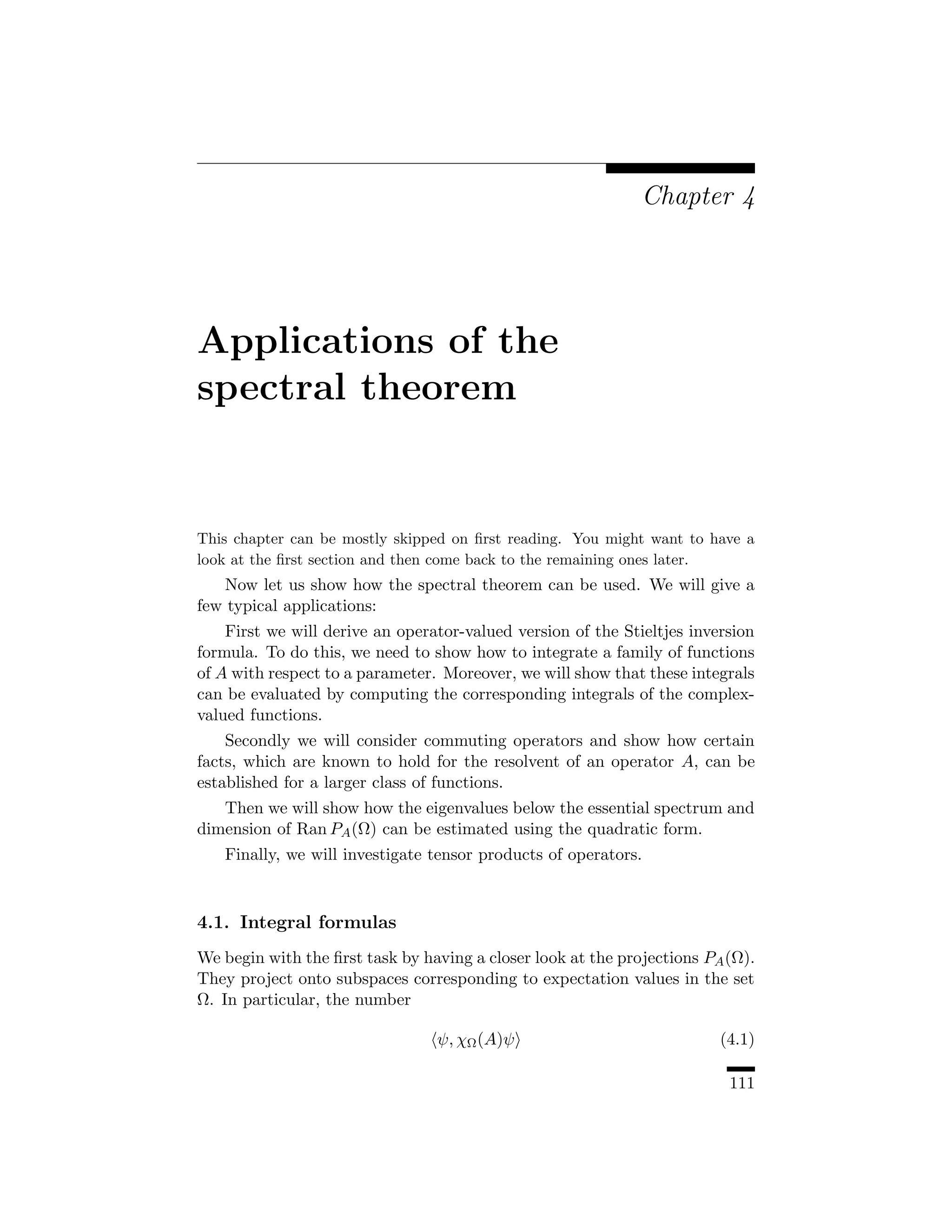 Chapter 4




Applications of the
spectral theorem


This chapter can be mostly skipped on ﬁrst reading. You might want to have a
look at the ﬁrst section and then come back to the remaining ones later.
    Now let us show how the spectral theorem can be used. We will give a
few typical applications:
    First we will derive an operator-valued version of the Stieltjes inversion
formula. To do this, we need to show how to integrate a family of functions
of A with respect to a parameter. Moreover, we will show that these integrals
can be evaluated by computing the corresponding integrals of the complex-
valued functions.
    Secondly we will consider commuting operators and show how certain
facts, which are known to hold for the resolvent of an operator A, can be
established for a larger class of functions.
   Then we will show how the eigenvalues below the essential spectrum and
dimension of Ran PA (Ω) can be estimated using the quadratic form.
   Finally, we will investigate tensor products of operators.



4.1. Integral formulas
We begin with the ﬁrst task by having a closer look at the projections PA (Ω).
They project onto subspaces corresponding to expectation values in the set
Ω. In particular, the number

                                 ψ, χΩ (A)ψ                              (4.1)

                                                                          111
 