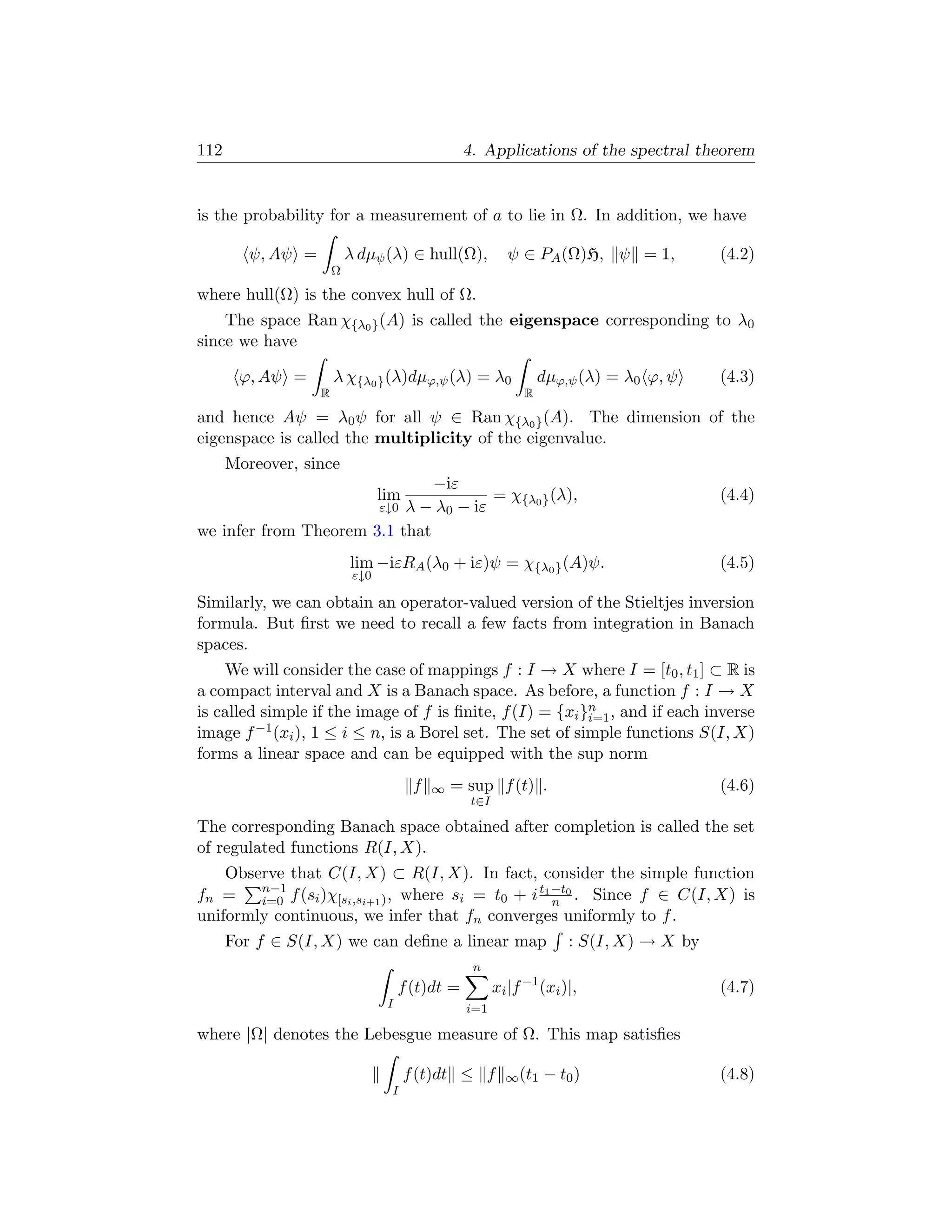 112                                                4. Applications of the spectral theorem


is the probability for a measurement of a to lie in Ω. In addition, we have

         ψ, Aψ =           λ dµψ (λ) ∈ hull(Ω),             ψ ∈ PA (Ω)H, ψ = 1,            (4.2)
                       Ω

where hull(Ω) is the convex hull of Ω.
    The space Ran χ{λ0 } (A) is called the eigenspace corresponding to λ0
since we have

       ϕ, Aψ =         λ χ{λ0 } (λ)dµϕ,ψ (λ) = λ0                   dµϕ,ψ (λ) = λ0 ϕ, ψ    (4.3)
                   R                                            R

and hence Aψ = λ0 ψ for all ψ ∈ Ran χ{λ0 } (A). The dimension of the
eigenspace is called the multiplicity of the eigenvalue.
      Moreover, since
                               −iε
                                  lim  = χ{λ0 } (λ),                                       (4.4)
                       ε↓0 λ − λ0 − iε
we infer from Theorem 3.1 that
                           lim −iεRA (λ0 + iε)ψ = χ{λ0 } (A)ψ.                             (4.5)
                            ε↓0

Similarly, we can obtain an operator-valued version of the Stieltjes inversion
formula. But ﬁrst we need to recall a few facts from integration in Banach
spaces.
    We will consider the case of mappings f : I → X where I = [t0 , t1 ] ⊂ R is
a compact interval and X is a Banach space. As before, a function f : I → X
is called simple if the image of f is ﬁnite, f (I) = {xi }n , and if each inverse
                                                          i=1
image f −1 (xi ), 1 ≤ i ≤ n, is a Borel set. The set of simple functions S(I, X)
forms a linear space and can be equipped with the sup norm
                                         f   ∞   = sup f (t) .                             (4.6)
                                                    t∈I

The corresponding Banach space obtained after completion is called the set
of regulated functions R(I, X).
    Observe that C(I, X) ⊂ R(I, X). In fact, consider the simple function
        n−1                                        t1 −t0
fn =    i=0 f (si )χ[si ,si+1 ) , where si = t0 + i n . Since f ∈ C(I, X) is
uniformly continuous, we infer that fn converges uniformly to f .
      For f ∈ S(I, X) we can deﬁne a linear map                         : S(I, X) → X by
                                                    n
                                       f (t)dt =          xi |f −1 (xi )|,                 (4.7)
                                   I               i=1

where |Ω| denotes the Lebesgue measure of Ω. This map satisﬁes

                                        f (t)dt ≤ f         ∞ (t1   − t0 )                 (4.8)
                                   I
 