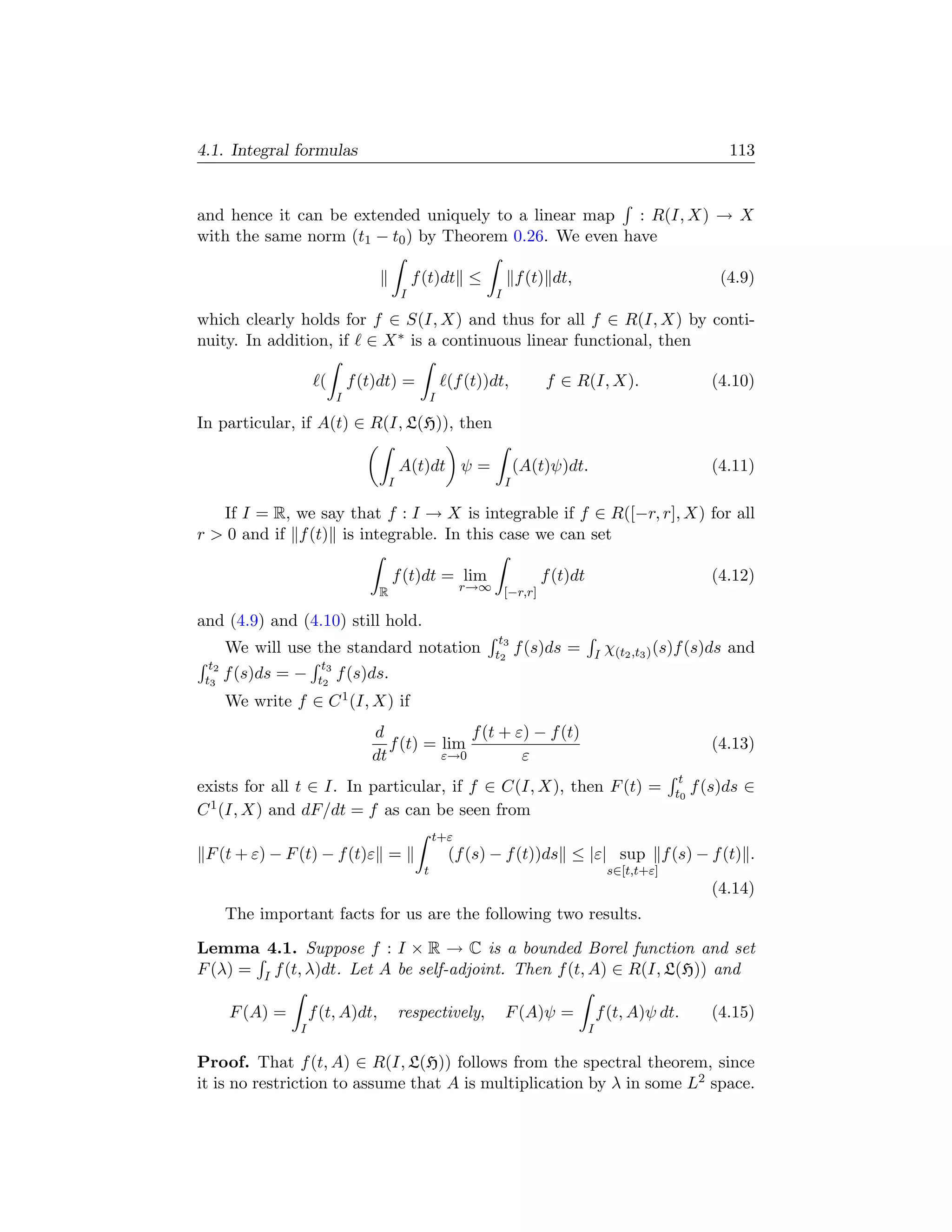 4.1. Integral formulas                                                                                            113


and hence it can be extended uniquely to a linear map : R(I, X) → X
with the same norm (t1 − t0 ) by Theorem 0.26. We even have

                                              f (t)dt ≤               f (t) dt,                                  (4.9)
                                          I                   I

which clearly holds for f ∈ S(I, X) and thus for all f ∈ R(I, X) by conti-
nuity. In addition, if ∈ X ∗ is a continuous linear functional, then

                      (         f (t)dt) =             (f (t))dt,         f ∈ R(I, X).                          (4.10)
                            I                      I

In particular, if A(t) ∈ R(I, L(H)), then

                                          A(t)dt ψ =                  (A(t)ψ)dt.                                (4.11)
                                      I                           I

   If I = R, we say that f : I → X is integrable if f ∈ R([−r, r], X) for all
r  0 and if f (t) is integrable. In this case we can set

                                        f (t)dt = lim                     f (t)dt                               (4.12)
                                    R                    r→∞ [−r,r]

and (4.9) and (4.10) still hold.
                                                               t3
       We will use the standard notation                      t2      f (s)ds =         I   χ(t2 ,t3 ) (s)f (s)ds and
  t2                   t3
 t3    f (s)ds = −    t2    f (s)ds.
       We write f ∈ C 1 (I, X) if
                                   d              f (t + ε) − f (t)
                                      f (t) = lim                                                               (4.13)
                                   dt         ε→0         ε
                                                                                                         t
exists for all t ∈ I. In particular, if f ∈ C(I, X), then F (t) =                                       t0   f (s)ds ∈
C 1 (I, X) and dF/dt = f as can be seen from
                                                   t+ε
 F (t + ε) − F (t) − f (t)ε =                          (f (s) − f (t))ds ≤ |ε| sup f (s) − f (t) .
                                               t                                            s∈[t,t+ε]
                                                                                                                (4.14)
       The important facts for us are the following two results.

Lemma 4.1. Suppose f : I × R → C is a bounded Borel function and set
F (λ) = I f (t, λ)dt. Let A be self-adjoint. Then f (t, A) ∈ R(I, L(H)) and

       F (A) =       f (t, A)dt,          respectively,           F (A)ψ =              f (t, A)ψ dt.           (4.15)
                 I                                                                  I

Proof. That f (t, A) ∈ R(I, L(H)) follows from the spectral theorem, since
it is no restriction to assume that A is multiplication by λ in some L2 space.
 