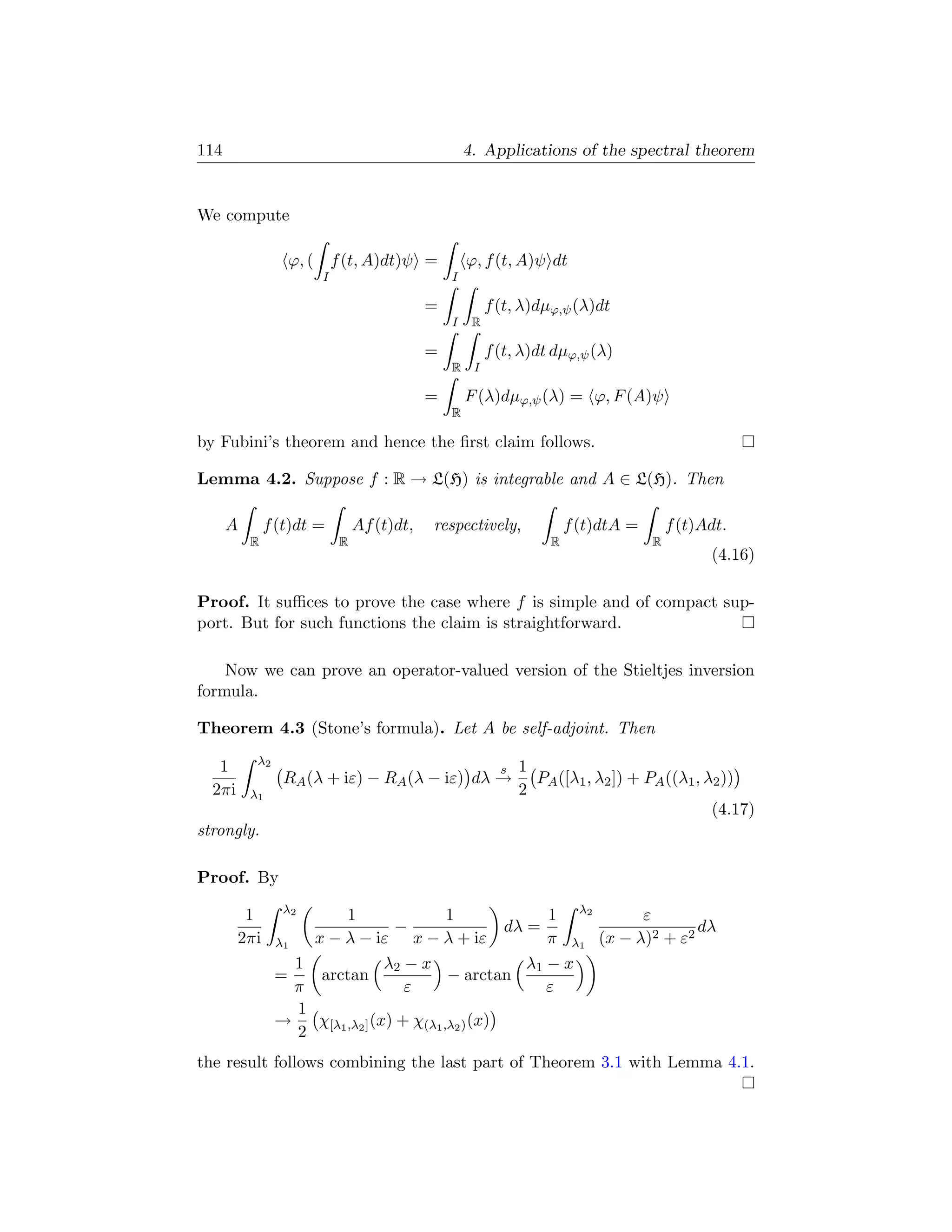 114                                               4. Applications of the spectral theorem


We compute

                 ϕ, ( f (t, A)dt)ψ =              ϕ, f (t, A)ψ dt
                      I                       I

                                          =            f (t, λ)dµϕ,ψ (λ)dt
                                              I    R

                                          =            f (t, λ)dt dµϕ,ψ (λ)
                                              R    I

                                          =       F (λ)dµϕ,ψ (λ) = ϕ, F (A)ψ
                                              R

by Fubini’s theorem and hence the ﬁrst claim follows.

Lemma 4.2. Suppose f : R → L(H) is integrable and A ∈ L(H). Then

      A       f (t)dt =       Af (t)dt,   respectively,               f (t)dtA =       f (t)Adt.
          R               R                                       R                R
                                                                                             (4.16)

Proof. It suﬃces to prove the case where f is simple and of compact sup-
port. But for such functions the claim is straightforward.

    Now we can prove an operator-valued version of the Stieltjes inversion
formula.

Theorem 4.3 (Stone’s formula). Let A be self-adjoint. Then
           λ2
   1                                                     s   1
                 RA (λ + iε) − RA (λ − iε) dλ →                PA ([λ1 , λ2 ]) + PA ((λ1 , λ2 ))
  2πi     λ1                                                 2
                                                                                            (4.17)
strongly.

Proof. By
                 λ2
         1               1                 1              1 λ2       ε
                                  −                 dλ =                     dλ
        2πi     λ1   x − λ − iε x − λ + iε                π λ1 (x − λ)2 + ε2
                   1             λ2 − x                λ1 − x
                =     arctan               − arctan
                   π                ε                     ε
                   1
                →    χ         (x) + χ(λ1 ,λ2 ) (x)
                   2 [λ1 ,λ2 ]
the result follows combining the last part of Theorem 3.1 with Lemma 4.1.
 