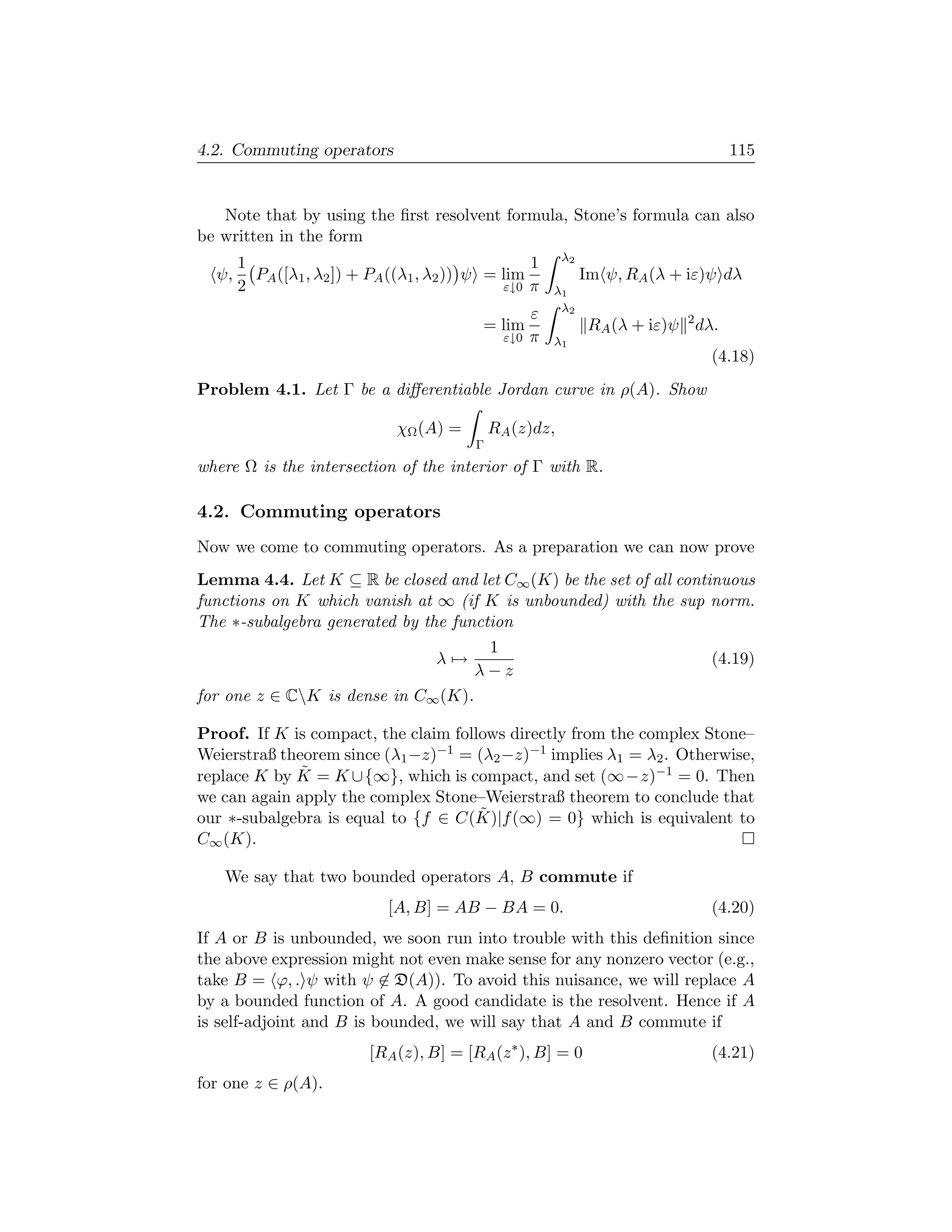 4.2. Commuting operators                                                              115


   Note that by using the ﬁrst resolvent formula, Stone’s formula can also
be written in the form
                                                           λ2
       1                                           1
  ψ,     PA ([λ1 , λ2 ]) + PA ((λ1 , λ2 )) ψ = lim              Im ψ, RA (λ + iε)ψ dλ
       2                                       ε↓0 π      λ1
                                                           λ2
                                                      ε
                                           = lim                 RA (λ + iε)ψ 2 dλ.
                                                ε↓0   π   λ1
                                                                                  (4.18)
Problem 4.1. Let Γ be a diﬀerentiable Jordan curve in ρ(A). Show

                              χΩ (A) =        RA (z)dz,
                                          Γ
where Ω is the intersection of the interior of Γ with R.

4.2. Commuting operators
Now we come to commuting operators. As a preparation we can now prove
Lemma 4.4. Let K ⊆ R be closed and let C∞ (K) be the set of all continuous
functions on K which vanish at ∞ (if K is unbounded) with the sup norm.
The ∗-subalgebra generated by the function
                                           1
                                    λ→                                            (4.19)
                                          λ−z
for one z ∈ CK is dense in C∞ (K).

Proof. If K is compact, the claim follows directly from the complex Stone–
Weierstraß theorem since (λ1 −z)−1 = (λ2 −z)−1 implies λ1 = λ2 . Otherwise,
              ˜
replace K by K = K ∪{∞}, which is compact, and set (∞−z)−1 = 0. Then
we can again apply the complex Stone–Weierstraß theorem to conclude that
                                      ˜
our ∗-subalgebra is equal to {f ∈ C(K)|f (∞) = 0} which is equivalent to
C∞ (K).

   We say that two bounded operators A, B commute if
                             [A, B] = AB − BA = 0.                                (4.20)
If A or B is unbounded, we soon run into trouble with this deﬁnition since
the above expression might not even make sense for any nonzero vector (e.g.,
take B = ϕ, . ψ with ψ ∈ D(A)). To avoid this nuisance, we will replace A
by a bounded function of A. A good candidate is the resolvent. Hence if A
is self-adjoint and B is bounded, we will say that A and B commute if
                          [RA (z), B] = [RA (z ∗ ), B] = 0                        (4.21)
for one z ∈ ρ(A).
 