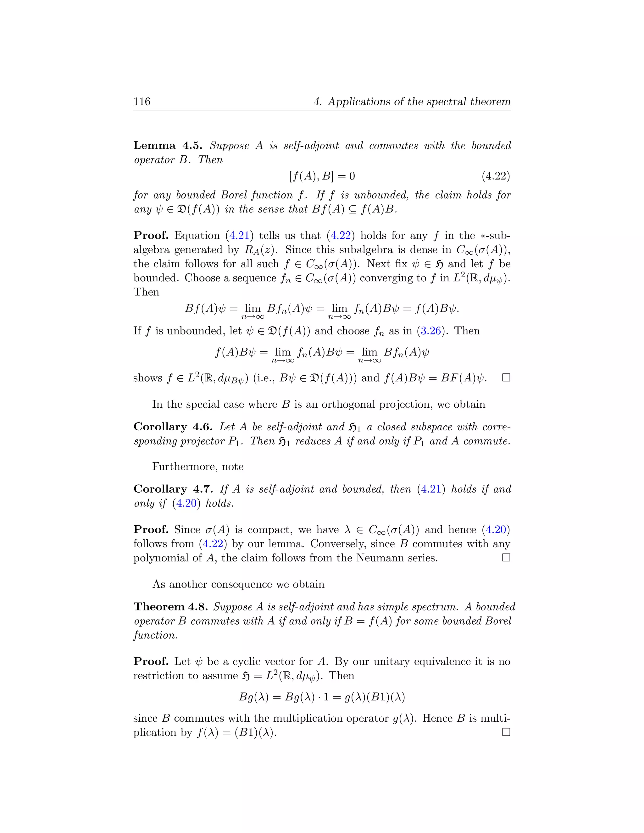116                                    4. Applications of the spectral theorem


Lemma 4.5. Suppose A is self-adjoint and commutes with the bounded
operator B. Then
                         [f (A), B] = 0                      (4.22)
for any bounded Borel function f . If f is unbounded, the claim holds for
any ψ ∈ D(f (A)) in the sense that Bf (A) ⊆ f (A)B.

Proof. Equation (4.21) tells us that (4.22) holds for any f in the ∗-sub-
algebra generated by RA (z). Since this subalgebra is dense in C∞ (σ(A)),
the claim follows for all such f ∈ C∞ (σ(A)). Next ﬁx ψ ∈ H and let f be
bounded. Choose a sequence fn ∈ C∞ (σ(A)) converging to f in L2 (R, dµψ ).
Then
          Bf (A)ψ = lim Bfn (A)ψ = lim fn (A)Bψ = f (A)Bψ.
                       n→∞                n→∞
If f is unbounded, let ψ ∈ D(f (A)) and choose fn as in (3.26). Then
                  f (A)Bψ = lim fn (A)Bψ = lim Bfn (A)ψ
                               n→∞              n→∞

shows f ∈   L2 (R, dµBψ )   (i.e., Bψ ∈ D(f (A))) and f (A)Bψ = BF (A)ψ.

      In the special case where B is an orthogonal projection, we obtain
Corollary 4.6. Let A be self-adjoint and H1 a closed subspace with corre-
sponding projector P1 . Then H1 reduces A if and only if P1 and A commute.

      Furthermore, note
Corollary 4.7. If A is self-adjoint and bounded, then (4.21) holds if and
only if (4.20) holds.

Proof. Since σ(A) is compact, we have λ ∈ C∞ (σ(A)) and hence (4.20)
follows from (4.22) by our lemma. Conversely, since B commutes with any
polynomial of A, the claim follows from the Neumann series.

      As another consequence we obtain
Theorem 4.8. Suppose A is self-adjoint and has simple spectrum. A bounded
operator B commutes with A if and only if B = f (A) for some bounded Borel
function.

Proof. Let ψ be a cyclic vector for A. By our unitary equivalence it is no
restriction to assume H = L2 (R, dµψ ). Then
                       Bg(λ) = Bg(λ) · 1 = g(λ)(B1)(λ)
since B commutes with the multiplication operator g(λ). Hence B is multi-
plication by f (λ) = (B1)(λ).
 