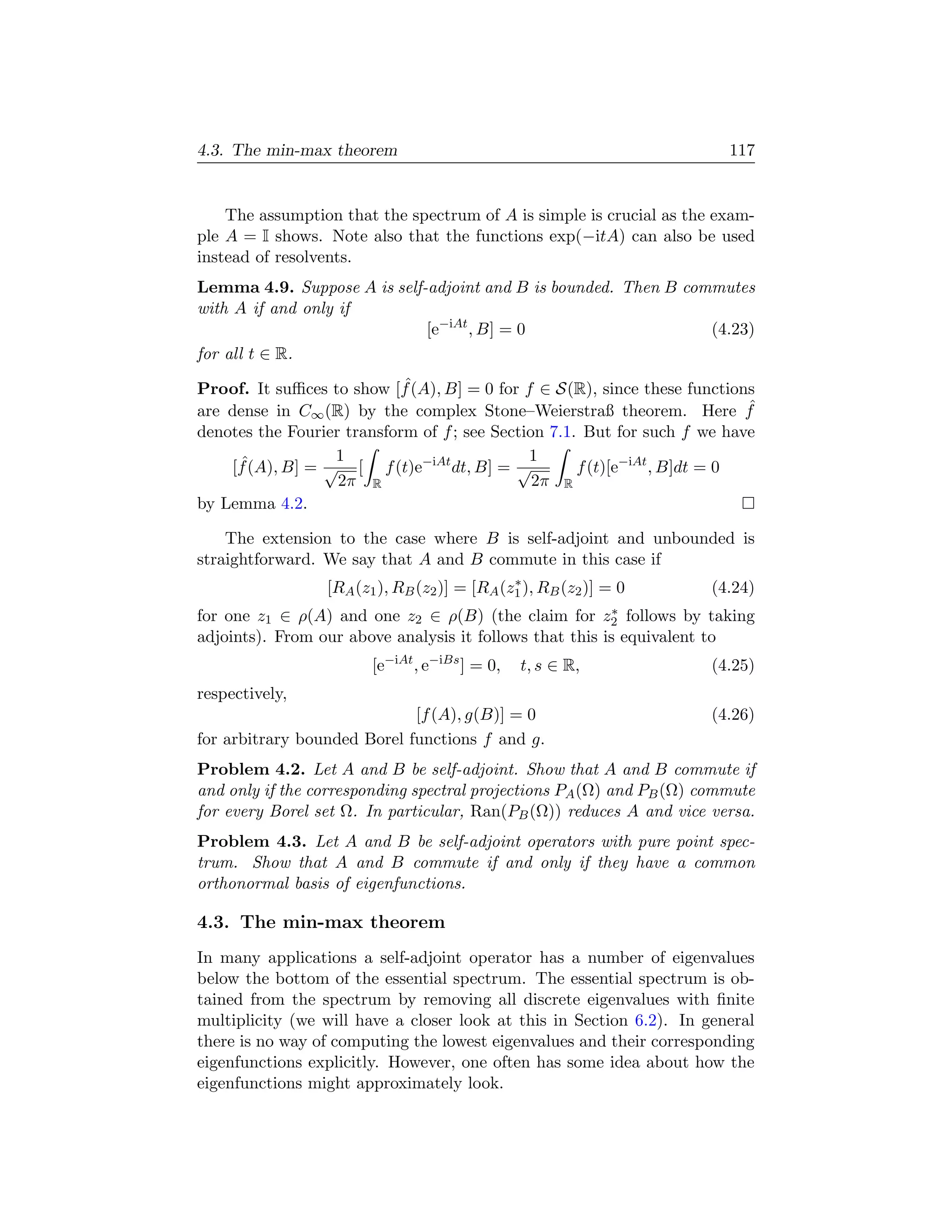 4.3. The min-max theorem                                                 117


    The assumption that the spectrum of A is simple is crucial as the exam-
ple A = I shows. Note also that the functions exp(−itA) can also be used
instead of resolvents.
Lemma 4.9. Suppose A is self-adjoint and B is bounded. Then B commutes
with A if and only if
                             [e−iAt , B] = 0                     (4.23)
for all t ∈ R.
                            ˆ
Proof. It suﬃces to show [f (A), B] = 0 for f ∈ S(R), since these functions
are dense in C∞ (R) by the complex Stone–Weierstraß theorem. Here f         ˆ
denotes the Fourier transform of f ; see Section 7.1. But for such f we have
                  1                           1
    [f (A), B] = √ [ f (t)e−iAt dt, B] = √
     ˆ                                               f (t)[e−iAt , B]dt = 0
                   2π R                        2π R
by Lemma 4.2.

    The extension to the case where B is self-adjoint and unbounded is
straightforward. We say that A and B commute in this case if
                                              ∗
                 [RA (z1 ), RB (z2 )] = [RA (z1 ), RB (z2 )] = 0       (4.24)
for one z1 ∈ ρ(A) and one z2 ∈ ρ(B) (the claim for           ∗
                                                            z2
                                                            follows by taking
adjoints). From our above analysis it follows that this is equivalent to
                        [e−iAt , e−iBs ] = 0,   t, s ∈ R,              (4.25)
respectively,
                             [f (A), g(B)] = 0                         (4.26)
for arbitrary bounded Borel functions f and g.
Problem 4.2. Let A and B be self-adjoint. Show that A and B commute if
and only if the corresponding spectral projections PA (Ω) and PB (Ω) commute
for every Borel set Ω. In particular, Ran(PB (Ω)) reduces A and vice versa.
Problem 4.3. Let A and B be self-adjoint operators with pure point spec-
trum. Show that A and B commute if and only if they have a common
orthonormal basis of eigenfunctions.

4.3. The min-max theorem
In many applications a self-adjoint operator has a number of eigenvalues
below the bottom of the essential spectrum. The essential spectrum is ob-
tained from the spectrum by removing all discrete eigenvalues with ﬁnite
multiplicity (we will have a closer look at this in Section 6.2). In general
there is no way of computing the lowest eigenvalues and their corresponding
eigenfunctions explicitly. However, one often has some idea about how the
eigenfunctions might approximately look.
 