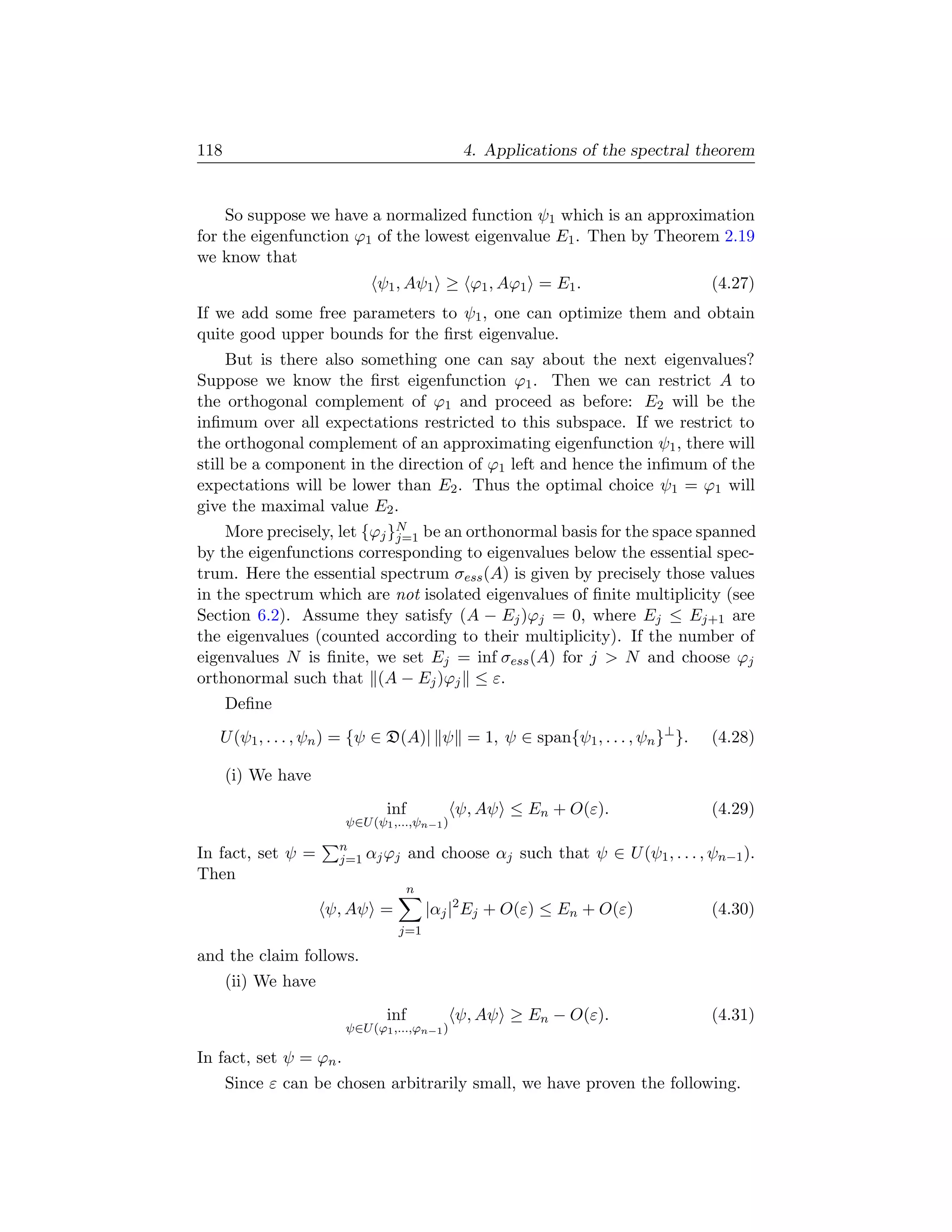 118                                           4. Applications of the spectral theorem


    So suppose we have a normalized function ψ1 which is an approximation
for the eigenfunction ϕ1 of the lowest eigenvalue E1 . Then by Theorem 2.19
we know that
                             ψ1 , Aψ1 ≥ ϕ1 , Aϕ1 = E1 .                          (4.27)
If we add some free parameters to ψ1 , one can optimize them and obtain
quite good upper bounds for the ﬁrst eigenvalue.
     But is there also something one can say about the next eigenvalues?
Suppose we know the ﬁrst eigenfunction ϕ1 . Then we can restrict A to
the orthogonal complement of ϕ1 and proceed as before: E2 will be the
inﬁmum over all expectations restricted to this subspace. If we restrict to
the orthogonal complement of an approximating eigenfunction ψ1 , there will
still be a component in the direction of ϕ1 left and hence the inﬁmum of the
expectations will be lower than E2 . Thus the optimal choice ψ1 = ϕ1 will
give the maximal value E2 .
    More precisely, let {ϕj }N be an orthonormal basis for the space spanned
                             j=1
by the eigenfunctions corresponding to eigenvalues below the essential spec-
trum. Here the essential spectrum σess (A) is given by precisely those values
in the spectrum which are not isolated eigenvalues of ﬁnite multiplicity (see
Section 6.2). Assume they satisfy (A − Ej )ϕj = 0, where Ej ≤ Ej+1 are
the eigenvalues (counted according to their multiplicity). If the number of
eigenvalues N is ﬁnite, we set Ej = inf σess (A) for j  N and choose ϕj
orthonormal such that (A − Ej )ϕj ≤ ε.
      Deﬁne
   U (ψ1 , . . . , ψn ) = {ψ ∈ D(A)| ψ = 1, ψ ∈ span{ψ1 , . . . , ψn }⊥ }.       (4.28)

      (i) We have
                               inf            ψ, Aψ ≤ En + O(ε).                 (4.29)
                        ψ∈U (ψ1 ,...,ψn−1 )
                      n
In fact, set ψ =      j=1 αj ϕj      and choose αj such that ψ ∈ U (ψ1 , . . . , ψn−1 ).
Then
                                     n
                     ψ, Aψ =             |αj |2 Ej + O(ε) ≤ En + O(ε)            (4.30)
                                 j=1

and the claim follows.
      (ii) We have
                               inf            ψ, Aψ ≥ En − O(ε).                 (4.31)
                        ψ∈U (ϕ1 ,...,ϕn−1 )

In fact, set ψ = ϕn .
      Since ε can be chosen arbitrarily small, we have proven the following.
 