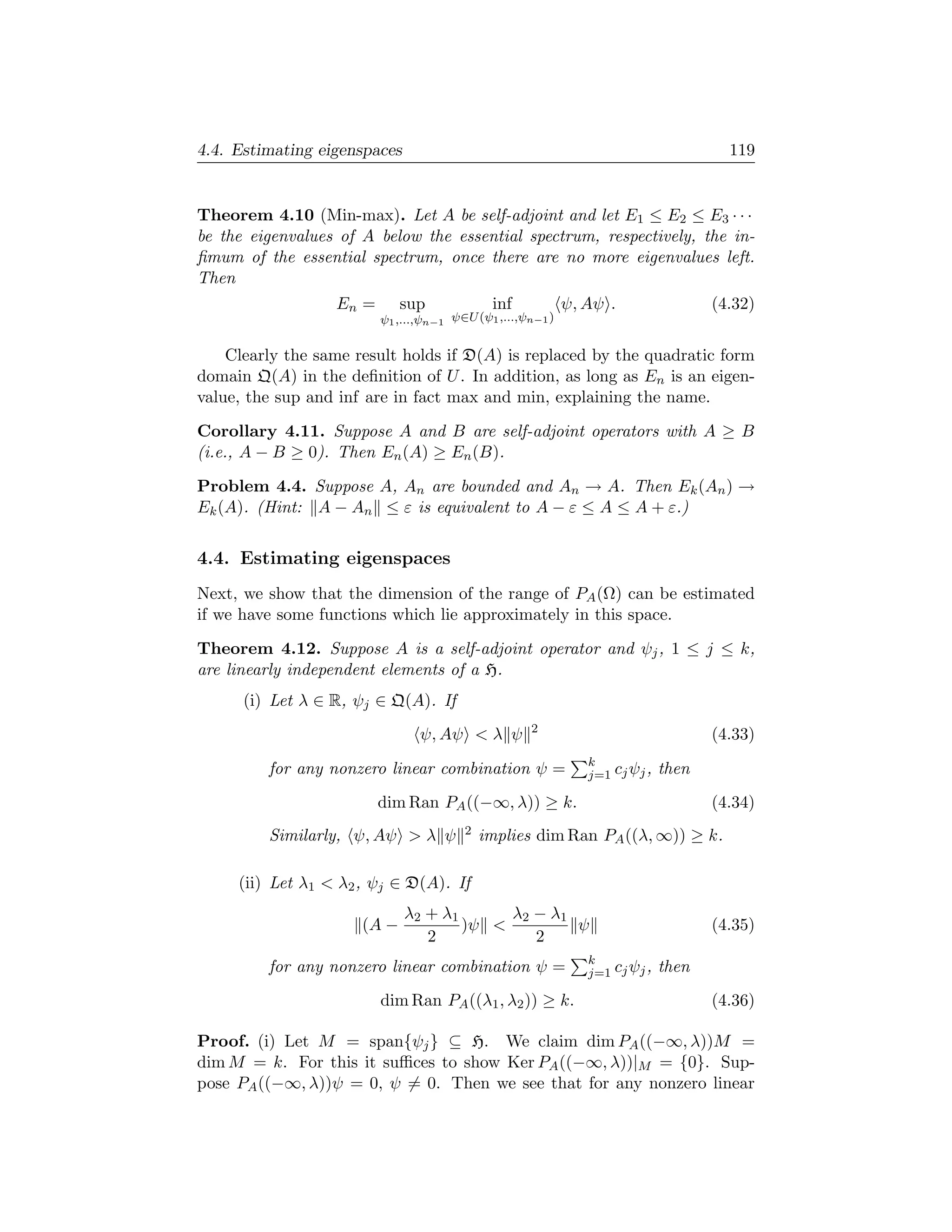 4.4. Estimating eigenspaces                                                           119


Theorem 4.10 (Min-max). Let A be self-adjoint and let E1 ≤ E2 ≤ E3 · · ·
be the eigenvalues of A below the essential spectrum, respectively, the in-
ﬁmum of the essential spectrum, once there are no more eigenvalues left.
Then
                  En =       sup             inf            ψ, Aψ .                 (4.32)
                         ψ1 ,...,ψn−1 ψ∈U (ψ1 ,...,ψn−1 )

    Clearly the same result holds if D(A) is replaced by the quadratic form
domain Q(A) in the deﬁnition of U . In addition, as long as En is an eigen-
value, the sup and inf are in fact max and min, explaining the name.

Corollary 4.11. Suppose A and B are self-adjoint operators with A ≥ B
(i.e., A − B ≥ 0). Then En (A) ≥ En (B).

Problem 4.4. Suppose A, An are bounded and An → A. Then Ek (An ) →
Ek (A). (Hint: A − An ≤ ε is equivalent to A − ε ≤ A ≤ A + ε.)


4.4. Estimating eigenspaces
Next, we show that the dimension of the range of PA (Ω) can be estimated
if we have some functions which lie approximately in this space.

Theorem 4.12. Suppose A is a self-adjoint operator and ψj , 1 ≤ j ≤ k,
are linearly independent elements of a H.
      (i) Let λ ∈ R, ψj ∈ Q(A). If
                                                    2
                                ψ, Aψ  λ ψ                                         (4.33)
                                                               k
         for any nonzero linear combination ψ =                j=1 cj ψj ,   then
                         dim Ran PA ((−∞, λ)) ≥ k.                                  (4.34)
         Similarly, ψ, Aψ  λ ψ         2   implies dim Ran PA ((λ, ∞)) ≥ k.

     (ii) Let λ1  λ2 , ψj ∈ D(A). If
                              λ2 + λ1      λ2 − λ1
                      (A −            )ψ          ψ                                (4.35)
                                 2            2
                                                               k
         for any nonzero linear combination ψ =                j=1 cj ψj ,   then
                         dim Ran PA ((λ1 , λ2 )) ≥ k.                               (4.36)

Proof. (i) Let M = span{ψj } ⊆ H. We claim dim PA ((−∞, λ))M =
dim M = k. For this it suﬃces to show Ker PA ((−∞, λ))|M = {0}. Sup-
pose PA ((−∞, λ))ψ = 0, ψ = 0. Then we see that for any nonzero linear
 