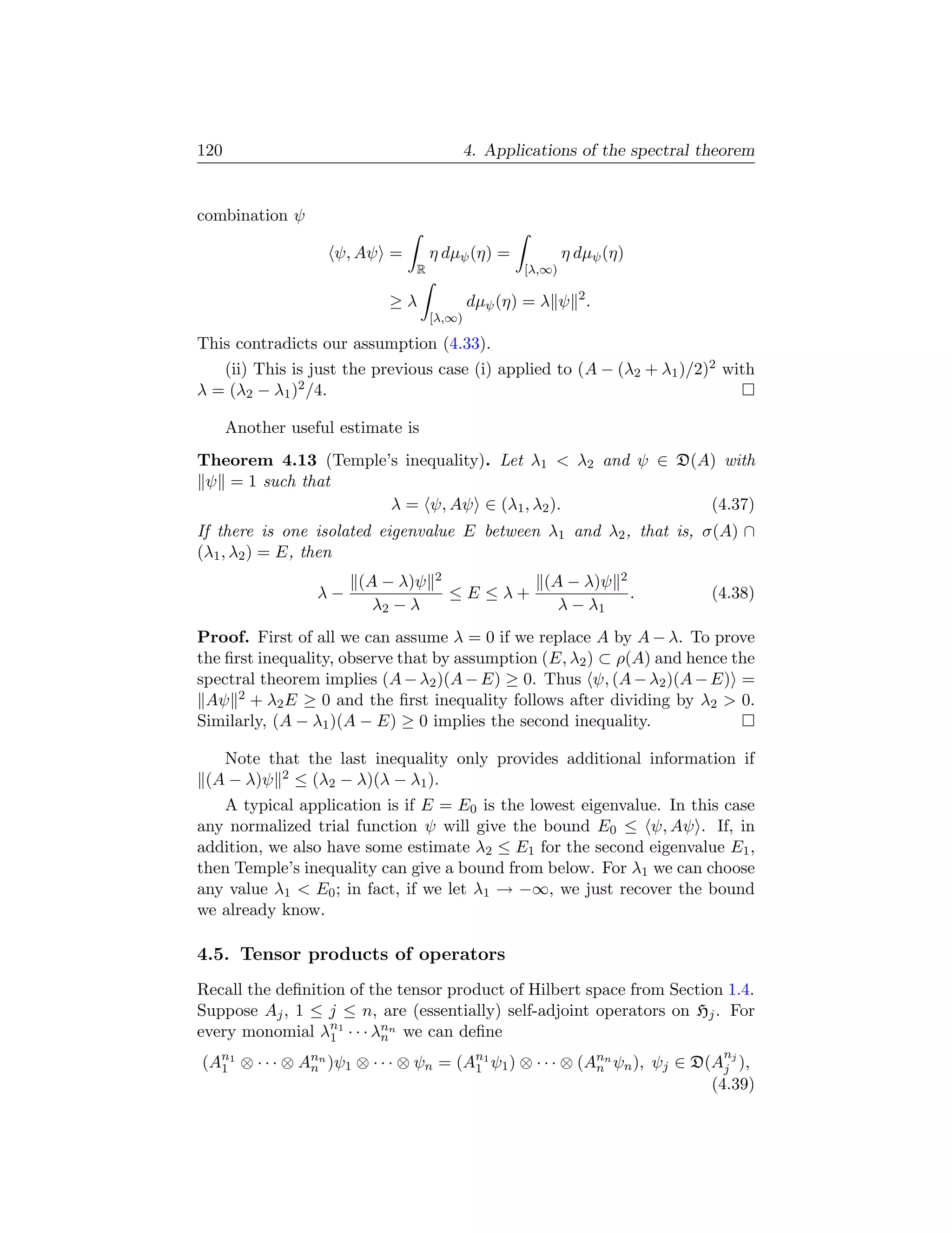 120                                         4. Applications of the spectral theorem


combination ψ

                    ψ, Aψ =         η dµψ (η) =             η dµψ (η)
                                R                   [λ,∞)

                            ≥λ              dµψ (η) = λ ψ 2 .
                                    [λ,∞)

This contradicts our assumption (4.33).
   (ii) This is just the previous case (i) applied to (A − (λ2 + λ1 )/2)2 with
λ = (λ2 − λ1 )2 /4.

      Another useful estimate is
Theorem 4.13 (Temple’s inequality). Let λ1  λ2 and ψ ∈ D(A) with
 ψ = 1 such that
                     λ = ψ, Aψ ∈ (λ1 , λ2 ).               (4.37)
If there is one isolated eigenvalue E between λ1 and λ2 , that is, σ(A) ∩
(λ1 , λ2 ) = E, then
                       (A − λ)ψ     2                 (A − λ)ψ      2
                  λ−                    ≤E ≤λ+                          .    (4.38)
                         λ2 − λ                         λ − λ1
Proof. First of all we can assume λ = 0 if we replace A by A − λ. To prove
the ﬁrst inequality, observe that by assumption (E, λ2 ) ⊂ ρ(A) and hence the
spectral theorem implies (A − λ2 )(A − E) ≥ 0. Thus ψ, (A − λ2 )(A − E) =
 Aψ 2 + λ2 E ≥ 0 and the ﬁrst inequality follows after dividing by λ2  0.
Similarly, (A − λ1 )(A − E) ≥ 0 implies the second inequality.

   Note that the last inequality only provides additional information if
 (A − λ)ψ 2 ≤ (λ2 − λ)(λ − λ1 ).
   A typical application is if E = E0 is the lowest eigenvalue. In this case
any normalized trial function ψ will give the bound E0 ≤ ψ, Aψ . If, in
addition, we also have some estimate λ2 ≤ E1 for the second eigenvalue E1 ,
then Temple’s inequality can give a bound from below. For λ1 we can choose
any value λ1  E0 ; in fact, if we let λ1 → −∞, we just recover the bound
we already know.

4.5. Tensor products of operators
Recall the deﬁnition of the tensor product of Hilbert space from Section 1.4.
Suppose Aj , 1 ≤ j ≤ n, are (essentially) self-adjoint operators on Hj . For
every monomial λn1 · · · λnn we can deﬁne
                  1       n
                                                                              n
(An1 ⊗ · · · ⊗ Ann )ψ1 ⊗ · · · ⊗ ψn = (An1 ψ1 ) ⊗ · · · ⊗ (Ann ψn ), ψj ∈ D(Aj j ),
  1             n                       1                   n
                                                                            (4.39)
 