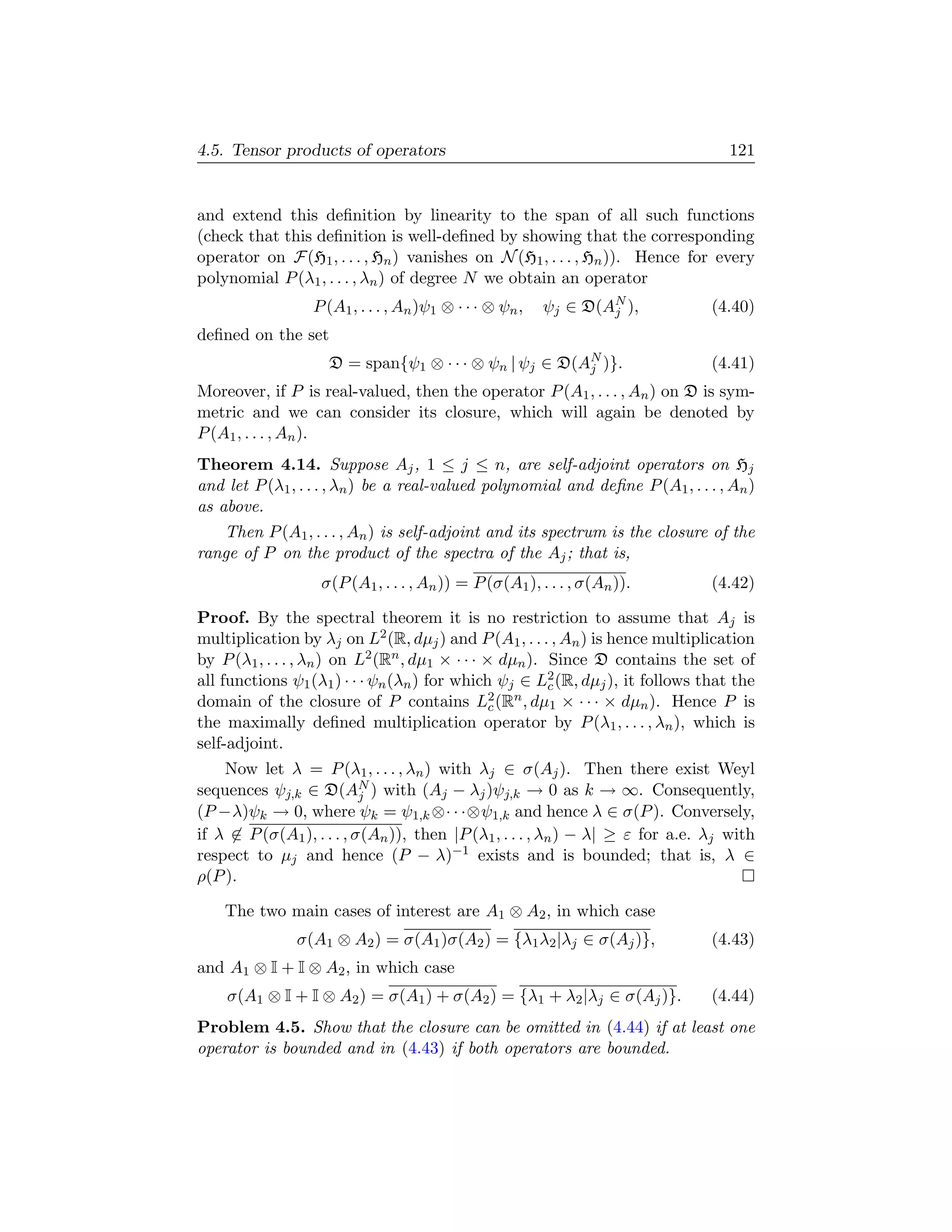 4.5. Tensor products of operators                                                  121


and extend this deﬁnition by linearity to the span of all such functions
(check that this deﬁnition is well-deﬁned by showing that the corresponding
operator on F(H1 , . . . , Hn ) vanishes on N (H1 , . . . , Hn )). Hence for every
polynomial P (λ1 , . . . , λn ) of degree N we obtain an operator
                  P (A1 , . . . , An )ψ1 ⊗ · · · ⊗ ψn ,   ψj ∈ D(AN ),
                                                                  j             (4.40)
deﬁned on the set
                    D = span{ψ1 ⊗ · · · ⊗ ψn | ψj ∈ D(AN )}.
                                                       j                        (4.41)
Moreover, if P is real-valued, then the operator P (A1 , . . . , An ) on D is sym-
metric and we can consider its closure, which will again be denoted by
P (A1 , . . . , An ).
Theorem 4.14. Suppose Aj , 1 ≤ j ≤ n, are self-adjoint operators on Hj
and let P (λ1 , . . . , λn ) be a real-valued polynomial and deﬁne P (A1 , . . . , An )
as above.
   Then P (A1 , . . . , An ) is self-adjoint and its spectrum is the closure of the
range of P on the product of the spectra of the Aj ; that is,
                   σ(P (A1 , . . . , An )) = P (σ(A1 ), . . . , σ(An )).        (4.42)

Proof. By the spectral theorem it is no restriction to assume that Aj is
multiplication by λj on L2 (R, dµj ) and P (A1 , . . . , An ) is hence multiplication
by P (λ1 , . . . , λn ) on L2 (Rn , dµ1 × · · · × dµn ). Since D contains the set of
all functions ψ1 (λ1 ) · · · ψn (λn ) for which ψj ∈ L2 (R, dµj ), it follows that the
                                                         c
domain of the closure of P contains L2 (Rn , dµ1 × · · · × dµn ). Hence P is
                                                 c
the maximally deﬁned multiplication operator by P (λ1 , . . . , λn ), which is
self-adjoint.
    Now let λ = P (λ1 , . . . , λn ) with λj ∈ σ(Aj ). Then there exist Weyl
sequences ψj,k ∈ D(AN ) with (Aj − λj )ψj,k → 0 as k → ∞. Consequently,
                           j
(P −λ)ψk → 0, where ψk = ψ1,k ⊗· · ·⊗ψ1,k and hence λ ∈ σ(P ). Conversely,
if λ ∈ P (σ(A1 ), . . . , σ(An )), then |P (λ1 , . . . , λn ) − λ| ≥ ε for a.e. λj with
respect to µj and hence (P − λ)−1 exists and is bounded; that is, λ ∈
ρ(P ).

    The two main cases of interest are A1 ⊗ A2 , in which case
               σ(A1 ⊗ A2 ) = σ(A1 )σ(A2 ) = {λ1 λ2 |λj ∈ σ(Aj )},               (4.43)
and A1 ⊗ I + I ⊗ A2 , in which case
    σ(A1 ⊗ I + I ⊗ A2 ) = σ(A1 ) + σ(A2 ) = {λ1 + λ2 |λj ∈ σ(Aj )}.             (4.44)
Problem 4.5. Show that the closure can be omitted in (4.44) if at least one
operator is bounded and in (4.43) if both operators are bounded.
 