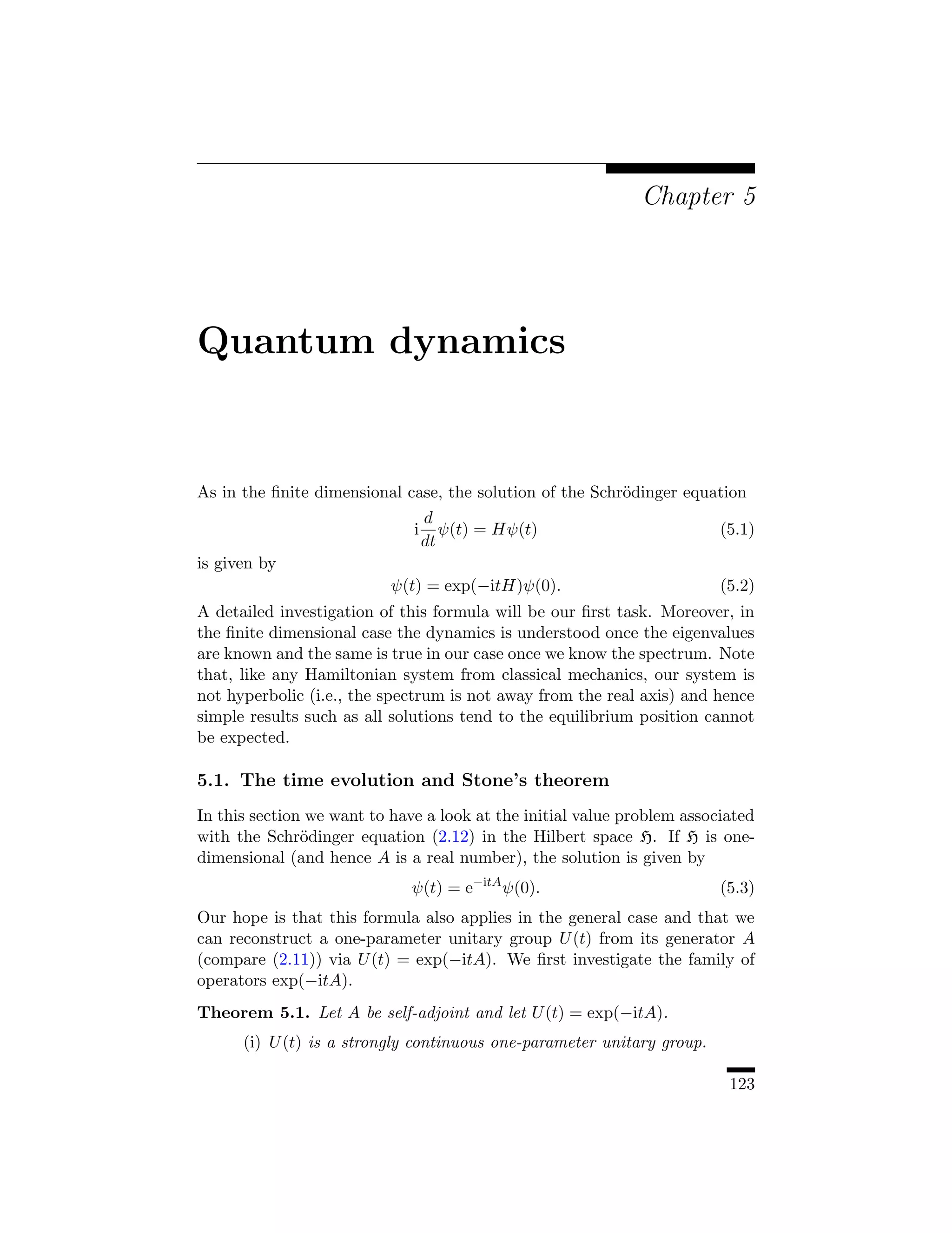 Chapter 5




Quantum dynamics


As in the ﬁnite dimensional case, the solution of the Schr¨dinger equation
                                                          o
                                  d
                              i      ψ(t) = Hψ(t)                        (5.1)
                                  dt
is given by
                           ψ(t) = exp(−itH)ψ(0).                         (5.2)
A detailed investigation of this formula will be our ﬁrst task. Moreover, in
the ﬁnite dimensional case the dynamics is understood once the eigenvalues
are known and the same is true in our case once we know the spectrum. Note
that, like any Hamiltonian system from classical mechanics, our system is
not hyperbolic (i.e., the spectrum is not away from the real axis) and hence
simple results such as all solutions tend to the equilibrium position cannot
be expected.

5.1. The time evolution and Stone’s theorem
In this section we want to have a look at the initial value problem associated
with the Schr¨dinger equation (2.12) in the Hilbert space H. If H is one-
               o
dimensional (and hence A is a real number), the solution is given by
                              ψ(t) = e−itA ψ(0).                         (5.3)
Our hope is that this formula also applies in the general case and that we
can reconstruct a one-parameter unitary group U (t) from its generator A
(compare (2.11)) via U (t) = exp(−itA). We ﬁrst investigate the family of
operators exp(−itA).
Theorem 5.1. Let A be self-adjoint and let U (t) = exp(−itA).
      (i) U (t) is a strongly continuous one-parameter unitary group.

                                                                          123
 