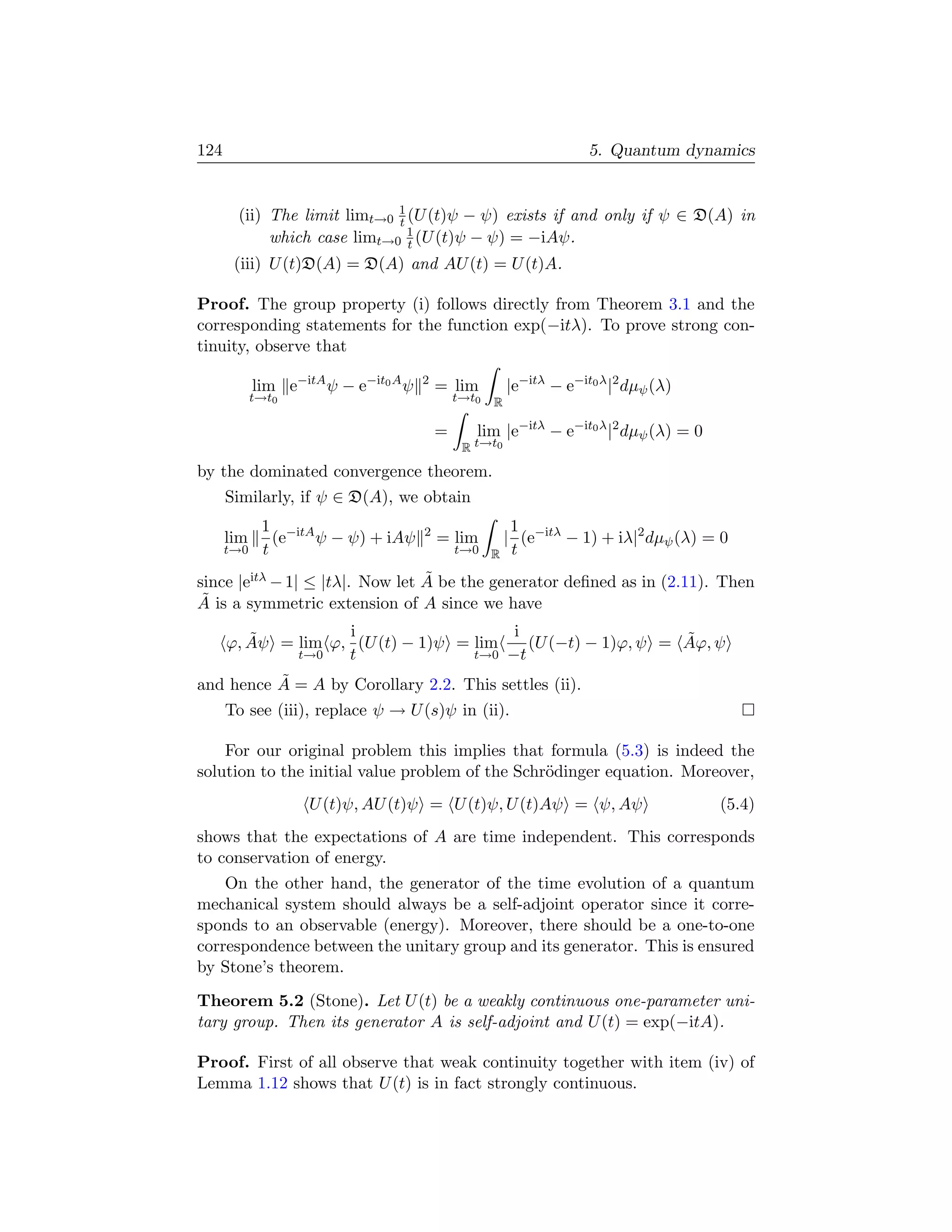 124                                                                   5. Quantum dynamics


       (ii) The limit limt→0 1 (U (t)ψ − ψ) exists if and only if ψ ∈ D(A) in
                             t
            which case limt→0 1 (U (t)ψ − ψ) = −iAψ.
                               t
       (iii) U (t)D(A) = D(A) and AU (t) = U (t)A.

Proof. The group property (i) follows directly from Theorem 3.1 and the
corresponding statements for the function exp(−itλ). To prove strong con-
tinuity, observe that

            lim e−itA ψ − e−it0 A ψ   2
                                          = lim          |e−itλ − e−it0 λ |2 dµψ (λ)
            t→t0                              t→t0   R

                                          =      lim |e−itλ − e−it0 λ |2 dµψ (λ) = 0
                                               R t→t0

by the dominated convergence theorem.
      Similarly, if ψ ∈ D(A), we obtain
             1 −itA                                       1
      lim      (e   ψ − ψ) + iAψ      2
                                          = lim          | (e−itλ − 1) + iλ|2 dµψ (λ) = 0
      t→0    t                                t→0 R       t
                                 ˜
since |eitλ − 1| ≤ |tλ|. Now let A be the generator deﬁned as in (2.11). Then
 ˜
A is a symmetric extension of A since we have

         ˜          i                    i                    ˜
      ϕ, Aψ = lim ϕ, (U (t) − 1)ψ = lim    (U (−t) − 1)ϕ, ψ = Aϕ, ψ
              t→0   t               t→0 −t

          ˜
and hence A = A by Corollary 2.2. This settles (ii).
      To see (iii), replace ψ → U (s)ψ in (ii).

    For our original problem this implies that formula (5.3) is indeed the
solution to the initial value problem of the Schr¨dinger equation. Moreover,
                                                 o
                    U (t)ψ, AU (t)ψ = U (t)ψ, U (t)Aψ = ψ, Aψ                          (5.4)
shows that the expectations of A are time independent. This corresponds
to conservation of energy.
    On the other hand, the generator of the time evolution of a quantum
mechanical system should always be a self-adjoint operator since it corre-
sponds to an observable (energy). Moreover, there should be a one-to-one
correspondence between the unitary group and its generator. This is ensured
by Stone’s theorem.
Theorem 5.2 (Stone). Let U (t) be a weakly continuous one-parameter uni-
tary group. Then its generator A is self-adjoint and U (t) = exp(−itA).

Proof. First of all observe that weak continuity together with item (iv) of
Lemma 1.12 shows that U (t) is in fact strongly continuous.
 