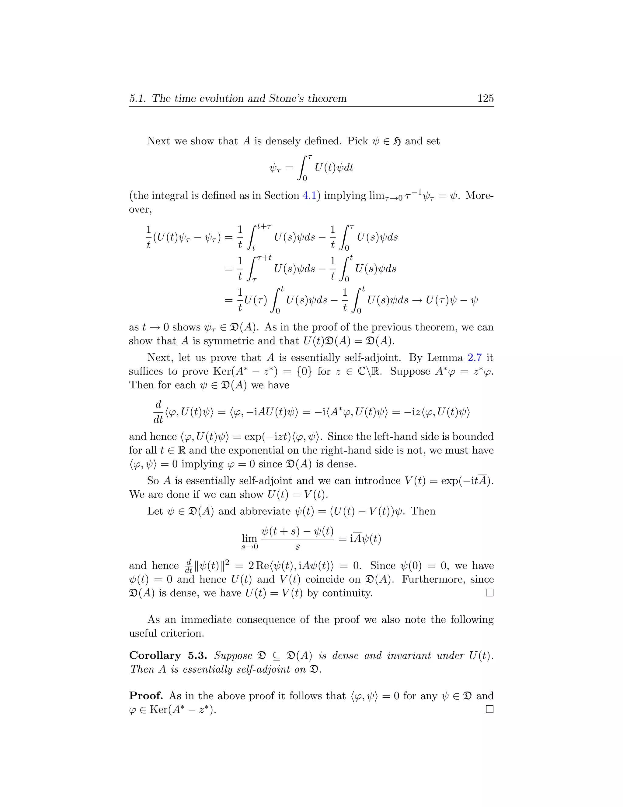 5.1. The time evolution and Stone’s theorem                               125


   Next we show that A is densely deﬁned. Pick ψ ∈ H and set
                                          τ
                               ψτ =           U (t)ψdt
                                      0

(the integral is deﬁned as in Section 4.1) implying limτ →0 τ −1 ψτ = ψ. More-
over,
   1                   1 t+τ               1 τ
     (U (t)ψτ − ψτ ) =        U (s)ψds −       U (s)ψds
   t                   t t                 t 0
                       1 τ +t              1 t
                     =        U (s)ψds −       U (s)ψds
                       t τ                 t 0
                                t
                       1                     1 t
                     = U (τ )     U (s)ψds −      U (s)ψds → U (τ )ψ − ψ
                       t      0              t 0
as t → 0 shows ψτ ∈ D(A). As in the proof of the previous theorem, we can
show that A is symmetric and that U (t)D(A) = D(A).
   Next, let us prove that A is essentially self-adjoint. By Lemma 2.7 it
suﬃces to prove Ker(A∗ − z ∗ ) = {0} for z ∈ CR. Suppose A∗ ϕ = z ∗ ϕ.
Then for each ψ ∈ D(A) we have
     d
        ϕ, U (t)ψ = ϕ, −iAU (t)ψ = −i A∗ ϕ, U (t)ψ = −iz ϕ, U (t)ψ
     dt
and hence ϕ, U (t)ψ = exp(−izt) ϕ, ψ . Since the left-hand side is bounded
for all t ∈ R and the exponential on the right-hand side is not, we must have
 ϕ, ψ = 0 implying ϕ = 0 since D(A) is dense.
   So A is essentially self-adjoint and we can introduce V (t) = exp(−itA).
We are done if we can show U (t) = V (t).
   Let ψ ∈ D(A) and abbreviate ψ(t) = (U (t) − V (t))ψ. Then
                              ψ(t + s) − ψ(t)
                        lim                   = iAψ(t)
                       s→0           s
           d
and hence dt ψ(t) 2 = 2 Re ψ(t), iAψ(t) = 0. Since ψ(0) = 0, we have
ψ(t) = 0 and hence U (t) and V (t) coincide on D(A). Furthermore, since
D(A) is dense, we have U (t) = V (t) by continuity.

    As an immediate consequence of the proof we also note the following
useful criterion.

Corollary 5.3. Suppose D ⊆ D(A) is dense and invariant under U (t).
Then A is essentially self-adjoint on D.

Proof. As in the above proof it follows that ϕ, ψ = 0 for any ψ ∈ D and
ϕ ∈ Ker(A∗ − z ∗ ).
 