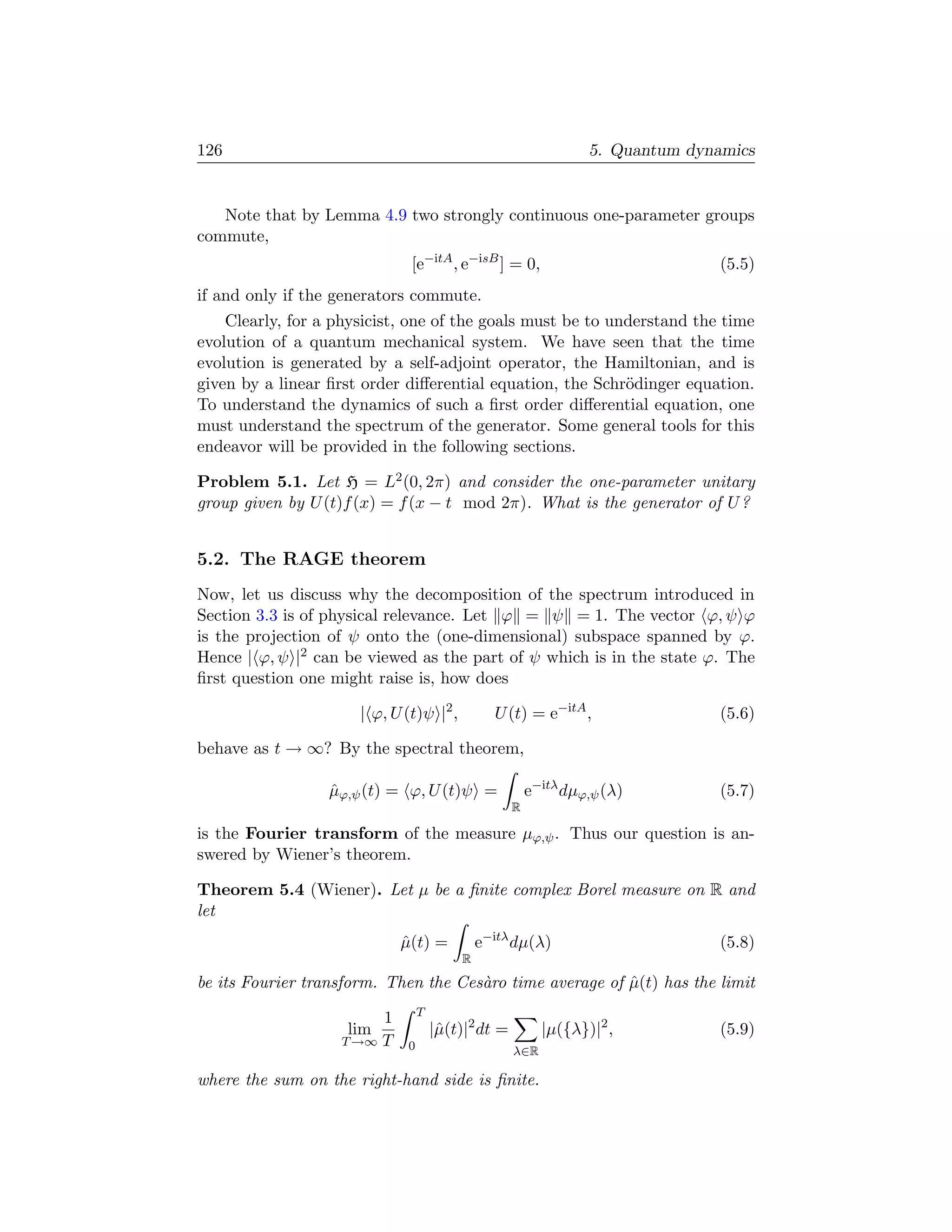 126                                                              5. Quantum dynamics


   Note that by Lemma 4.9 two strongly continuous one-parameter groups
commute,
                              [e−itA , e−isB ] = 0,                             (5.5)
if and only if the generators commute.
    Clearly, for a physicist, one of the goals must be to understand the time
evolution of a quantum mechanical system. We have seen that the time
evolution is generated by a self-adjoint operator, the Hamiltonian, and is
given by a linear ﬁrst order diﬀerential equation, the Schr¨dinger equation.
                                                            o
To understand the dynamics of such a ﬁrst order diﬀerential equation, one
must understand the spectrum of the generator. Some general tools for this
endeavor will be provided in the following sections.

Problem 5.1. Let H = L2 (0, 2π) and consider the one-parameter unitary
group given by U (t)f (x) = f (x − t mod 2π). What is the generator of U ?


5.2. The RAGE theorem
Now, let us discuss why the decomposition of the spectrum introduced in
Section 3.3 is of physical relevance. Let ϕ = ψ = 1. The vector ϕ, ψ ϕ
is the projection of ψ onto the (one-dimensional) subspace spanned by ϕ.
Hence | ϕ, ψ |2 can be viewed as the part of ψ which is in the state ϕ. The
ﬁrst question one might raise is, how does

                      | ϕ, U (t)ψ |2 ,         U (t) = e−itA ,                  (5.6)

behave as t → ∞? By the spectral theorem,

                  µϕ,ψ (t) = ϕ, U (t)ψ =
                  ˆ                                     e−itλ dµϕ,ψ (λ)         (5.7)
                                                    R

is the Fourier transform of the measure µϕ,ψ . Thus our question is an-
swered by Wiener’s theorem.

Theorem 5.4 (Wiener). Let µ be a ﬁnite complex Borel measure on R and
let
                            µ(t) =
                            ˆ                e−itλ dµ(λ)                        (5.8)
                                         R

be its Fourier transform. Then the Ces`ro time average of µ(t) has the limit
                                      a                   ˆ
                                 T
                        1
                    lim              |ˆ(t)|2 dt =
                                      µ                   |µ({λ})|2 ,           (5.9)
                   T →∞ T    0                      λ∈R

where the sum on the right-hand side is ﬁnite.
 