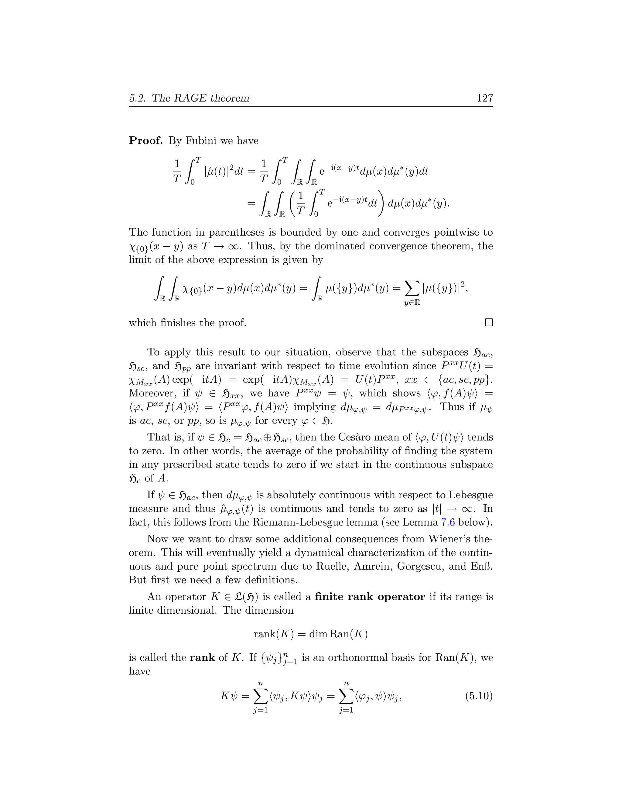 5.2. The RAGE theorem                                                                                       127


Proof. By Fubini we have
                   T                              T
          1                           1
                       |ˆ(t)|2 dt =
                        µ                                     e−i(x−y)t dµ(x)dµ∗ (y)dt
          T    0                      T       0       R   R
                                                              T
                                                      1
                                 =                                e−i(x−y)t dt dµ(x)dµ∗ (y).
                                          R    R      T   0

The function in parentheses is bounded by one and converges pointwise to
χ{0} (x − y) as T → ∞. Thus, by the dominated convergence theorem, the
limit of the above expression is given by

              χ{0} (x − y)dµ(x)dµ∗ (y) =                          µ({y})dµ∗ (y) =             |µ({y})|2 ,
      R   R                                                   R                         y∈R

which ﬁnishes the proof.

     To apply this result to our situation, observe that the subspaces Hac ,
Hsc , and Hpp are invariant with respect to time evolution since P xx U (t) =
χMxx (A) exp(−itA) = exp(−itA)χMxx (A) = U (t)P xx , xx ∈ {ac, sc, pp}.
Moreover, if ψ ∈ Hxx , we have P xx ψ = ψ, which shows ϕ, f (A)ψ =
 ϕ, P xx f (A)ψ = P xx ϕ, f (A)ψ implying dµϕ,ψ = dµP xx ϕ,ψ . Thus if µψ
is ac, sc, or pp, so is µϕ,ψ for every ϕ ∈ H.
    That is, if ψ ∈ Hc = Hac ⊕Hsc , then the Ces`ro mean of ϕ, U (t)ψ tends
                                                a
to zero. In other words, the average of the probability of ﬁnding the system
in any prescribed state tends to zero if we start in the continuous subspace
Hc of A.
    If ψ ∈ Hac , then dµϕ,ψ is absolutely continuous with respect to Lebesgue
measure and thus µϕ,ψ (t) is continuous and tends to zero as |t| → ∞. In
                      ˆ
fact, this follows from the Riemann-Lebesgue lemma (see Lemma 7.6 below).
   Now we want to draw some additional consequences from Wiener’s the-
orem. This will eventually yield a dynamical characterization of the contin-
uous and pure point spectrum due to Ruelle, Amrein, Gorgescu, and Enß.
But ﬁrst we need a few deﬁnitions.
    An operator K ∈ L(H) is called a ﬁnite rank operator if its range is
ﬁnite dimensional. The dimension

                                  rank(K) = dim Ran(K)

is called the rank of K. If {ψj }n is an orthonormal basis for Ran(K), we
                                 j=1
have
                                      n                              n
                          Kψ =                ψj , Kψ ψj =                ϕj , ψ ψj ,                   (5.10)
                                  j=1                               j=1
 