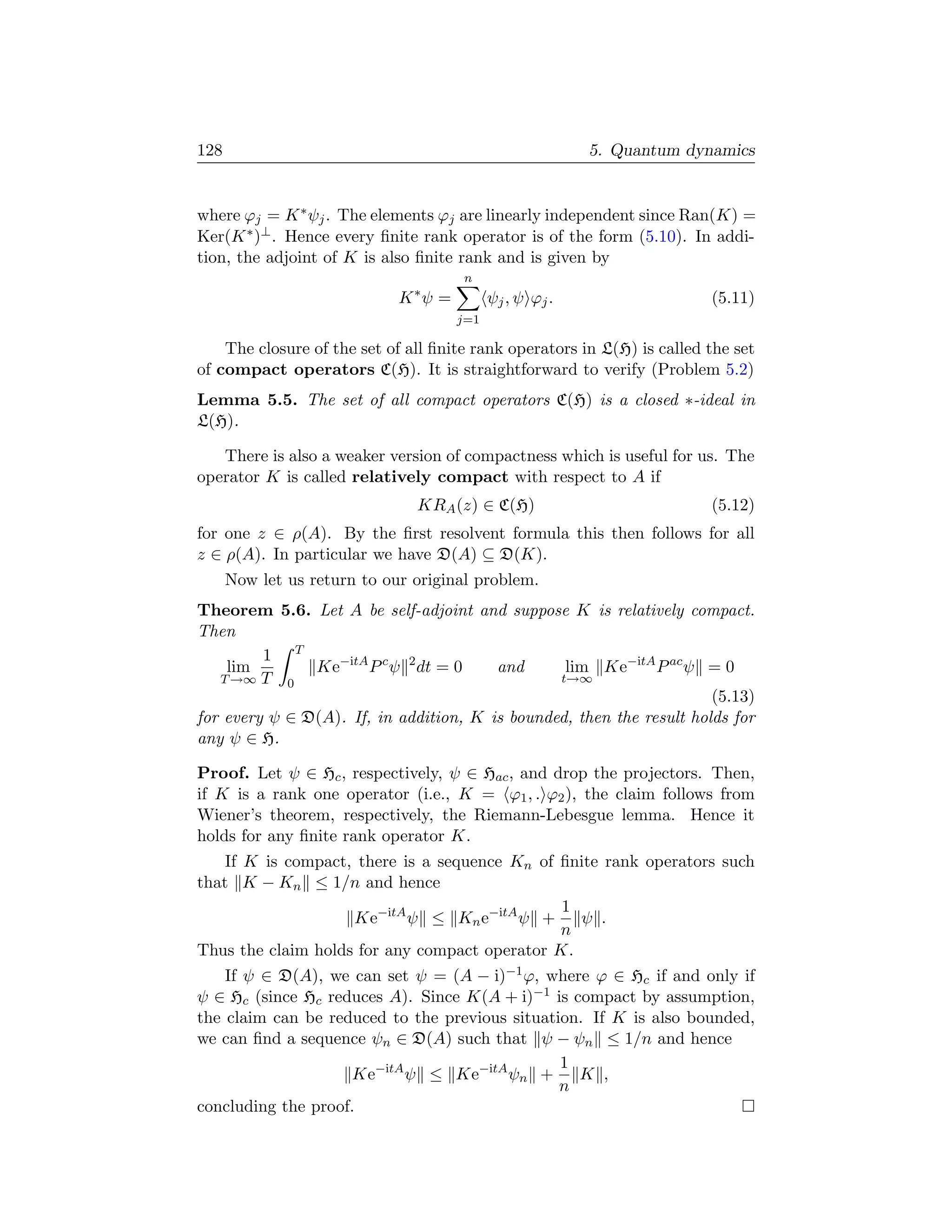 128                                                       5. Quantum dynamics


where ϕj = K ∗ ψj . The elements ϕj are linearly independent since Ran(K) =
Ker(K ∗ )⊥ . Hence every ﬁnite rank operator is of the form (5.10). In addi-
tion, the adjoint of K is also ﬁnite rank and is given by
                                      n
                             K ∗ψ =         ψj , ψ ϕj .                  (5.11)
                                      j=1

    The closure of the set of all ﬁnite rank operators in L(H) is called the set
of compact operators C(H). It is straightforward to verify (Problem 5.2)
Lemma 5.5. The set of all compact operators C(H) is a closed ∗-ideal in
L(H).

   There is also a weaker version of compactness which is useful for us. The
operator K is called relatively compact with respect to A if
                               KRA (z) ∈ C(H)                            (5.12)
for one z ∈ ρ(A). By the ﬁrst resolvent formula this then follows for all
z ∈ ρ(A). In particular we have D(A) ⊆ D(K).
      Now let us return to our original problem.
Theorem 5.6. Let A be self-adjoint and suppose K is relatively compact.
Then
         1 T
    lim        Ke−itA P c ψ 2 dt = 0    and      lim Ke−itA P ac ψ = 0
   T →∞ T 0                                     t→∞
                                                                      (5.13)
for every ψ ∈ D(A). If, in addition, K is bounded, then the result holds for
any ψ ∈ H.

Proof. Let ψ ∈ Hc , respectively, ψ ∈ Hac , and drop the projectors. Then,
if K is a rank one operator (i.e., K = ϕ1 , . ϕ2 ), the claim follows from
Wiener’s theorem, respectively, the Riemann-Lebesgue lemma. Hence it
holds for any ﬁnite rank operator K.
    If K is compact, there is a sequence Kn of ﬁnite rank operators such
that K − Kn ≤ 1/n and hence
                                               1
                    Ke−itA ψ ≤ Kn e−itA ψ +      ψ .
                                               n
Thus the claim holds for any compact operator K.
    If ψ ∈ D(A), we can set ψ = (A − i)−1 ϕ, where ϕ ∈ Hc if and only if
ψ ∈ Hc (since Hc reduces A). Since K(A + i)−1 is compact by assumption,
the claim can be reduced to the previous situation. If K is also bounded,
we can ﬁnd a sequence ψn ∈ D(A) such that ψ − ψn ≤ 1/n and hence
                                                1
                    Ke−itA ψ ≤ Ke−itA ψn +        K ,
                                                n
concluding the proof.
 