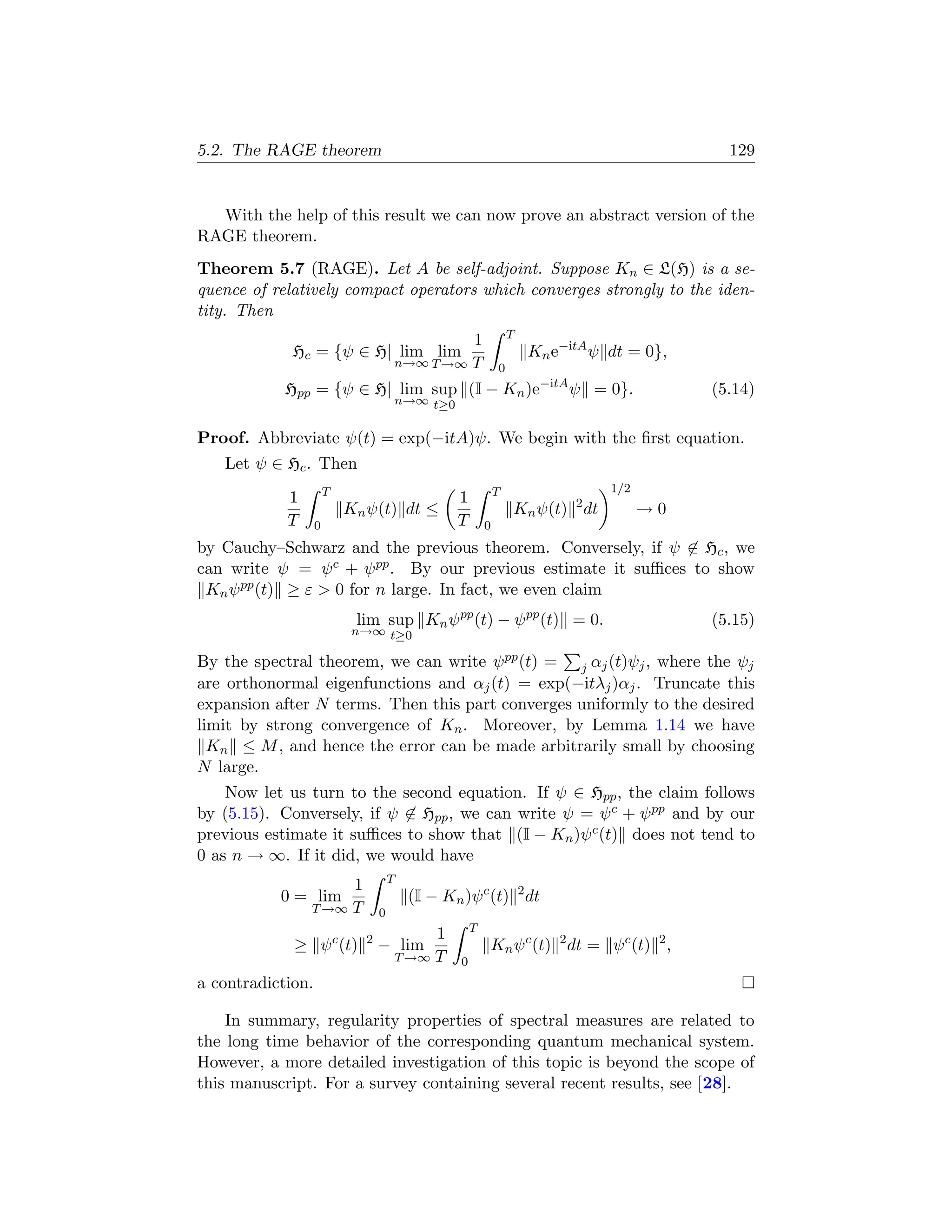 5.2. The RAGE theorem                                                                          129


  With the help of this result we can now prove an abstract version of the
RAGE theorem.
Theorem 5.7 (RAGE). Let A be self-adjoint. Suppose Kn ∈ L(H) is a se-
quence of relatively compact operators which converges strongly to the iden-
tity. Then
                                                                   T
                                                  1
             Hc = {ψ ∈ H| lim lim                                      Kn e−itA ψ dt = 0},
                                         n→∞ T →∞ T            0
            Hpp = {ψ ∈ H| lim sup (I − Kn )e−itA ψ = 0}.                                     (5.14)
                                         n→∞ t≥0


Proof. Abbreviate ψ(t) = exp(−itA)ψ. We begin with the ﬁrst equation.
   Let ψ ∈ Hc . Then
                       T                                       T                  1/2
            1                                      1
                           Kn ψ(t) dt ≤                            Kn ψ(t) 2 dt         →0
            T      0                               T       0
by Cauchy–Schwarz and the previous theorem. Conversely, if ψ ∈ Hc , we
can write ψ = ψ c + ψ pp . By our previous estimate it suﬃces to show
 Kn ψ pp (t) ≥ ε  0 for n large. In fact, we even claim
                            lim sup Kn ψ pp (t) − ψ pp (t) = 0.                              (5.15)
                            n→∞ t≥0

By the spectral theorem, we can write ψ pp (t) = j αj (t)ψj , where the ψj
are orthonormal eigenfunctions and αj (t) = exp(−itλj )αj . Truncate this
expansion after N terms. Then this part converges uniformly to the desired
limit by strong convergence of Kn . Moreover, by Lemma 1.14 we have
  Kn ≤ M , and hence the error can be made arbitrarily small by choosing
N large.
    Now let us turn to the second equation. If ψ ∈ Hpp , the claim follows
by (5.15). Conversely, if ψ ∈ Hpp , we can write ψ = ψ c + ψ pp and by our
previous estimate it suﬃces to show that (I − Kn )ψ c (t) does not tend to
0 as n → ∞. If it did, we would have
                                     T
                     1
           0 = lim                        (I − Kn )ψ c (t) 2 dt
                T →∞ T           0
                                                       T
                                              1
             ≥ ψ c (t)       2
                                 − lim                     Kn ψ c (t) 2 dt = ψ c (t) 2 ,
                                         T →∞ T    0
a contradiction.

    In summary, regularity properties of spectral measures are related to
the long time behavior of the corresponding quantum mechanical system.
However, a more detailed investigation of this topic is beyond the scope of
this manuscript. For a survey containing several recent results, see [28].
 