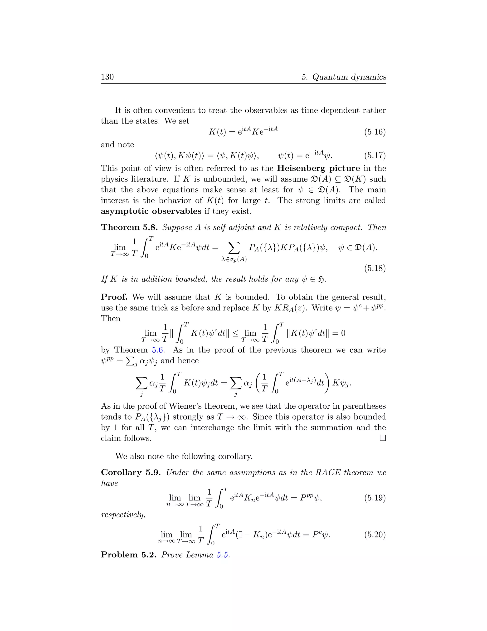 130                                                                              5. Quantum dynamics


    It is often convenient to treat the observables as time dependent rather
than the states. We set
                              K(t) = eitA Ke−itA                      (5.16)
and note
                 ψ(t), Kψ(t) = ψ, K(t)ψ ,       ψ(t) = e−itA ψ.       (5.17)
This point of view is often referred to as the Heisenberg picture in the
physics literature. If K is unbounded, we will assume D(A) ⊆ D(K) such
that the above equations make sense at least for ψ ∈ D(A). The main
interest is the behavior of K(t) for large t. The strong limits are called
asymptotic observables if they exist.
Theorem 5.8. Suppose A is self-adjoint and K is relatively compact. Then
                    T
       1
   lim                  eitA Ke−itA ψdt =                     PA ({λ})KPA ({λ})ψ,           ψ ∈ D(A).
  T →∞ T        0                                  λ∈σp (A)
                                                                                                   (5.18)
If K is in addition bounded, the result holds for any ψ ∈ H.

Proof. We will assume that K is bounded. To obtain the general result,
use the same trick as before and replace K by KRA (z). Write ψ = ψ c + ψ pp .
Then
                        T
                 1                         1 T
            lim           K(t)ψ c dt ≤ lim      K(t)ψ c dt = 0
           T →∞ T     0               T →∞ T 0
by Theorem 5.6. As in the proof of the previous theorem we can write
ψ pp = j αj ψj and hence
                                 T                                       T
                         1                                       1
                    αj               K(t)ψj dt =           αj                eit(A−λj ) dt Kψj .
                         T   0                                   T   0
            j                                          j

As in the proof of Wiener’s theorem, we see that the operator in parentheses
tends to PA ({λj }) strongly as T → ∞. Since this operator is also bounded
by 1 for all T , we can interchange the limit with the summation and the
claim follows.

      We also note the following corollary.
Corollary 5.9. Under the same assumptions as in the RAGE theorem we
have
                         1 T itA
                lim lim       e Kn e−itA ψdt = P pp ψ,        (5.19)
               n→∞ T →∞ T 0
respectively,
                                               T
                                  1
                         lim lim                   eitA (I − Kn )e−itA ψdt = P c ψ.                (5.20)
                         n→∞ T →∞ T        0
Problem 5.2. Prove Lemma 5.5.
 