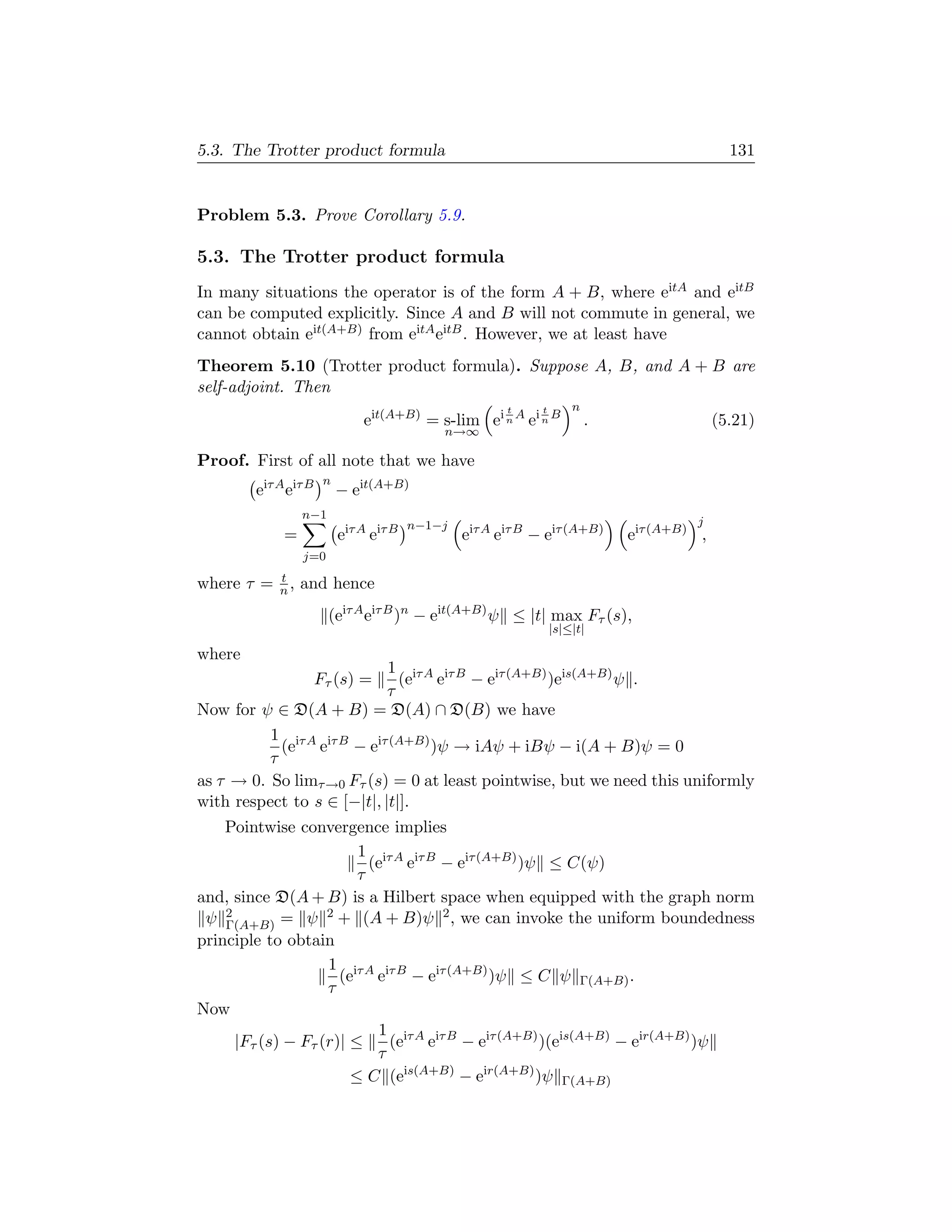 5.3. The Trotter product formula                                                              131


Problem 5.3. Prove Corollary 5.9.

5.3. The Trotter product formula
In many situations the operator is of the form A + B, where eitA and eitB
can be computed explicitly. Since A and B will not commute in general, we
cannot obtain eit(A+B) from eitA eitB . However, we at least have
Theorem 5.10 (Trotter product formula). Suppose A, B, and A + B are
self-adjoint. Then
                                                        t     t       n
                               eit(A+B) = s-lim ei n A ei n B             .                 (5.21)
                                             n→∞

Proof. First of all note that we have
                       n
        eiτ A eiτ B        − eit(A+B)
                 n−1
                                         n−1−j                                         j
             =             eiτ A eiτ B           eiτ A eiτ B − eiτ (A+B)      eiτ (A+B) ,
                 j=0
            t
where τ =   n,   and hence
                       (eiτ A eiτ B )n − eit(A+B) ψ ≤ |t| max Fτ (s),
                                                                  |s|≤|t|

where
                            1 iτ A iτ B
                      Fτ (s) =(e e      − eiτ (A+B) )eis(A+B) ψ .
                            τ
Now for ψ ∈ D(A + B) = D(A) ∩ D(B) we have
          1 iτ A iτ B
            (e e      − eiτ (A+B) )ψ → iAψ + iBψ − i(A + B)ψ = 0
          τ
as τ → 0. So limτ →0 Fτ (s) = 0 at least pointwise, but we need this uniformly
with respect to s ∈ [−|t|, |t|].
    Pointwise convergence implies
                        1 iτ A iτ B
                          (e e      − eiτ (A+B) )ψ ≤ C(ψ)
                        τ
and, since D(A + B) is a Hilbert space when equipped with the graph norm
 ψ 2Γ(A+B) = ψ
                   2 + (A + B)ψ 2 , we can invoke the uniform boundedness

principle to obtain
                   1 iτ A iτ B
                     (e e      − eiτ (A+B) )ψ ≤ C ψ Γ(A+B) .
                   τ
Now
                           1 iτ A iτ B
     |Fτ (s) − Fτ (r)| ≤     (e e      − eiτ (A+B) )(eis(A+B) − eir(A+B) )ψ
                           τ
                       ≤ C (eis(A+B) − eir(A+B) )ψ Γ(A+B)
 