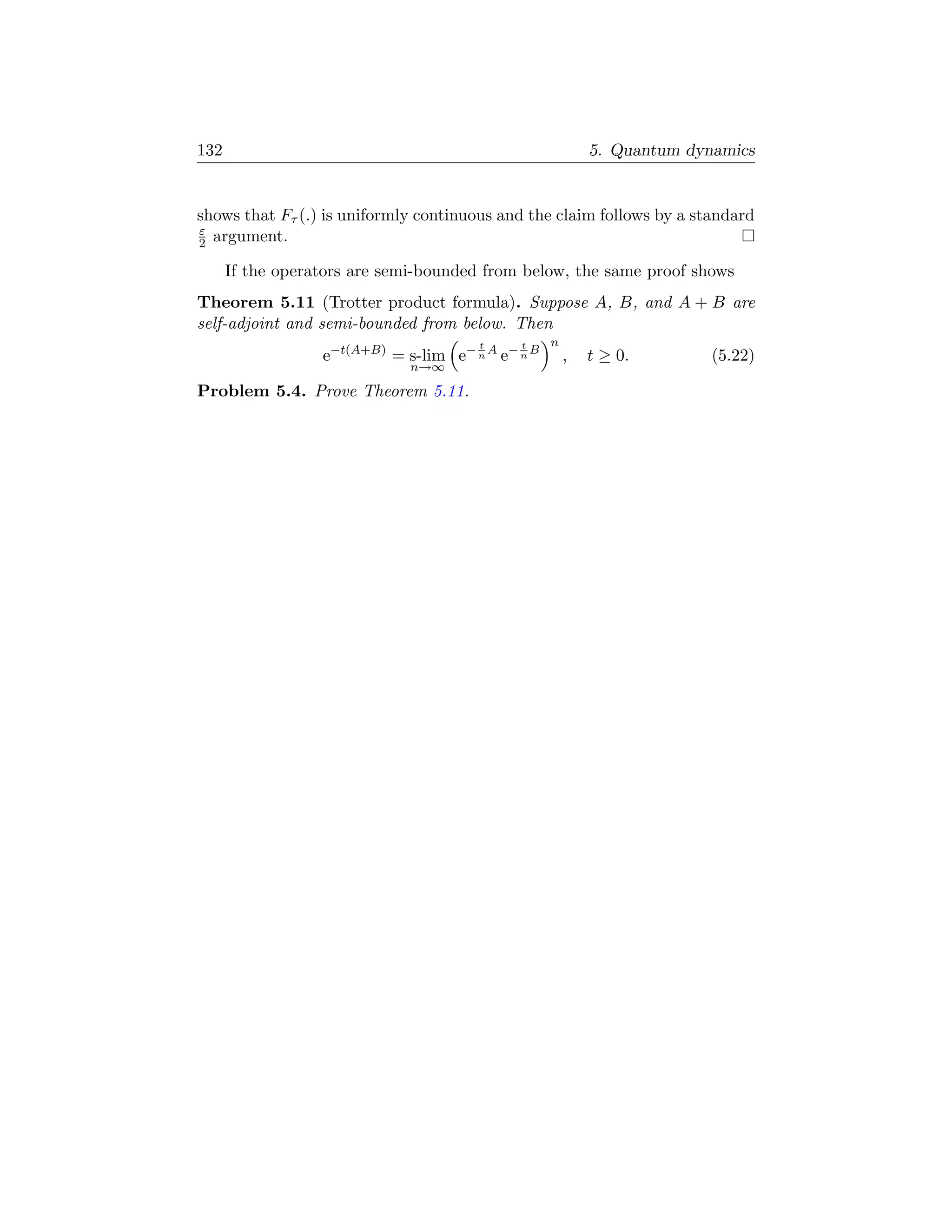 132                                                        5. Quantum dynamics


shows that Fτ (.) is uniformly continuous and the claim follows by a standard
ε
2 argument.

      If the operators are semi-bounded from below, the same proof shows
Theorem 5.11 (Trotter product formula). Suppose A, B, and A + B are
self-adjoint and semi-bounded from below. Then
                                       t     t     n
                  e−t(A+B) = s-lim e− n A e− n B       ,   t ≥ 0.        (5.22)
                              n→∞

Problem 5.4. Prove Theorem 5.11.
 