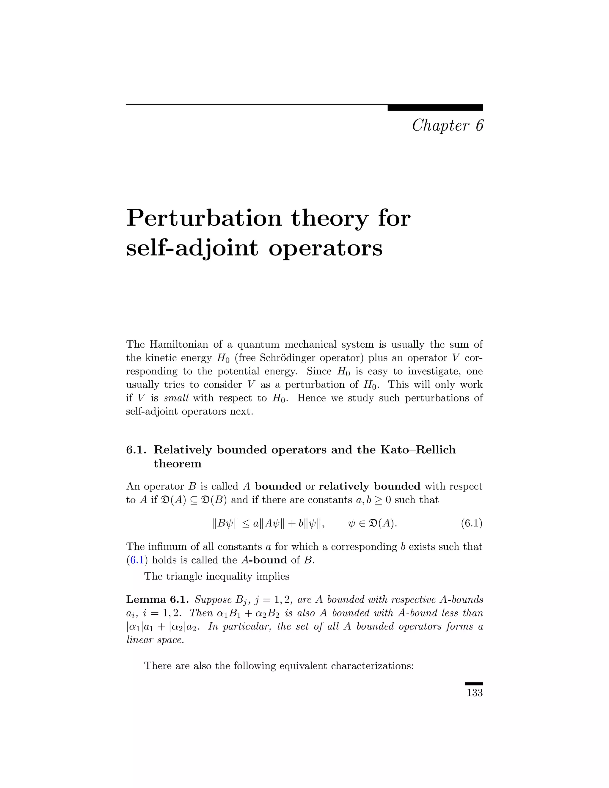 Chapter 6




Perturbation theory for
self-adjoint operators


The Hamiltonian of a quantum mechanical system is usually the sum of
the kinetic energy H0 (free Schr¨dinger operator) plus an operator V cor-
                                o
responding to the potential energy. Since H0 is easy to investigate, one
usually tries to consider V as a perturbation of H0 . This will only work
if V is small with respect to H0 . Hence we study such perturbations of
self-adjoint operators next.


6.1. Relatively bounded operators and the Kato–Rellich
     theorem
An operator B is called A bounded or relatively bounded with respect
to A if D(A) ⊆ D(B) and if there are constants a, b ≥ 0 such that

                   Bψ ≤ a Aψ + b ψ ,           ψ ∈ D(A).                (6.1)

The inﬁmum of all constants a for which a corresponding b exists such that
(6.1) holds is called the A-bound of B.
   The triangle inequality implies

Lemma 6.1. Suppose Bj , j = 1, 2, are A bounded with respective A-bounds
ai , i = 1, 2. Then α1 B1 + α2 B2 is also A bounded with A-bound less than
|α1 |a1 + |α2 |a2 . In particular, the set of all A bounded operators forms a
linear space.

   There are also the following equivalent characterizations:

                                                                         133
 