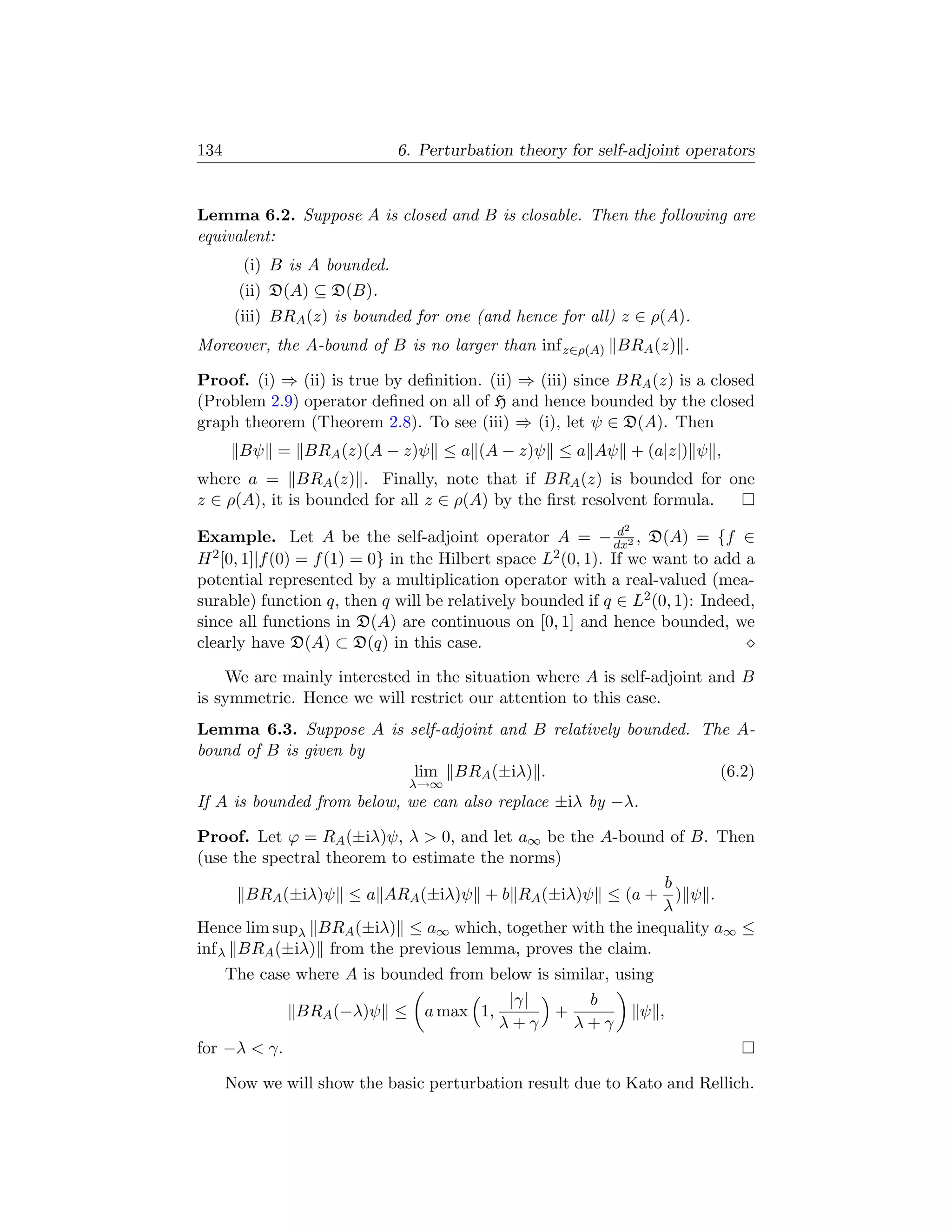 134                           6. Perturbation theory for self-adjoint operators


Lemma 6.2. Suppose A is closed and B is closable. Then the following are
equivalent:
        (i) B is A bounded.
       (ii) D(A) ⊆ D(B).
       (iii) BRA (z) is bounded for one (and hence for all) z ∈ ρ(A).
Moreover, the A-bound of B is no larger than inf z∈ρ(A) BRA (z) .

Proof. (i) ⇒ (ii) is true by deﬁnition. (ii) ⇒ (iii) since BRA (z) is a closed
(Problem 2.9) operator deﬁned on all of H and hence bounded by the closed
graph theorem (Theorem 2.8). To see (iii) ⇒ (i), let ψ ∈ D(A). Then
       Bψ = BRA (z)(A − z)ψ ≤ a (A − z)ψ ≤ a Aψ + (a|z|) ψ ,
where a = BRA (z) . Finally, note that if BRA (z) is bounded for one
z ∈ ρ(A), it is bounded for all z ∈ ρ(A) by the ﬁrst resolvent formula.
                                                             2 d
Example. Let A be the self-adjoint operator A = − dx2 , D(A) = {f ∈
H 2 [0, 1]|f (0) = f (1) = 0} in the Hilbert space L2 (0, 1). If we want to add a

potential represented by a multiplication operator with a real-valued (mea-
surable) function q, then q will be relatively bounded if q ∈ L2 (0, 1): Indeed,
since all functions in D(A) are continuous on [0, 1] and hence bounded, we
clearly have D(A) ⊂ D(q) in this case.

    We are mainly interested in the situation where A is self-adjoint and B
is symmetric. Hence we will restrict our attention to this case.
Lemma 6.3. Suppose A is self-adjoint and B relatively bounded. The A-
bound of B is given by
                         lim BRA (±iλ) .                         (6.2)
                               λ→∞
If A is bounded from below, we can also replace ±iλ by −λ.

Proof. Let ϕ = RA (±iλ)ψ, λ  0, and let a∞ be the A-bound of B. Then
(use the spectral theorem to estimate the norms)
                                                           b
       BRA (±iλ)ψ ≤ a ARA (±iλ)ψ + b RA (±iλ)ψ ≤ (a + ) ψ .
                                                           λ
Hence lim supλ BRA (±iλ) ≤ a∞ which, together with the inequality a∞ ≤
inf λ BRA (±iλ) from the previous lemma, proves the claim.
      The case where A is bounded from below is similar, using
                                             |γ|    b
               BRA (−λ)ψ ≤       a max 1,        +               ψ ,
                                            λ+γ    λ+γ
for −λ  γ.

      Now we will show the basic perturbation result due to Kato and Rellich.
 