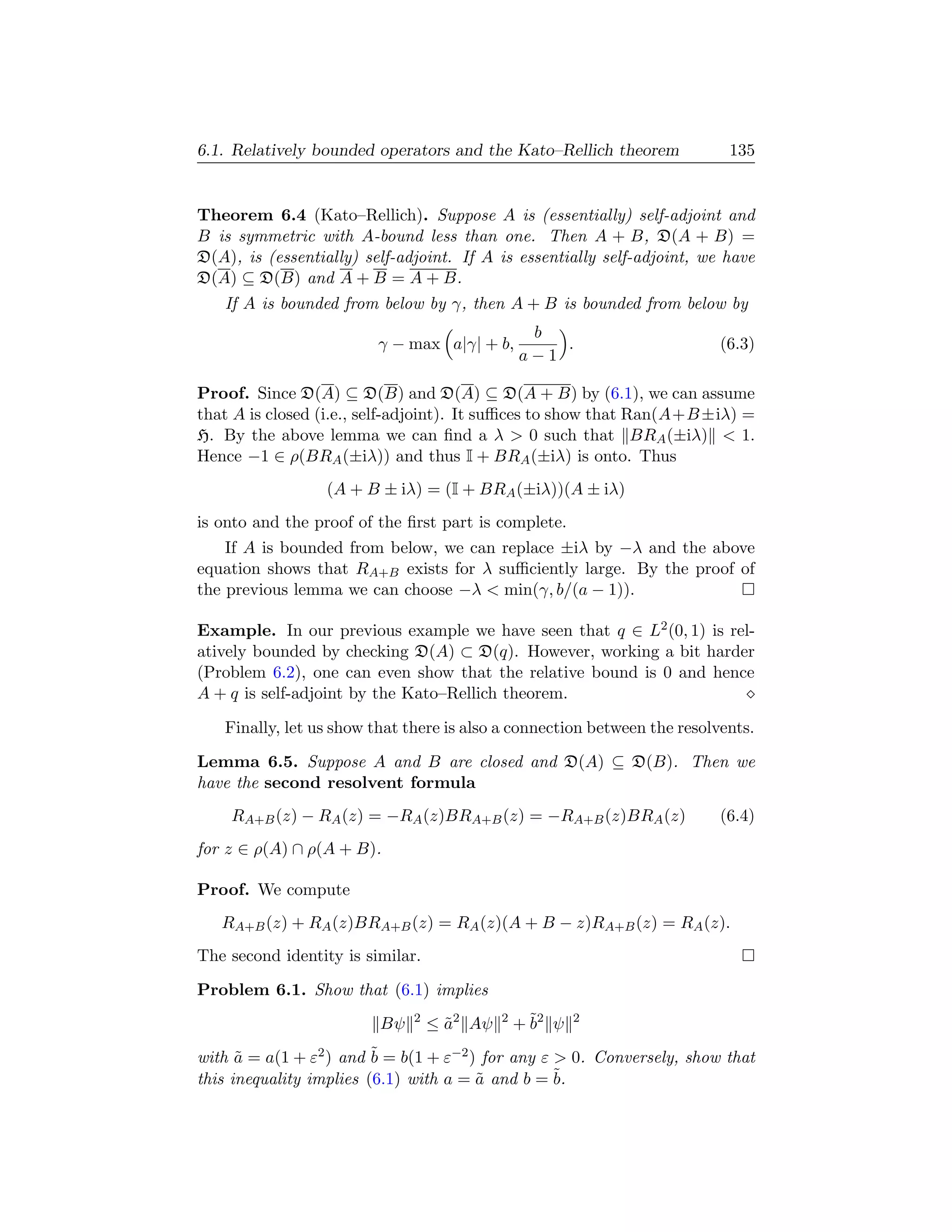 6.1. Relatively bounded operators and the Kato–Rellich theorem             135


Theorem 6.4 (Kato–Rellich). Suppose A is (essentially) self-adjoint and
B is symmetric with A-bound less than one. Then A + B, D(A + B) =
D(A), is (essentially) self-adjoint. If A is essentially self-adjoint, we have
D(A) ⊆ D(B) and A + B = A + B.
   If A is bounded from below by γ, then A + B is bounded from below by
                                                 b
                         γ − max a|γ| + b,          .                    (6.3)
                                                a−1

Proof. Since D(A) ⊆ D(B) and D(A) ⊆ D(A + B) by (6.1), we can assume
that A is closed (i.e., self-adjoint). It suﬃces to show that Ran(A+B ±iλ) =
H. By the above lemma we can ﬁnd a λ  0 such that BRA (±iλ)  1.
Hence −1 ∈ ρ(BRA (±iλ)) and thus I + BRA (±iλ) is onto. Thus
                  (A + B ± iλ) = (I + BRA (±iλ))(A ± iλ)
is onto and the proof of the ﬁrst part is complete.
    If A is bounded from below, we can replace ±iλ by −λ and the above
equation shows that RA+B exists for λ suﬃciently large. By the proof of
the previous lemma we can choose −λ  min(γ, b/(a − 1)).

Example. In our previous example we have seen that q ∈ L2 (0, 1) is rel-
atively bounded by checking D(A) ⊂ D(q). However, working a bit harder
(Problem 6.2), one can even show that the relative bound is 0 and hence
A + q is self-adjoint by the Kato–Rellich theorem.

   Finally, let us show that there is also a connection between the resolvents.

Lemma 6.5. Suppose A and B are closed and D(A) ⊆ D(B). Then we
have the second resolvent formula
    RA+B (z) − RA (z) = −RA (z)BRA+B (z) = −RA+B (z)BRA (z)              (6.4)
for z ∈ ρ(A) ∩ ρ(A + B).

Proof. We compute
   RA+B (z) + RA (z)BRA+B (z) = RA (z)(A + B − z)RA+B (z) = RA (z).
The second identity is similar.

Problem 6.1. Show that (6.1) implies
                         Bψ   2
                                  ≤ a2 Aψ
                                    ˜       2
                                                + ˜2 ψ
                                                  b      2


with a = a(1 + ε2 ) and ˜ = b(1 + ε−2 ) for any ε  0. Conversely, show that
      ˜                  b
this inequality implies (6.1) with a = a and b = ˜
                                       ˜          b.
 