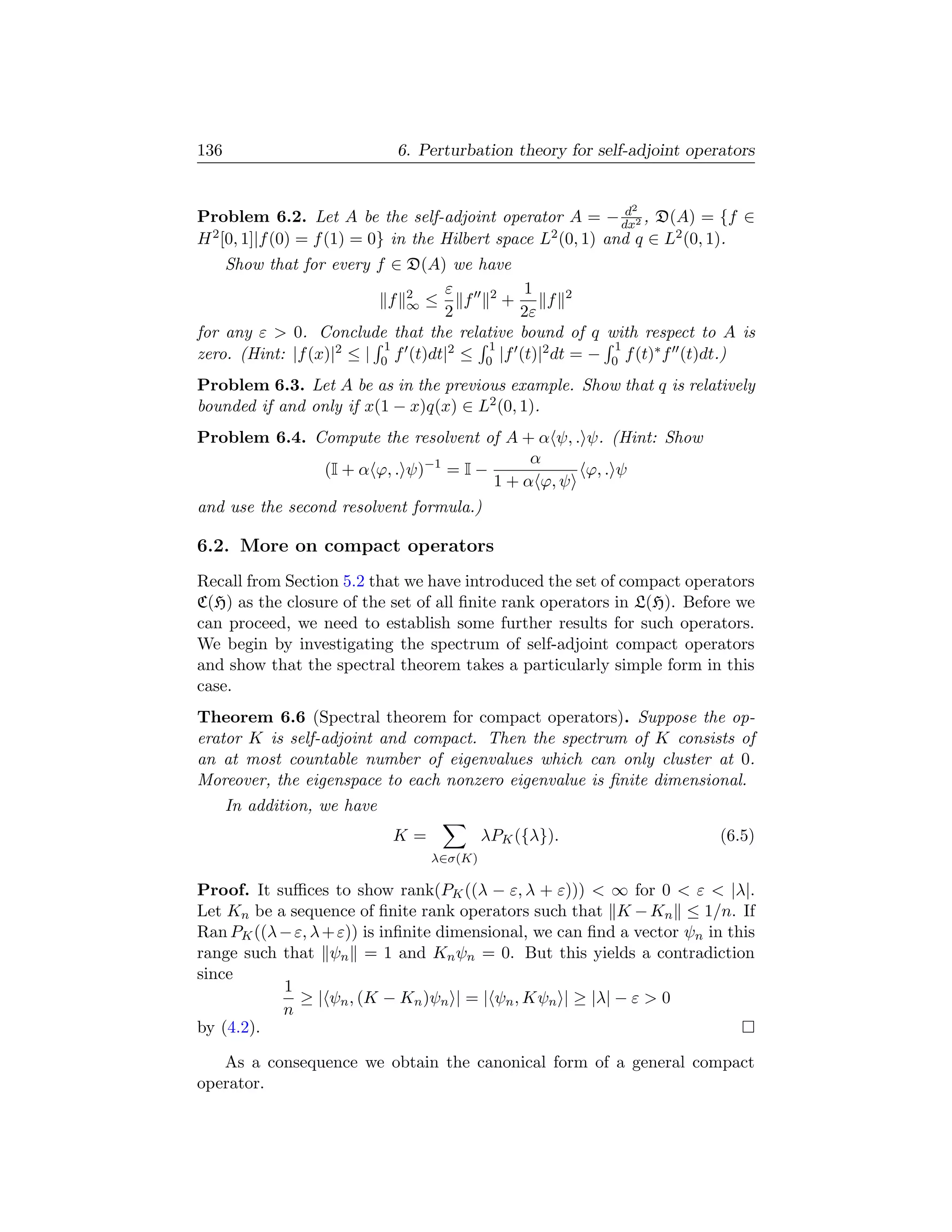 136                          6. Perturbation theory for self-adjoint operators


                                                             2  d
Problem 6.2. Let A be the self-adjoint operator A = − dx2 , D(A) = {f ∈
H 2 [0, 1]|f (0) = f (1) = 0} in the Hilbert space L2 (0, 1) and q ∈ L2 (0, 1).
    Show that for every f ∈ D(A) we have
                                   ε          1
                            f 2 ≤ f 2+
                              ∞                   f 2
                                   2         2ε
for any ε  0. Conclude that the relative bound of q with respect to A is
                           1             1                 1
zero. (Hint: |f (x)|2 ≤ | 0 f (t)dt|2 ≤ 0 |f (t)|2 dt = − 0 f (t)∗ f (t)dt.)
Problem 6.3. Let A be as in the previous example. Show that q is relatively
bounded if and only if x(1 − x)q(x) ∈ L2 (0, 1).
Problem 6.4. Compute the resolvent of A + α ψ, . ψ. (Hint: Show
                                          α
              (I + α ϕ, . ψ)−1 = I −             ϕ, . ψ
                                     1 + α ϕ, ψ
and use the second resolvent formula.)

6.2. More on compact operators
Recall from Section 5.2 that we have introduced the set of compact operators
C(H) as the closure of the set of all ﬁnite rank operators in L(H). Before we
can proceed, we need to establish some further results for such operators.
We begin by investigating the spectrum of self-adjoint compact operators
and show that the spectral theorem takes a particularly simple form in this
case.
Theorem 6.6 (Spectral theorem for compact operators). Suppose the op-
erator K is self-adjoint and compact. Then the spectrum of K consists of
an at most countable number of eigenvalues which can only cluster at 0.
Moreover, the eigenspace to each nonzero eigenvalue is ﬁnite dimensional.
      In addition, we have
                             K=            λPK ({λ}).                     (6.5)
                                  λ∈σ(K)

Proof. It suﬃces to show rank(PK ((λ − ε, λ + ε)))  ∞ for 0  ε  |λ|.
Let Kn be a sequence of ﬁnite rank operators such that K − Kn ≤ 1/n. If
Ran PK ((λ − ε, λ + ε)) is inﬁnite dimensional, we can ﬁnd a vector ψn in this
range such that ψn = 1 and Kn ψn = 0. But this yields a contradiction
since
           1
              ≥ | ψn , (K − Kn )ψn | = | ψn , Kψn | ≥ |λ| − ε  0
           n
by (4.2).

   As a consequence we obtain the canonical form of a general compact
operator.
 
