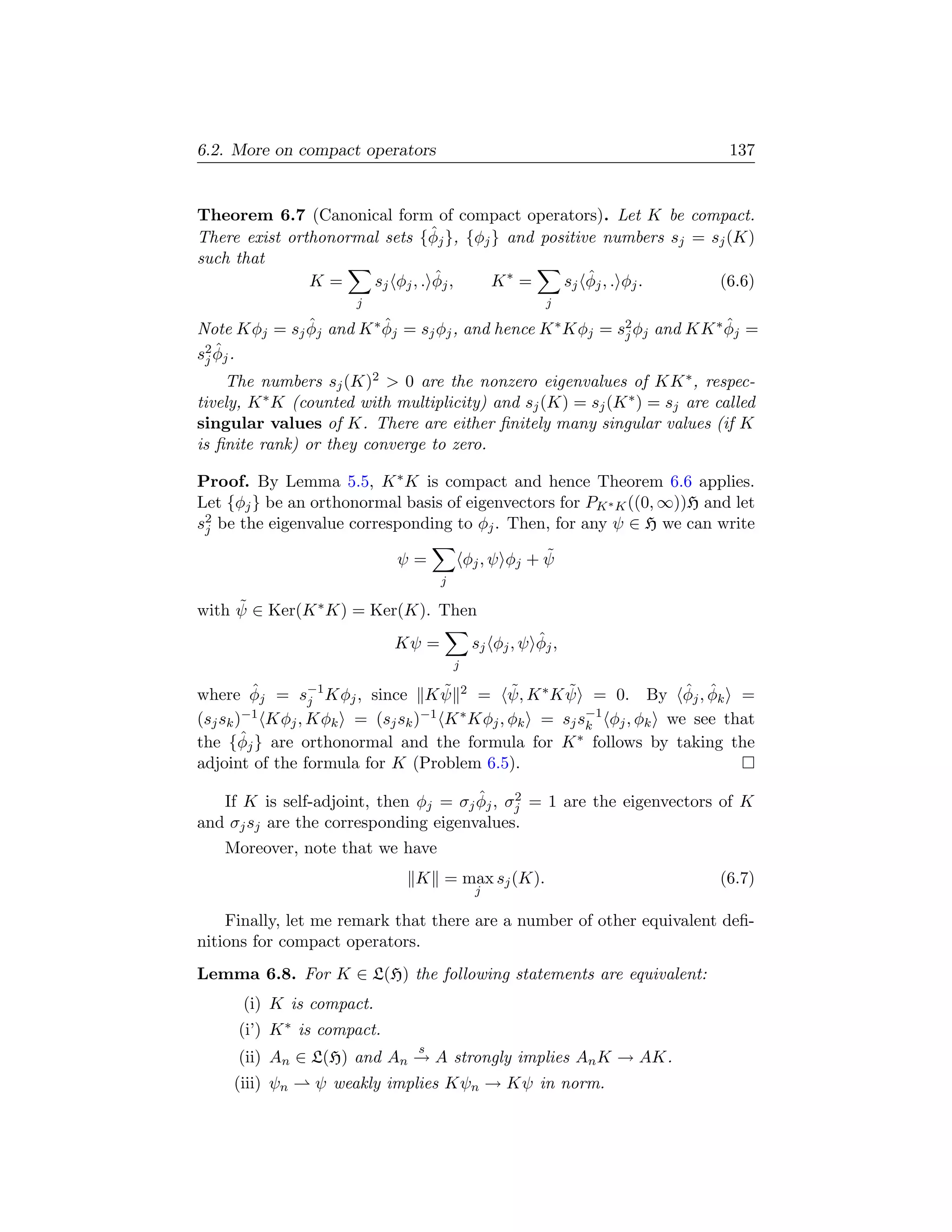 6.2. More on compact operators                                              137


Theorem 6.7 (Canonical form of compact operators). Let K be compact.
                                 ˆ
There exist orthonormal sets {φj }, {φj } and positive numbers sj = sj (K)
such that
               K=                ˆ
                      s j φj , . φj ,   K∗ =         ˆ
                                                 s j φj , . φj .     (6.6)
                      j                                 j
              ˆ          ˆ                                               ˆ
Note Kφj = sj φj and K ∗ φj = sj φj , and hence K ∗ Kφj = s2 φj and KK ∗ φj =
                                                           j
    ˆ
s 2 φj .
  j
    The numbers sj (K)2  0 are the nonzero eigenvalues of KK ∗ , respec-
tively, K ∗ K (counted with multiplicity) and sj (K) = sj (K ∗ ) = sj are called
singular values of K. There are either ﬁnitely many singular values (if K
is ﬁnite rank) or they converge to zero.

Proof. By Lemma 5.5, K ∗ K is compact and hence Theorem 6.6 applies.
Let {φj } be an orthonormal basis of eigenvectors for PK ∗ K ((0, ∞))H and let
s2 be the eigenvalue corresponding to φj . Then, for any ψ ∈ H we can write
 j

                            ψ=                         ˜
                                           φj , ψ φj + ψ
                                   j

     ˜
with ψ ∈ Ker(K ∗ K) = Ker(K). Then
                            Kψ =                       ˆ
                                            s j φj , ψ φj ,
                                       j

where φj = s−1 Kφj , since K ψ 2 = ψ, K ∗ K ψ = 0. By φj , φk =
          ˆ
                 j
                                  ˜         ˜     ˜               ˆ ˆ
(sj sk )−1 Kφj , Kφk = (sj sk )−1 K ∗ Kφj , φk = sj s−1 φj , φk we see that
                                                     k
        ˆ
the {φj } are orthonormal and the formula for K ∗ follows by taking the
adjoint of the formula for K (Problem 6.5).

                                      ˆ     2
   If K is self-adjoint, then φj = σj φj , σj = 1 are the eigenvectors of K
and σj sj are the corresponding eigenvalues.
    Moreover, note that we have
                               K = max sj (K).                            (6.7)
                                            j

    Finally, let me remark that there are a number of other equivalent deﬁ-
nitions for compact operators.
Lemma 6.8. For K ∈ L(H) the following statements are equivalent:
      (i) K is compact.
     (i’) K ∗ is compact.
                               s
     (ii) An ∈ L(H) and An → A strongly implies An K → AK.
     (iii) ψn   ψ weakly implies Kψn → Kψ in norm.
 