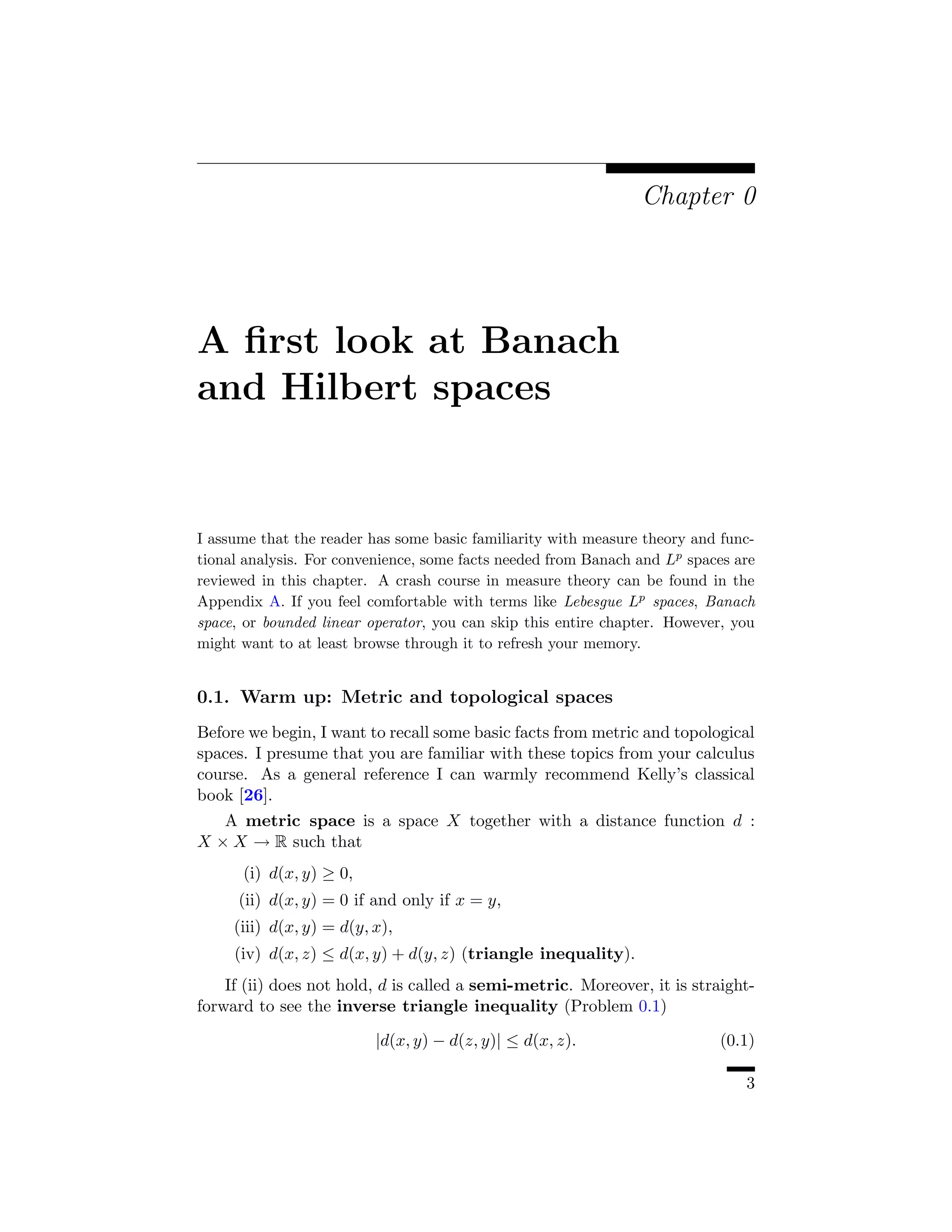 Chapter 0




A ﬁrst look at Banach
and Hilbert spaces


I assume that the reader has some basic familiarity with measure theory and func-
tional analysis. For convenience, some facts needed from Banach and Lp spaces are
reviewed in this chapter. A crash course in measure theory can be found in the
Appendix A. If you feel comfortable with terms like Lebesgue Lp spaces, Banach
space, or bounded linear operator, you can skip this entire chapter. However, you
might want to at least browse through it to refresh your memory.


0.1. Warm up: Metric and topological spaces
Before we begin, I want to recall some basic facts from metric and topological
spaces. I presume that you are familiar with these topics from your calculus
course. As a general reference I can warmly recommend Kelly’s classical
book [26].
   A metric space is a space X together with a distance function d :
X × X → R such that
      (i) d(x, y) ≥ 0,
      (ii) d(x, y) = 0 if and only if x = y,
     (iii) d(x, y) = d(y, x),
     (iv) d(x, z) ≤ d(x, y) + d(y, z) (triangle inequality).
    If (ii) does not hold, d is called a semi-metric. Moreover, it is straight-
forward to see the inverse triangle inequality (Problem 0.1)

                          |d(x, y) − d(z, y)| ≤ d(x, z).                   (0.1)

                                                                               3
 