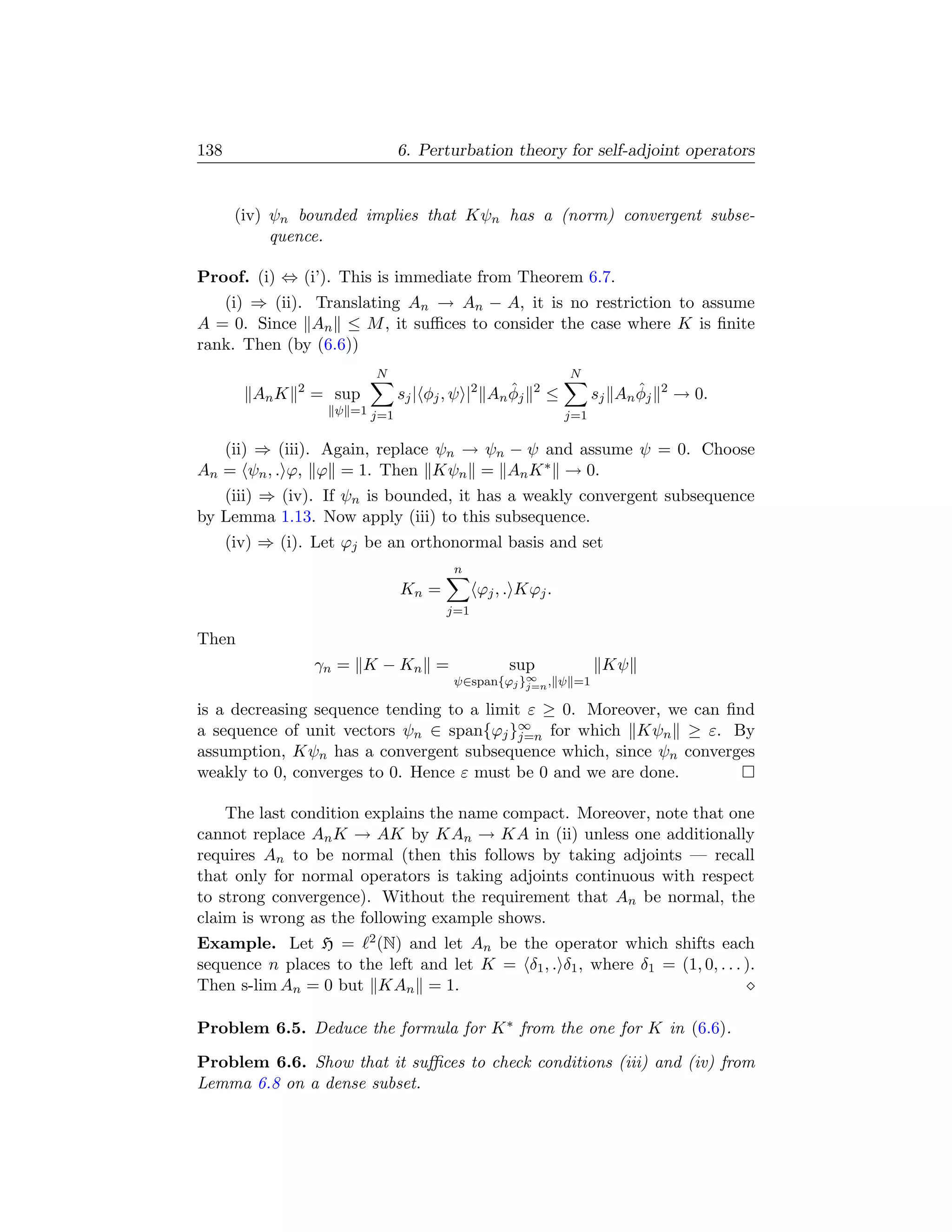 138                              6. Perturbation theory for self-adjoint operators


       (iv) ψn bounded implies that Kψn has a (norm) convergent subse-
            quence.

Proof. (i) ⇔ (i’). This is immediate from Theorem 6.7.
   (i) ⇒ (ii). Translating An → An − A, it is no restriction to assume
A = 0. Since An ≤ M , it suﬃces to consider the case where K is ﬁnite
rank. Then (by (6.6))
                            N                                     N
         An K   2
                    = sup                      2    ˆ
                                 s j | φ j , ψ | An φ j   2
                                                              ≤                ˆ
                                                                        s j An φ j   2
                                                                                         → 0.
                      ψ =1 j=1                                    j=1

   (ii) ⇒ (iii). Again, replace ψn → ψn − ψ and assume ψ = 0. Choose
An = ψn , . ϕ, ϕ = 1. Then Kψn = An K ∗ → 0.
   (iii) ⇒ (iv). If ψn is bounded, it has a weakly convergent subsequence
by Lemma 1.13. Now apply (iii) to this subsequence.
      (iv) ⇒ (i). Let ϕj be an orthonormal basis and set
                                          n
                                 Kn =          ϕj , . Kϕj .
                                         j=1

Then
                    γn = K − Kn =                   sup                  Kψ
                                          ψ∈span{ϕj }∞ , ψ =1
                                                     j=n

is a decreasing sequence tending to a limit ε ≥ 0. Moreover, we can ﬁnd
a sequence of unit vectors ψn ∈ span{ϕj }∞ for which Kψn ≥ ε. By
                                           j=n
assumption, Kψn has a convergent subsequence which, since ψn converges
weakly to 0, converges to 0. Hence ε must be 0 and we are done.

    The last condition explains the name compact. Moreover, note that one
cannot replace An K → AK by KAn → KA in (ii) unless one additionally
requires An to be normal (then this follows by taking adjoints — recall
that only for normal operators is taking adjoints continuous with respect
to strong convergence). Without the requirement that An be normal, the
claim is wrong as the following example shows.
Example. Let H = 2 (N) and let An be the operator which shifts each
sequence n places to the left and let K = δ1 , . δ1 , where δ1 = (1, 0, . . . ).
Then s-lim An = 0 but KAn = 1.

Problem 6.5. Deduce the formula for K ∗ from the one for K in (6.6).

Problem 6.6. Show that it suﬃces to check conditions (iii) and (iv) from
Lemma 6.8 on a dense subset.
 