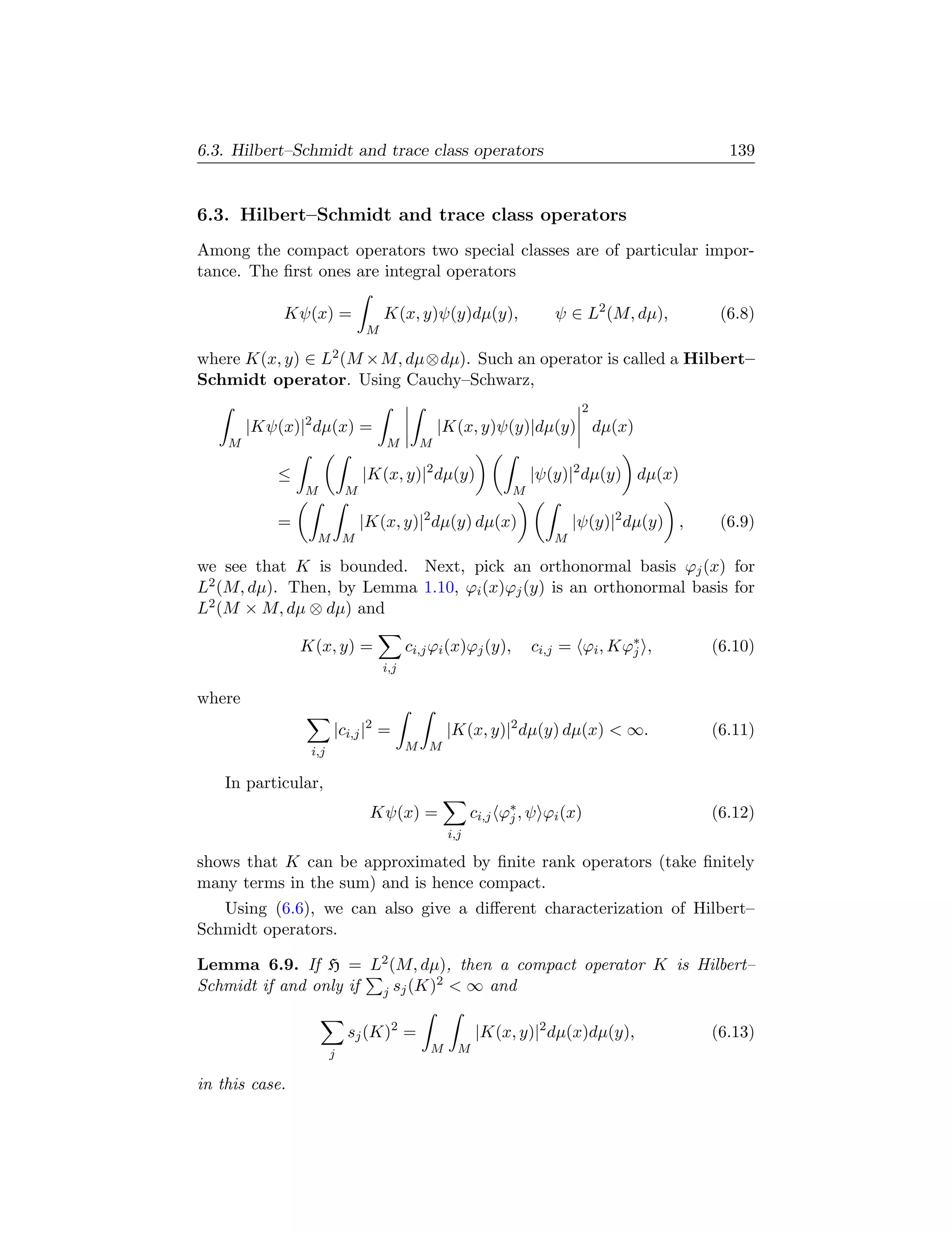 6.3. Hilbert–Schmidt and trace class operators                                               139


6.3. Hilbert–Schmidt and trace class operators
Among the compact operators two special classes are of particular impor-
tance. The ﬁrst ones are integral operators

            Kψ(x) =                K(x, y)ψ(y)dµ(y),                 ψ ∈ L2 (M, dµ),        (6.8)
                               M

where K(x, y) ∈ L2 (M ×M, dµ⊗dµ). Such an operator is called a Hilbert–
Schmidt operator. Using Cauchy–Schwarz,
                                                                          2
        |Kψ(x)|2 dµ(x) =                       |K(x, y)ψ(y)|dµ(y) dµ(x)
    M                              M       M

            ≤                  |K(x, y)|2 dµ(y)                   |ψ(y)|2 dµ(y) dµ(x)
                M          M                                  M

            =                  |K(x, y)|2 dµ(y) dµ(x)                    |ψ(y)|2 dµ(y) ,    (6.9)
                  M M                                                M

we see that K is bounded. Next, pick an orthonormal basis ϕj (x) for
L2 (M, dµ). Then, by Lemma 1.10, ϕi (x)ϕj (y) is an orthonormal basis for
L2 (M × M, dµ ⊗ dµ) and

                K(x, y) =                ci,j ϕi (x)ϕj (y),       ci,j = ϕi , Kϕ∗ ,
                                                                                j          (6.10)
                                   i,j

where
                       |ci,j |2 =                |K(x, y)|2 dµ(y) dµ(x)  ∞.               (6.11)
                 i,j                     M M


    In particular,
                                Kψ(x) =                ci,j ϕ∗ , ψ ϕi (x)
                                                             j                             (6.12)
                                                 i,j

shows that K can be approximated by ﬁnite rank operators (take ﬁnitely
many terms in the sum) and is hence compact.
   Using (6.6), we can also give a diﬀerent characterization of Hilbert–
Schmidt operators.

Lemma 6.9. If H = L2 (M, dµ), then a compact operator K is Hilbert–
Schmidt if and only if j sj (K)2  ∞ and

                           sj (K)2 =                   |K(x, y)|2 dµ(x)dµ(y),              (6.13)
                       j                     M     M

in this case.
 