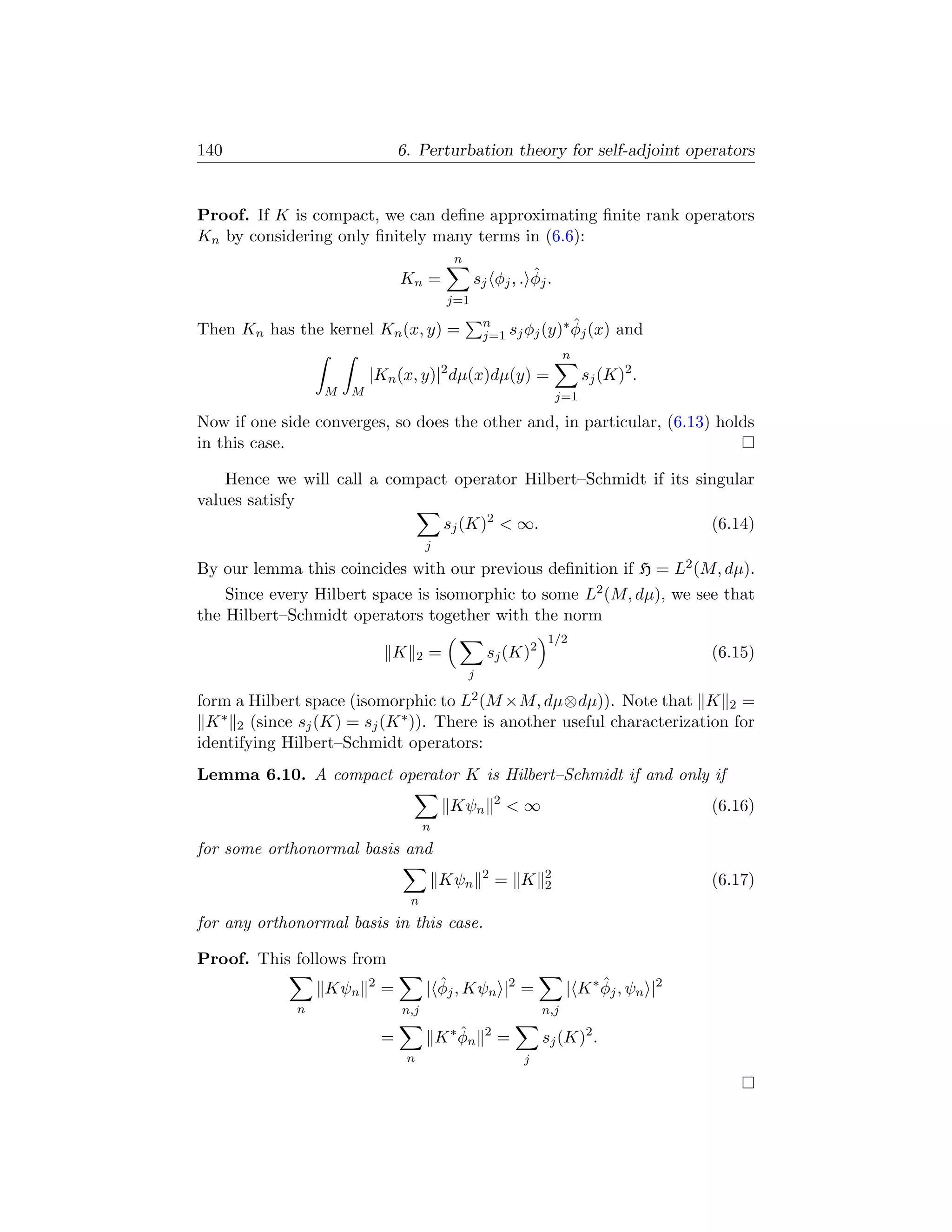 140                               6. Perturbation theory for self-adjoint operators


Proof. If K is compact, we can deﬁne approximating ﬁnite rank operators
Kn by considering only ﬁnitely many terms in (6.6):
                                                   n
                                  Kn =                            ˆ
                                                       s j φj , . φj .
                                                j=1
                                                           n            ∗ˆ
Then Kn has the kernel Kn (x, y) =                         j=1 sj φj (y) φj (x)        and
                                                                              n
                                               2
                          |Kn (x, y)| dµ(x)dµ(y) =                                sj (K)2 .
                  M   M                                                     j=1

Now if one side converges, so does the other and, in particular, (6.13) holds
in this case.

    Hence we will call a compact operator Hilbert–Schmidt if its singular
values satisfy
                               sj (K)2  ∞.                        (6.14)
                                           j
By our lemma this coincides with our previous deﬁnition if H = L2 (M, dµ).
    Since every Hilbert space is isomorphic to some L2 (M, dµ), we see that
the Hilbert–Schmidt operators together with the norm
                                                                         1/2
                              K        2   =               sj (K)2                               (6.15)
                                                       j

form a Hilbert space (isomorphic to L2 (M ×M, dµ⊗dµ)). Note that K 2 =
 K ∗ 2 (since sj (K) = sj (K ∗ )). There is another useful characterization for
identifying Hilbert–Schmidt operators:
Lemma 6.10. A compact operator K is Hilbert–Schmidt if and only if
                                                               2
                                                   Kψn             ∞                            (6.16)
                                        n
for some orthonormal basis and
                                                           2            2
                                               Kψn             = K      2                        (6.17)
                                   n
for any orthonormal basis in this case.

Proof. This follows from
                  Kψn     2
                              =              ˆ
                                           | φj , Kψn |2 =                    | K ∗ φj , ψn |2
                                                                                    ˆ
              n                   n,j                                   n,j

                              =                K ∗ φn
                                                   ˆ       2
                                                               =        sj (K)2 .
                                   n                                j
 
