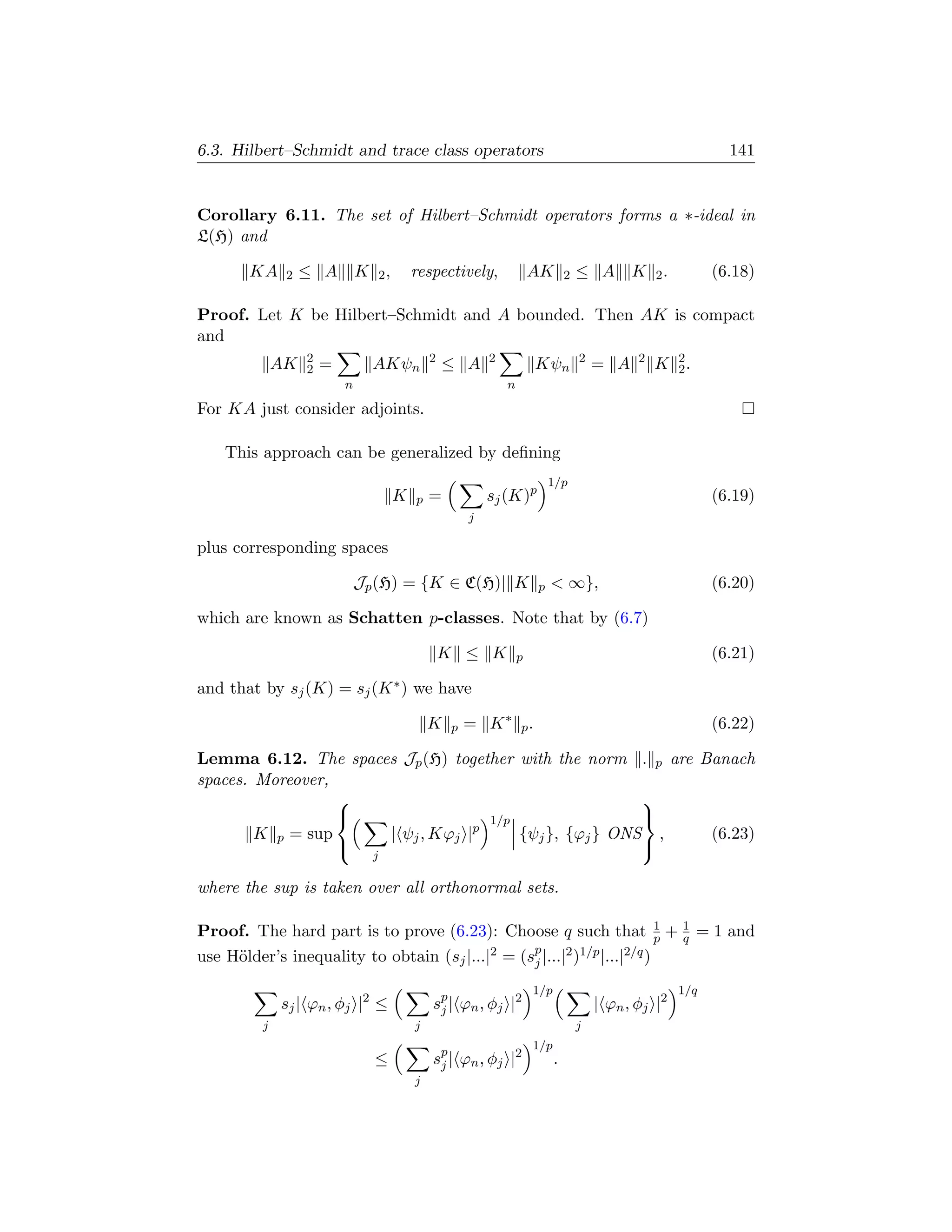 6.3. Hilbert–Schmidt and trace class operators                                                                        141


Corollary 6.11. The set of Hilbert–Schmidt operators forms a ∗-ideal in
L(H) and

       KA     2   ≤ A         K       2,       respectively,                AK        2   ≤ A       K    2.         (6.18)

Proof. Let K be Hilbert–Schmidt and A bounded. Then AK is compact
and
                  2                                2            2                         2          2        2
             AK   2   =           AKψn                 ≤ A                  Kψn               = A        K    2.
                          n                                         n

For KA just consider adjoints.

   This approach can be generalized by deﬁning
                                                                                1/p
                                           K   p   =            sj (K)p                                             (6.19)
                                                            j

plus corresponding spaces

                              Jp (H) = {K ∈ C(H)| K                         p    ∞},                               (6.20)

which are known as Schatten p-classes. Note that by (6.7)

                                                       K ≤ K            p                                           (6.21)

and that by sj (K) = sj (K ∗ ) we have

                                                   K    p   = K ∗ p.                                                (6.22)

Lemma 6.12. The spaces Jp (H) together with the norm . p are Banach
spaces. Moreover,
                                                      
                                  1/p                 
        K p = sup    | ψj , Kϕj |p     {ψj }, {ϕj } ONS ,     (6.23)
                                                      
                                  j

where the sup is taken over all orthonormal sets.

Proof. The hard part is to prove (6.23): Choose q such that p + 1 = 1 and 1
                                                                            q
use H¨lder’s inequality to obtain (sj |...|2 = (sp |...|2 )1/p |...|2/q )
     o                                           j

                                                                            1/p                               1/q
             sj | ϕn , φj |2 ≤                     sp | ϕn , φj |2
                                                    j                                         | ϕn , φj |2
         j                                     j                                          j
                                                                            1/p
                                  ≤                sp | ϕn , φj |2
                                                    j                             .
                                               j
 