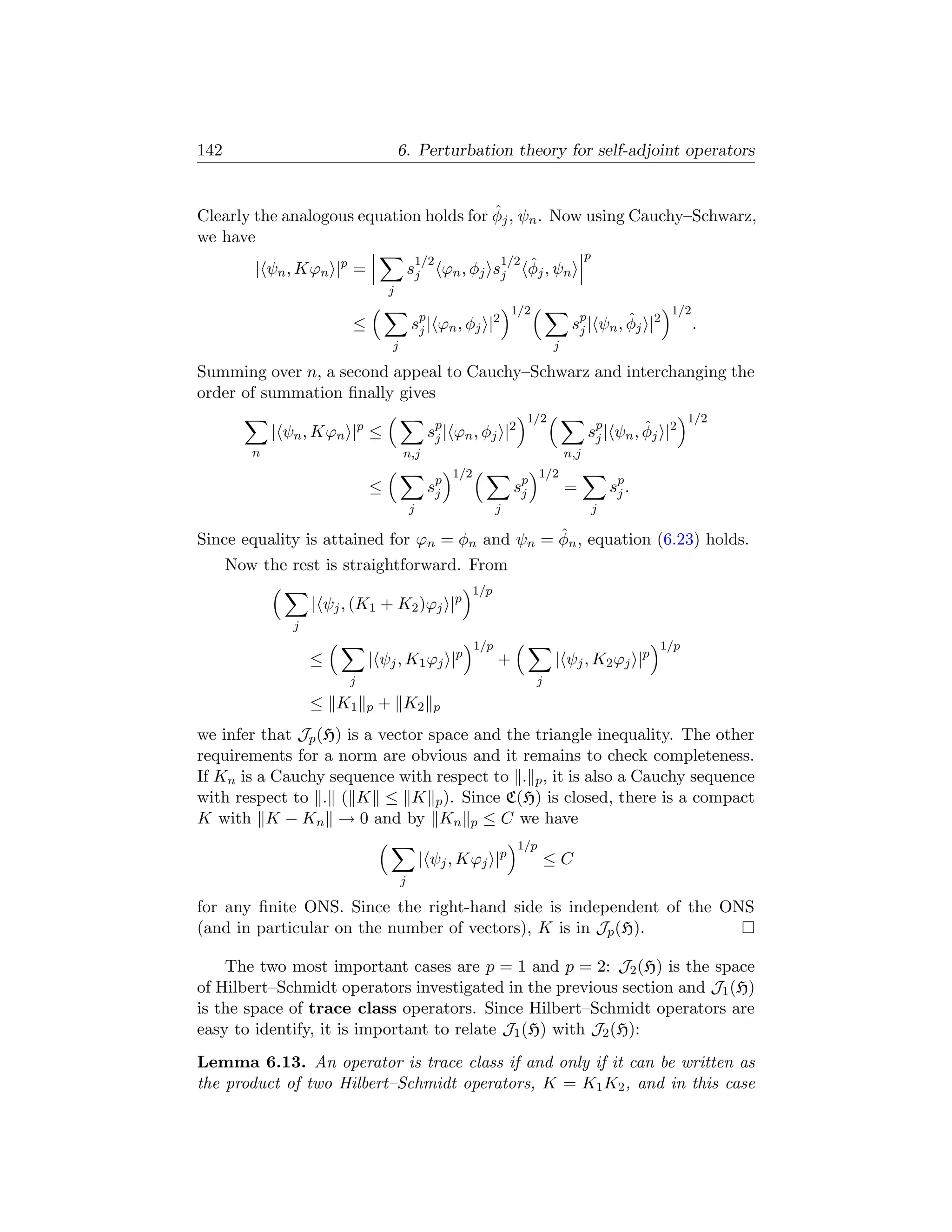 142                                  6. Perturbation theory for self-adjoint operators


                                         ˆ
Clearly the analogous equation holds for φj , ψn . Now using Cauchy–Schwarz,
we have
                                             1/2                1/2                     p
         | ψn , Kϕn |p =                 sj        ϕn , φj sj         ˆ
                                                                      φj , ψn
                                 j
                                                                    1/2                                 1/2
                         ≤               sp | ϕn , φj |2
                                          j                                        sp | ψn , φj |2
                                                                                    j
                                                                                             ˆ                .
                                 j                                            j

Summing over n, a second appeal to Cauchy–Schwarz and interchanging the
order of summation ﬁnally gives
                                                                      1/2                                    1/2
             | ψn , Kϕn |p ≤                  sp | ϕn , φj |2
                                               j                                        sp | ψn , φj |2
                                                                                         j
                                                                                                  ˆ
         n                           n,j                                          n,j
                                                    1/2                   1/2
                             ≤                sp
                                               j                    sp
                                                                     j            =             sp .
                                                                                                 j
                                         j                      j                           j

                                                ˆ
Since equality is attained for ϕn = φn and ψn = φn , equation (6.23) holds.
      Now the rest is straightforward. From
                                                          1/p
                   | ψj , (K1 + K2 )ϕj |p
               j
                                                          1/p                                          1/p
                   ≤         | ψj , K1 ϕj |p                    +             | ψj , K2 ϕj |p
                        j                                                 j
                   ≤ K1      p + K2            p

we infer that Jp (H) is a vector space and the triangle inequality. The other
requirements for a norm are obvious and it remains to check completeness.
If Kn is a Cauchy sequence with respect to . p , it is also a Cauchy sequence
with respect to . ( K ≤ K p ). Since C(H) is closed, there is a compact
K with K − Kn → 0 and by Kn p ≤ C we have
                                                                    1/p
                                             | ψj , Kϕj |p                    ≤C
                                     j

for any ﬁnite ONS. Since the right-hand side is independent of the ONS
(and in particular on the number of vectors), K is in Jp (H).

    The two most important cases are p = 1 and p = 2: J2 (H) is the space
of Hilbert–Schmidt operators investigated in the previous section and J1 (H)
is the space of trace class operators. Since Hilbert–Schmidt operators are
easy to identify, it is important to relate J1 (H) with J2 (H):
Lemma 6.13. An operator is trace class if and only if it can be written as
the product of two Hilbert–Schmidt operators, K = K1 K2 , and in this case
 