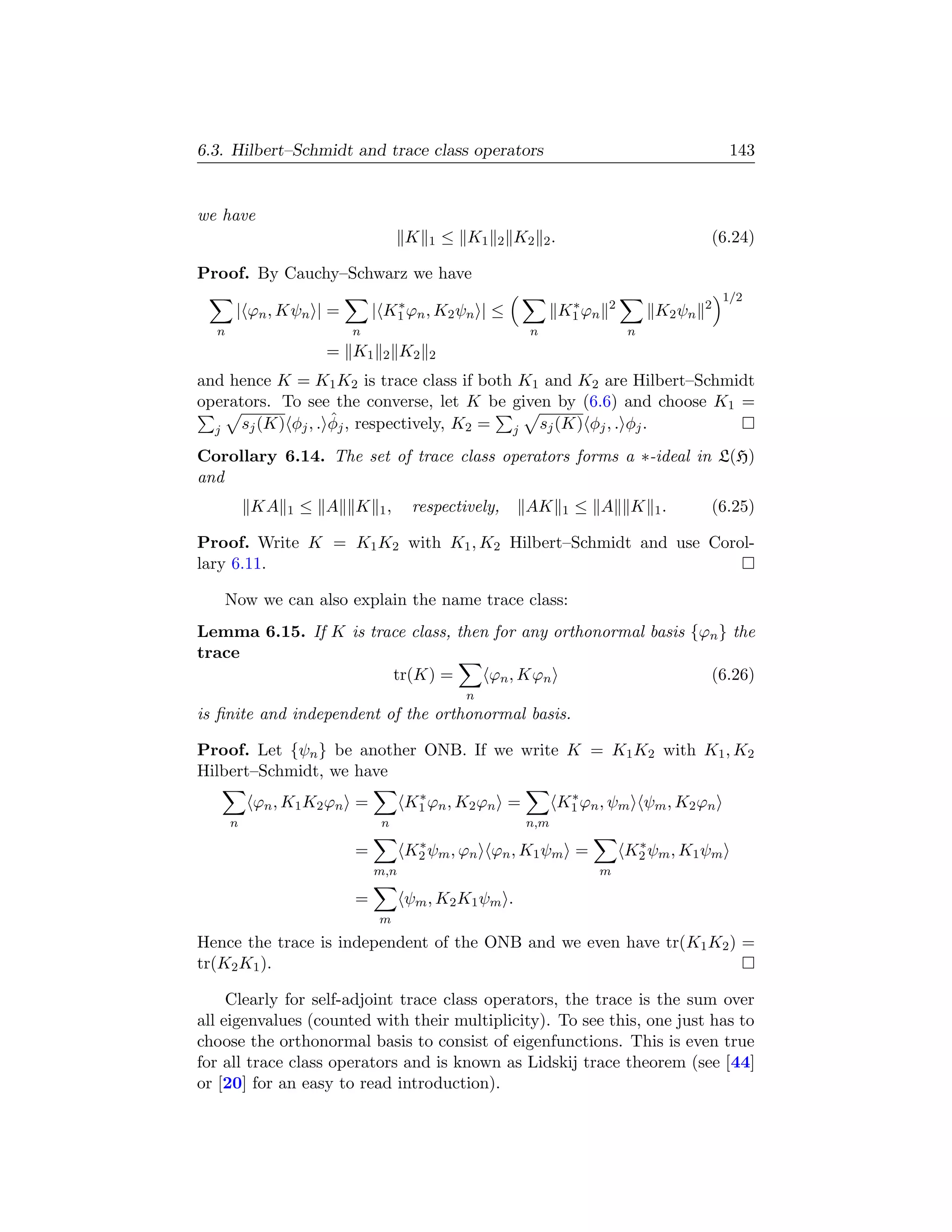 6.3. Hilbert–Schmidt and trace class operators                                               143


we have
                                   K    1   ≤ K1   2   K2 2 .                           (6.24)

Proof. By Cauchy–Schwarz we have
                                                                                            1/2
                                ∗                                ∗      2               2
      | ϕn , Kψn | =         | K1 ϕn , K2 ψn | ≤                K1 ϕn           K2 ψn
  n                      n                               n                  n
                     = K1     2    K2   2

and hence K = K1 K2 is trace class if both K1 and K2 are Hilbert–Schmidt
operators. To see the converse, let K be given by (6.6) and choose K1 =
                    ˆ
      sj (K) φj , . φj , respectively, K2 = j sj (K) φj , . φj .
  j

Corollary 6.14. The set of trace class operators forms a ∗-ideal in L(H)
and
          KA   1   ≤ A   K    1,    respectively,       AK      1   ≤ A     K   1.      (6.25)

Proof. Write K = K1 K2 with K1 , K2 Hilbert–Schmidt and use Corol-
lary 6.11.

   Now we can also explain the name trace class:
Lemma 6.15. If K is trace class, then for any orthonormal basis {ϕn } the
trace
                       tr(K) =       ϕn , Kϕn                     (6.26)
                                              n
is ﬁnite and independent of the orthonormal basis.

Proof. Let {ψn } be another ONB. If we write K = K1 K2 with K1 , K2
Hilbert–Schmidt, we have
                                    ∗                            ∗
          ϕn , K1 K2 ϕn =          K1 ϕn , K2 ϕn =              K1 ϕn , ψm ψm , K2 ϕn
      n                       n                         n,m
                                    ∗                                        ∗
                         =         K2 ψm , ϕn ϕn , K1 ψm =                  K2 ψm , K1 ψm
                             m,n                                     m

                         =         ψm , K2 K1 ψm .
                              m
Hence the trace is independent of the ONB and we even have tr(K1 K2 ) =
tr(K2 K1 ).

     Clearly for self-adjoint trace class operators, the trace is the sum over
all eigenvalues (counted with their multiplicity). To see this, one just has to
choose the orthonormal basis to consist of eigenfunctions. This is even true
for all trace class operators and is known as Lidskij trace theorem (see [44]
or [20] for an easy to read introduction).
 