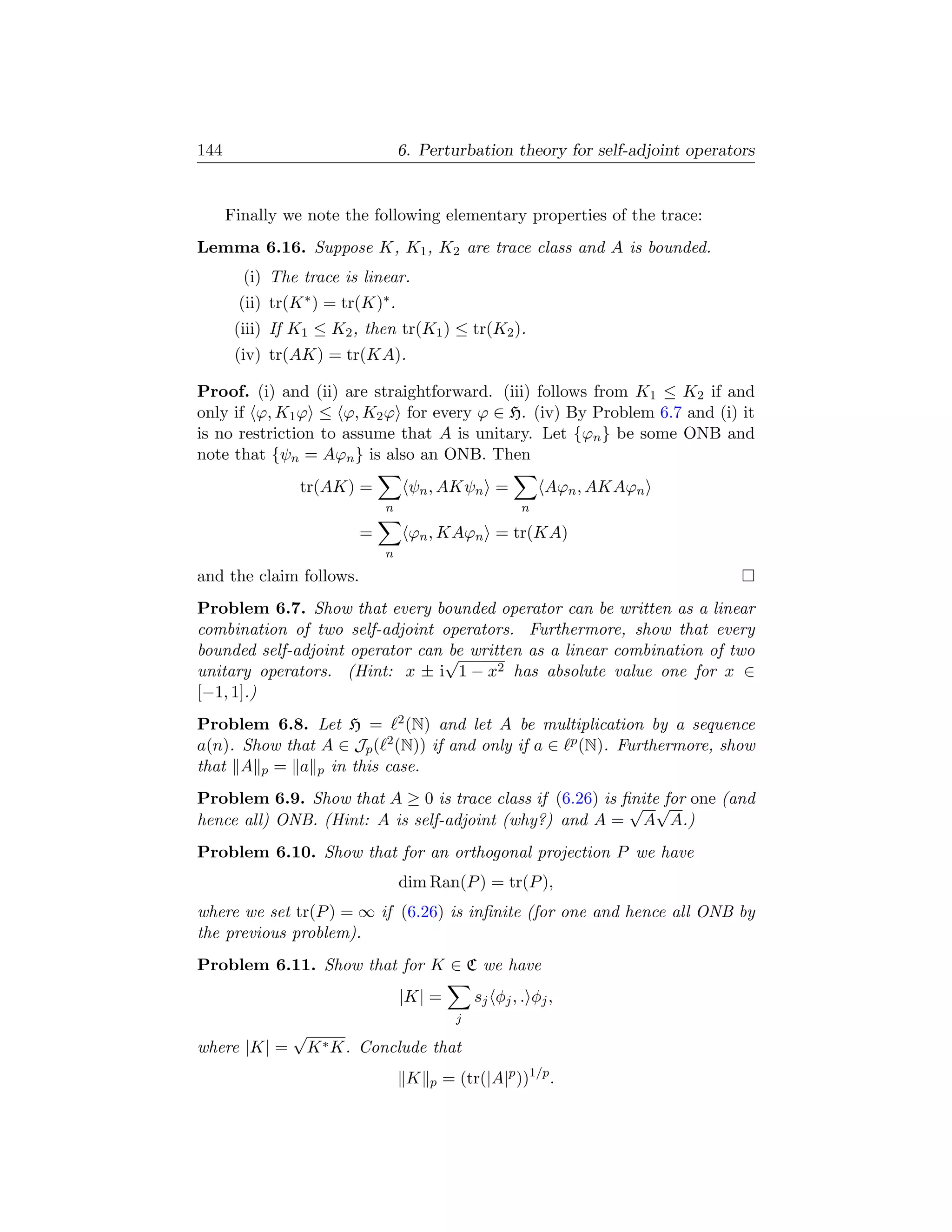 144                               6. Perturbation theory for self-adjoint operators


      Finally we note the following elementary properties of the trace:
Lemma 6.16. Suppose K, K1 , K2 are trace class and A is bounded.
        (i) The trace is linear.
       (ii) tr(K ∗ ) = tr(K)∗ .
       (iii) If K1 ≤ K2 , then tr(K1 ) ≤ tr(K2 ).
       (iv) tr(AK) = tr(KA).

Proof. (i) and (ii) are straightforward. (iii) follows from K1 ≤ K2 if and
only if ϕ, K1 ϕ ≤ ϕ, K2 ϕ for every ϕ ∈ H. (iv) By Problem 6.7 and (i) it
is no restriction to assume that A is unitary. Let {ϕn } be some ONB and
note that {ψn = Aϕn } is also an ONB. Then
                tr(AK) =           ψn , AKψn =               Aϕn , AKAϕn
                             n                           n

                         =         ϕn , KAϕn = tr(KA)
                             n
and the claim follows.
Problem 6.7. Show that every bounded operator can be written as a linear
combination of two self-adjoint operators. Furthermore, show that every
bounded self-adjoint operator can √ written as a linear combination of two
                                  be
unitary operators. (Hint: x ± i 1 − x2 has absolute value one for x ∈
[−1, 1].)
Problem 6.8. Let H = 2 (N) and let A be multiplication by a sequence
a(n). Show that A ∈ Jp ( 2 (N)) if and only if a ∈ p (N). Furthermore, show
that A p = a p in this case.
Problem 6.9. Show that A ≥ 0 is trace class if (6.26) is ﬁnite for one (and
                                                          √ √
hence all) ONB. (Hint: A is self-adjoint (why?) and A = A A.)
Problem 6.10. Show that for an orthogonal projection P we have
                                  dim Ran(P ) = tr(P ),
where we set tr(P ) = ∞ if (6.26) is inﬁnite (for one and hence all ONB by
the previous problem).
Problem 6.11. Show that for K ∈ C we have
                                  |K| =          sj φj , . φj ,
                                             j
               √
where |K| =        K ∗ K. Conclude that
                                   K   p   = (tr(|A|p ))1/p .
 