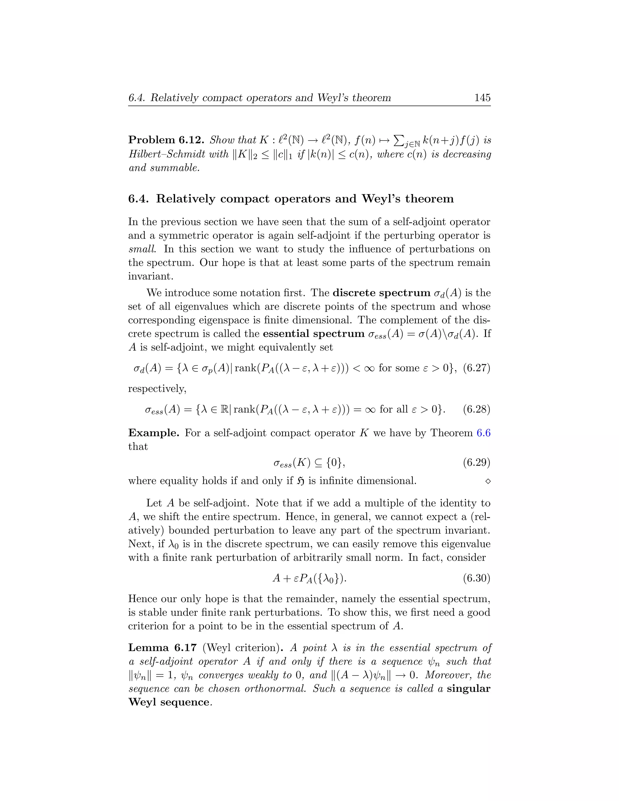 6.4. Relatively compact operators and Weyl’s theorem                     145


Problem 6.12. Show that K : 2 (N) → 2 (N), f (n) → j∈N k(n+j)f (j) is
Hilbert–Schmidt with K 2 ≤ c 1 if |k(n)| ≤ c(n), where c(n) is decreasing
and summable.

6.4. Relatively compact operators and Weyl’s theorem
In the previous section we have seen that the sum of a self-adjoint operator
and a symmetric operator is again self-adjoint if the perturbing operator is
small. In this section we want to study the inﬂuence of perturbations on
the spectrum. Our hope is that at least some parts of the spectrum remain
invariant.
    We introduce some notation ﬁrst. The discrete spectrum σd (A) is the
set of all eigenvalues which are discrete points of the spectrum and whose
corresponding eigenspace is ﬁnite dimensional. The complement of the dis-
crete spectrum is called the essential spectrum σess (A) = σ(A)σd (A). If
A is self-adjoint, we might equivalently set
 σd (A) = {λ ∈ σp (A)| rank(PA ((λ − ε, λ + ε)))  ∞ for some ε  0}, (6.27)
respectively,
   σess (A) = {λ ∈ R| rank(PA ((λ − ε, λ + ε))) = ∞ for all ε  0}.    (6.28)

Example. For a self-adjoint compact operator K we have by Theorem 6.6
that
                             σess (K) ⊆ {0},                    (6.29)
where equality holds if and only if H is inﬁnite dimensional.

    Let A be self-adjoint. Note that if we add a multiple of the identity to
A, we shift the entire spectrum. Hence, in general, we cannot expect a (rel-
atively) bounded perturbation to leave any part of the spectrum invariant.
Next, if λ0 is in the discrete spectrum, we can easily remove this eigenvalue
with a ﬁnite rank perturbation of arbitrarily small norm. In fact, consider
                              A + εPA ({λ0 }).                         (6.30)
Hence our only hope is that the remainder, namely the essential spectrum,
is stable under ﬁnite rank perturbations. To show this, we ﬁrst need a good
criterion for a point to be in the essential spectrum of A.
Lemma 6.17 (Weyl criterion). A point λ is in the essential spectrum of
a self-adjoint operator A if and only if there is a sequence ψn such that
 ψn = 1, ψn converges weakly to 0, and (A − λ)ψn → 0. Moreover, the
sequence can be chosen orthonormal. Such a sequence is called a singular
Weyl sequence.
 