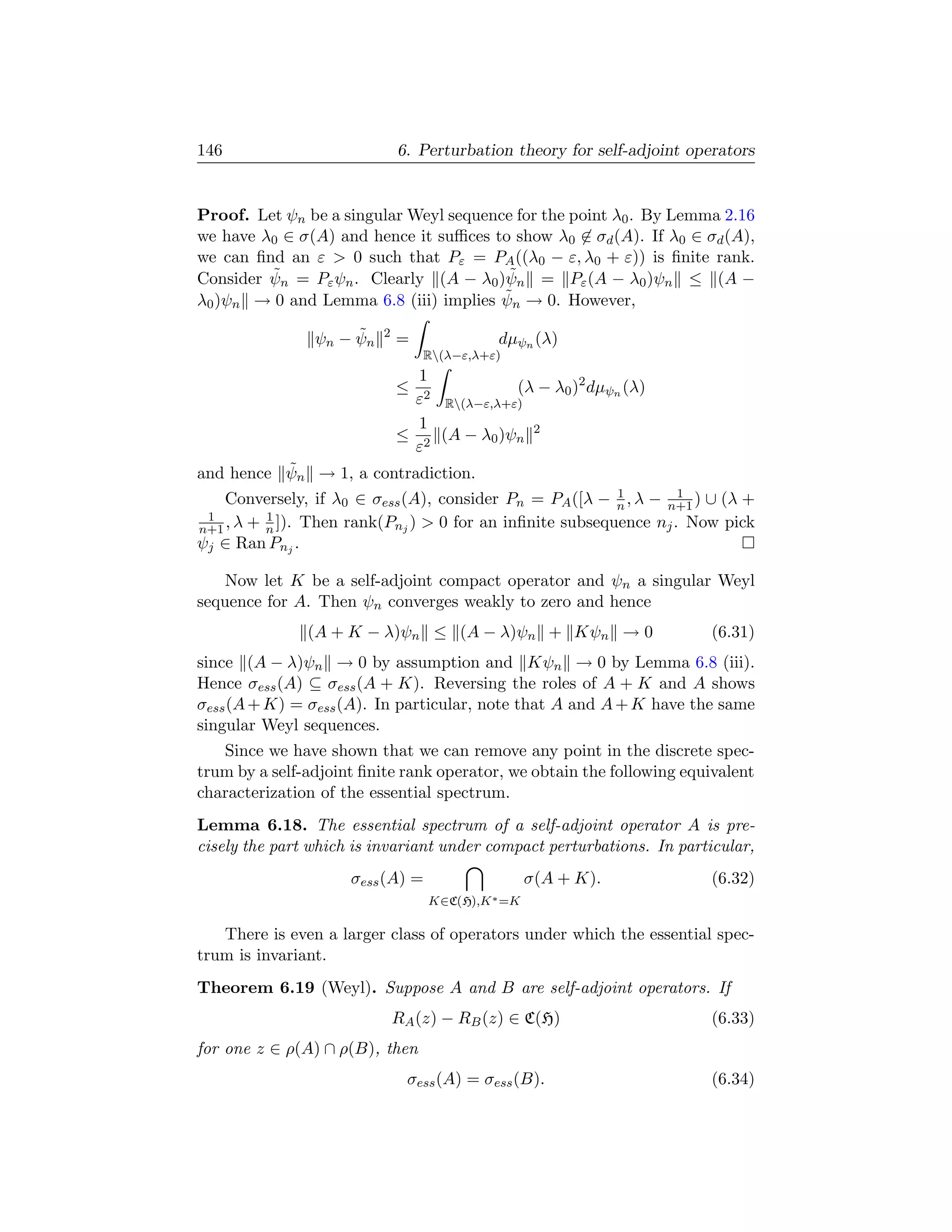 146                           6. Perturbation theory for self-adjoint operators


Proof. Let ψn be a singular Weyl sequence for the point λ0 . By Lemma 2.16
we have λ0 ∈ σ(A) and hence it suﬃces to show λ0 ∈ σd (A). If λ0 ∈ σd (A),
we can ﬁnd an ε  0 such that Pε = PA ((λ0 − ε, λ0 + ε)) is ﬁnite rank.
         ˜                               ˜
Consider ψn = Pε ψn . Clearly (A − λ0 )ψn = Pε (A − λ0 )ψn ≤ (A −
                                        ˜
λ0 )ψn → 0 and Lemma 6.8 (iii) implies ψn → 0. However,
                     ˜
                ψn − ψn   2
                              =              dµψn (λ)
                                  R(λ−ε,λ+ε)
                                1
                              ≤             (λ − λ0 )2 dµψn (λ)
                               ε2 R(λ−ε,λ+ε)
                                1
                              ≤ 2 (A − λ0 )ψn 2
                               ε
          ˜
and hence ψn → 1, a contradiction.
                                                          1        1
    Conversely, if λ0 ∈ σess (A), consider Pn = PA ([λ − n , λ − n+1 ) ∪ (λ +
 1        1
n+1 , λ + n ]). Then rank(Pnj )  0 for an inﬁnite subsequence nj . Now pick
ψj ∈ Ran Pnj .

   Now let K be a self-adjoint compact operator and ψn a singular Weyl
sequence for A. Then ψn converges weakly to zero and hence
               (A + K − λ)ψn ≤ (A − λ)ψn + Kψn → 0                       (6.31)
since (A − λ)ψn → 0 by assumption and Kψn → 0 by Lemma 6.8 (iii).
Hence σess (A) ⊆ σess (A + K). Reversing the roles of A + K and A shows
σess (A + K) = σess (A). In particular, note that A and A + K have the same
singular Weyl sequences.
   Since we have shown that we can remove any point in the discrete spec-
trum by a self-adjoint ﬁnite rank operator, we obtain the following equivalent
characterization of the essential spectrum.
Lemma 6.18. The essential spectrum of a self-adjoint operator A is pre-
cisely the part which is invariant under compact perturbations. In particular,
                     σess (A) =                    σ(A + K).             (6.32)
                                   K∈C(H),K ∗ =K

   There is even a larger class of operators under which the essential spec-
trum is invariant.
Theorem 6.19 (Weyl). Suppose A and B are self-adjoint operators. If
                              RA (z) − RB (z) ∈ C(H)                     (6.33)
for one z ∈ ρ(A) ∩ ρ(B), then
                                σess (A) = σess (B).                     (6.34)
 