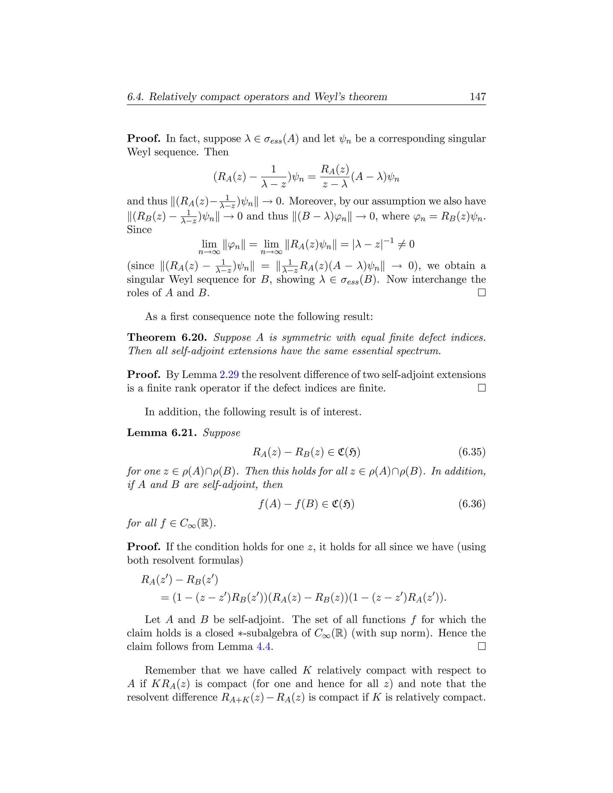 6.4. Relatively compact operators and Weyl’s theorem                      147


Proof. In fact, suppose λ ∈ σess (A) and let ψn be a corresponding singular
Weyl sequence. Then
                               1        RA (z)
                  (RA (z) −       )ψn =        (A − λ)ψn
                              λ−z       z−λ
                    1
and thus (RA (z)− λ−z )ψn → 0. Moreover, by our assumption we also have
            1
 (RB (z) − λ−z )ψn → 0 and thus (B − λ)ϕn → 0, where ϕn = RB (z)ψn .
Since
                lim ϕn = lim RA (z)ψn = |λ − z|−1 = 0
               n→∞            n→∞
                    1           1
(since (RA (z) −   λ−z )ψn = λ−z RA (z)(A − λ)ψn → 0), we obtain a
singular Weyl sequence for B, showing λ ∈ σess (B). Now interchange the
roles of A and B.

   As a ﬁrst consequence note the following result:
Theorem 6.20. Suppose A is symmetric with equal ﬁnite defect indices.
Then all self-adjoint extensions have the same essential spectrum.

Proof. By Lemma 2.29 the resolvent diﬀerence of two self-adjoint extensions
is a ﬁnite rank operator if the defect indices are ﬁnite.

   In addition, the following result is of interest.
Lemma 6.21. Suppose
                             RA (z) − RB (z) ∈ C(H)                     (6.35)
for one z ∈ ρ(A)∩ρ(B). Then this holds for all z ∈ ρ(A)∩ρ(B). In addition,
if A and B are self-adjoint, then
                              f (A) − f (B) ∈ C(H)                      (6.36)
for all f ∈ C∞ (R).

Proof. If the condition holds for one z, it holds for all since we have (using
both resolvent formulas)
   RA (z ) − RB (z )
       = (1 − (z − z )RB (z ))(RA (z) − RB (z))(1 − (z − z )RA (z )).

    Let A and B be self-adjoint. The set of all functions f for which the
claim holds is a closed ∗-subalgebra of C∞ (R) (with sup norm). Hence the
claim follows from Lemma 4.4.

    Remember that we have called K relatively compact with respect to
A if KRA (z) is compact (for one and hence for all z) and note that the
resolvent diﬀerence RA+K (z) − RA (z) is compact if K is relatively compact.
 