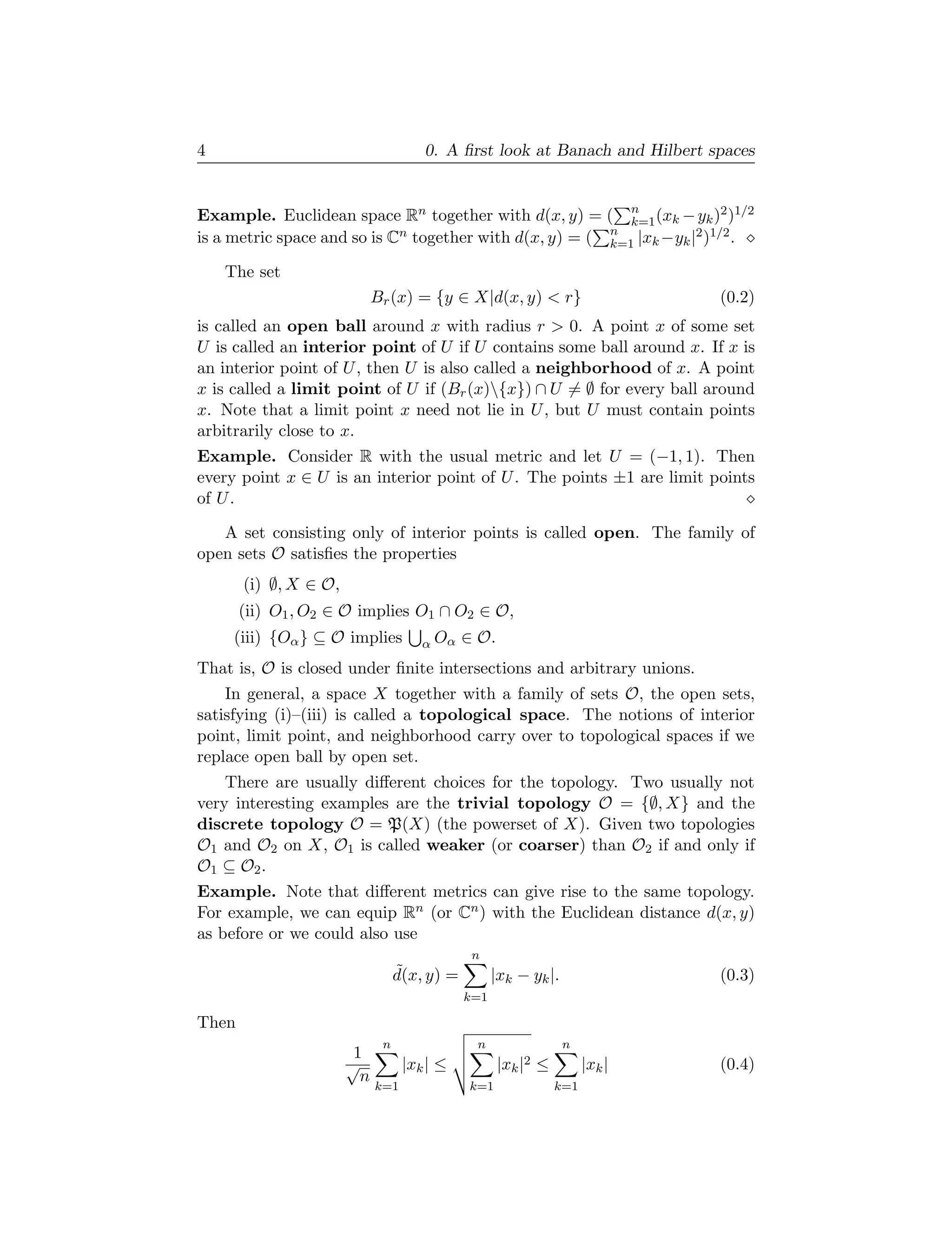 4                                     0. A ﬁrst look at Banach and Hilbert spaces


Example. Euclidean space Rn together with d(x, y) = ( n (xk − yk )2 )1/2
                                                            k=1
is a metric space and so is Cn together with d(x, y) = ( n |xk −yk |2 )1/2 .
                                                         k=1

    The set
                             Br (x) = {y ∈ X|d(x, y) < r}                     (0.2)
is called an open ball around x with radius r > 0. A point x of some set
U is called an interior point of U if U contains some ball around x. If x is
an interior point of U , then U is also called a neighborhood of x. A point
x is called a limit point of U if (Br (x){x}) ∩ U = ∅ for every ball around
x. Note that a limit point x need not lie in U , but U must contain points
arbitrarily close to x.
Example. Consider R with the usual metric and let U = (−1, 1). Then
every point x ∈ U is an interior point of U . The points ±1 are limit points
of U .

   A set consisting only of interior points is called open. The family of
open sets O satisﬁes the properties
       (i) ∅, X ∈ O,
       (ii) O1 , O2 ∈ O implies O1 ∩ O2 ∈ O,
     (iii) {Oα } ⊆ O implies          α Oα    ∈ O.
That is, O is closed under ﬁnite intersections and arbitrary unions.
    In general, a space X together with a family of sets O, the open sets,
satisfying (i)–(iii) is called a topological space. The notions of interior
point, limit point, and neighborhood carry over to topological spaces if we
replace open ball by open set.
    There are usually diﬀerent choices for the topology. Two usually not
very interesting examples are the trivial topology O = {∅, X} and the
discrete topology O = P(X) (the powerset of X). Given two topologies
O1 and O2 on X, O1 is called weaker (or coarser) than O2 if and only if
O1 ⊆ O2 .
Example. Note that diﬀerent metrics can give rise to the same topology.
For example, we can equip Rn (or Cn ) with the Euclidean distance d(x, y)
as before or we could also use
                                               n
                                  ˜
                                  d(x, y) =         |xk − yk |.               (0.3)
                                              k=1

Then
                              n                n                  n
                        1
                       √           |xk | ≤           |xk |2 ≤         |xk |   (0.4)
                         n
                             k=1              k=1               k=1
 
