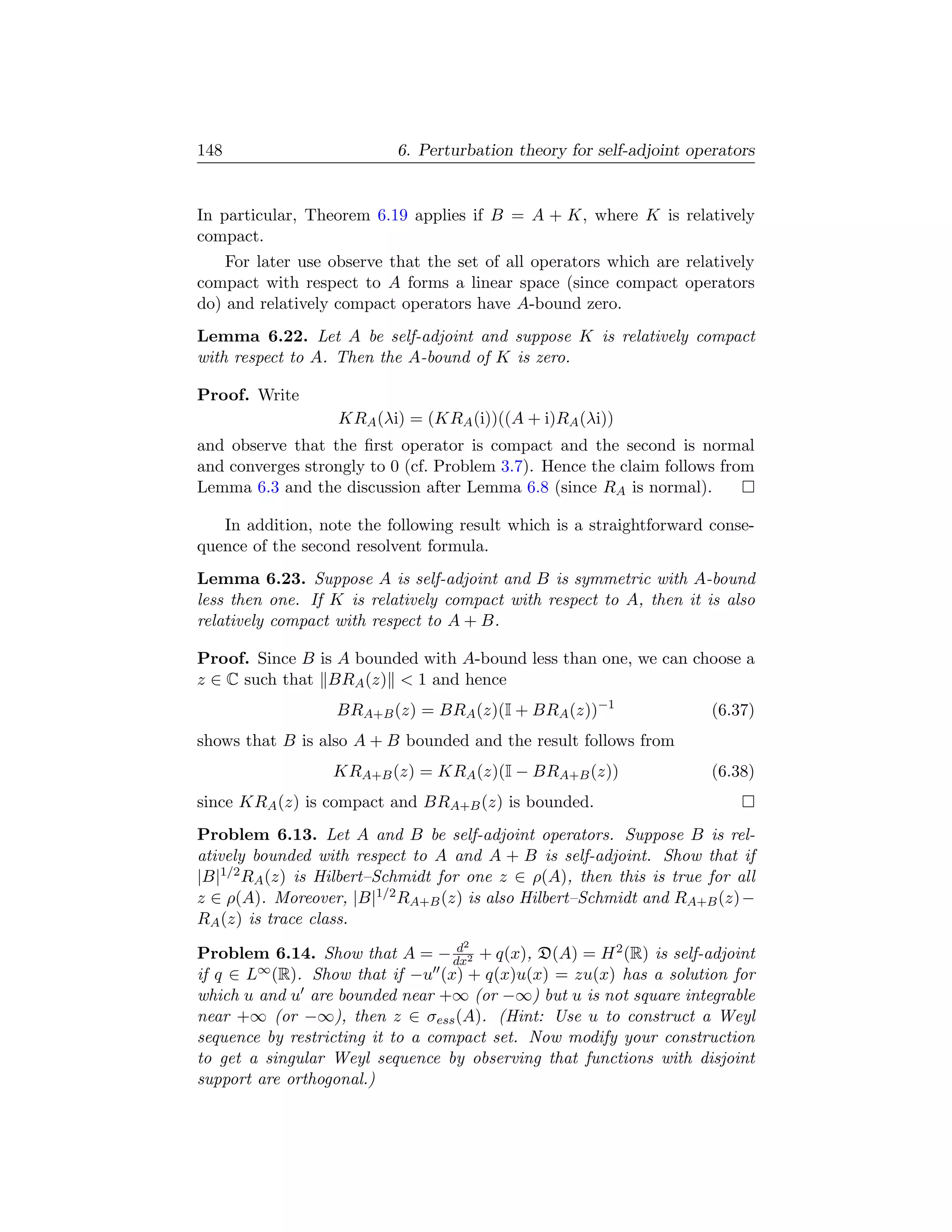 148                        6. Perturbation theory for self-adjoint operators


In particular, Theorem 6.19 applies if B = A + K, where K is relatively
compact.
    For later use observe that the set of all operators which are relatively
compact with respect to A forms a linear space (since compact operators
do) and relatively compact operators have A-bound zero.
Lemma 6.22. Let A be self-adjoint and suppose K is relatively compact
with respect to A. Then the A-bound of K is zero.

Proof. Write
                   KRA (λi) = (KRA (i))((A + i)RA (λi))
and observe that the ﬁrst operator is compact and the second is normal
and converges strongly to 0 (cf. Problem 3.7). Hence the claim follows from
Lemma 6.3 and the discussion after Lemma 6.8 (since RA is normal).

   In addition, note the following result which is a straightforward conse-
quence of the second resolvent formula.
Lemma 6.23. Suppose A is self-adjoint and B is symmetric with A-bound
less then one. If K is relatively compact with respect to A, then it is also
relatively compact with respect to A + B.

Proof. Since B is A bounded with A-bound less than one, we can choose a
z ∈ C such that BRA (z)  1 and hence
                   BRA+B (z) = BRA (z)(I + BRA (z))−1                 (6.37)
shows that B is also A + B bounded and the result follows from
                  KRA+B (z) = KRA (z)(I − BRA+B (z))                  (6.38)
since KRA (z) is compact and BRA+B (z) is bounded.
Problem 6.13. Let A and B be self-adjoint operators. Suppose B is rel-
atively bounded with respect to A and A + B is self-adjoint. Show that if
|B|1/2 RA (z) is Hilbert–Schmidt for one z ∈ ρ(A), then this is true for all
z ∈ ρ(A). Moreover, |B|1/2 RA+B (z) is also Hilbert–Schmidt and RA+B (z) −
RA (z) is trace class.
                                   d2
Problem 6.14. Show that A = − dx2 + q(x), D(A) = H 2 (R) is self-adjoint
if q ∈ L∞ (R). Show that if −u (x) + q(x)u(x) = zu(x) has a solution for
which u and u are bounded near +∞ (or −∞) but u is not square integrable
near +∞ (or −∞), then z ∈ σess (A). (Hint: Use u to construct a Weyl
sequence by restricting it to a compact set. Now modify your construction
to get a singular Weyl sequence by observing that functions with disjoint
support are orthogonal.)
 