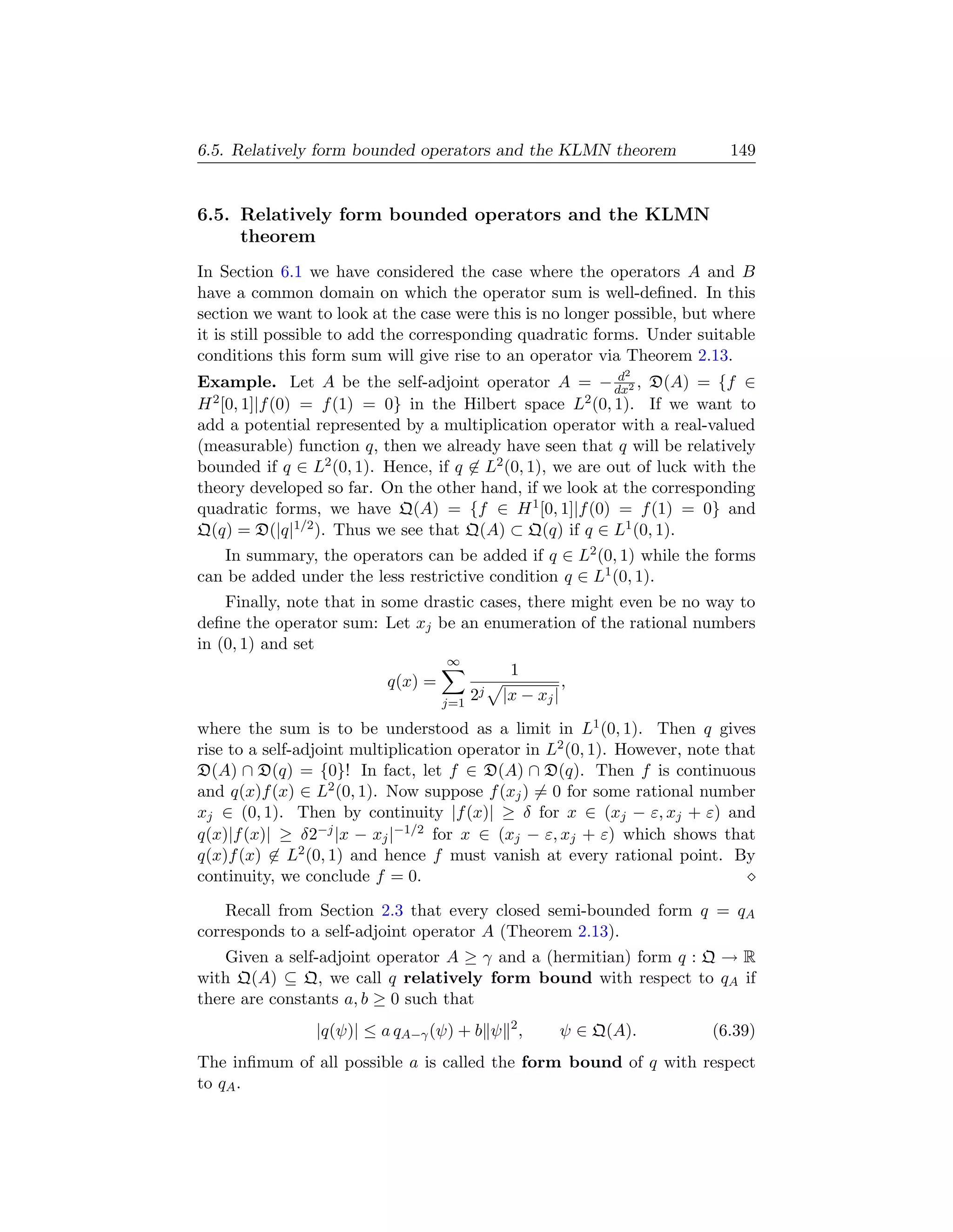 6.5. Relatively form bounded operators and the KLMN theorem                149


6.5. Relatively form bounded operators and the KLMN
     theorem
In Section 6.1 we have considered the case where the operators A and B
have a common domain on which the operator sum is well-deﬁned. In this
section we want to look at the case were this is no longer possible, but where
it is still possible to add the corresponding quadratic forms. Under suitable
conditions this form sum will give rise to an operator via Theorem 2.13.
                                                           d  2
Example. Let A be the self-adjoint operator A = − dx2 , D(A) = {f ∈
H 2 [0, 1]|f (0) = f (1) = 0} in the Hilbert space L2 (0, 1). If we want to

add a potential represented by a multiplication operator with a real-valued
(measurable) function q, then we already have seen that q will be relatively
bounded if q ∈ L2 (0, 1). Hence, if q ∈ L2 (0, 1), we are out of luck with the
theory developed so far. On the other hand, if we look at the corresponding
quadratic forms, we have Q(A) = {f ∈ H 1 [0, 1]|f (0) = f (1) = 0} and
Q(q) = D(|q|1/2 ). Thus we see that Q(A) ⊂ Q(q) if q ∈ L1 (0, 1).
   In summary, the operators can be added if q ∈ L2 (0, 1) while the forms
can be added under the less restrictive condition q ∈ L1 (0, 1).
    Finally, note that in some drastic cases, there might even be no way to
deﬁne the operator sum: Let xj be an enumeration of the rational numbers
in (0, 1) and set
                                   ∞
                                               1
                          q(x) =                        ,
                                   j=1
                                         2j   |x − xj |
where the sum is to be understood as a limit in L1 (0, 1). Then q gives
rise to a self-adjoint multiplication operator in L2 (0, 1). However, note that
D(A) ∩ D(q) = {0}! In fact, let f ∈ D(A) ∩ D(q). Then f is continuous
and q(x)f (x) ∈ L2 (0, 1). Now suppose f (xj ) = 0 for some rational number
xj ∈ (0, 1). Then by continuity |f (x)| ≥ δ for x ∈ (xj − ε, xj + ε) and
q(x)|f (x)| ≥ δ2−j |x − xj |−1/2 for x ∈ (xj − ε, xj + ε) which shows that
q(x)f (x) ∈ L2 (0, 1) and hence f must vanish at every rational point. By
continuity, we conclude f = 0.

    Recall from Section 2.3 that every closed semi-bounded form q = qA
corresponds to a self-adjoint operator A (Theorem 2.13).
    Given a self-adjoint operator A ≥ γ and a (hermitian) form q : Q → R
with Q(A) ⊆ Q, we call q relatively form bound with respect to qA if
there are constants a, b ≥ 0 such that
                |q(ψ)| ≤ a qA−γ (ψ) + b ψ 2 ,          ψ ∈ Q(A).        (6.39)
The inﬁmum of all possible a is called the form bound of q with respect
to qA .
 