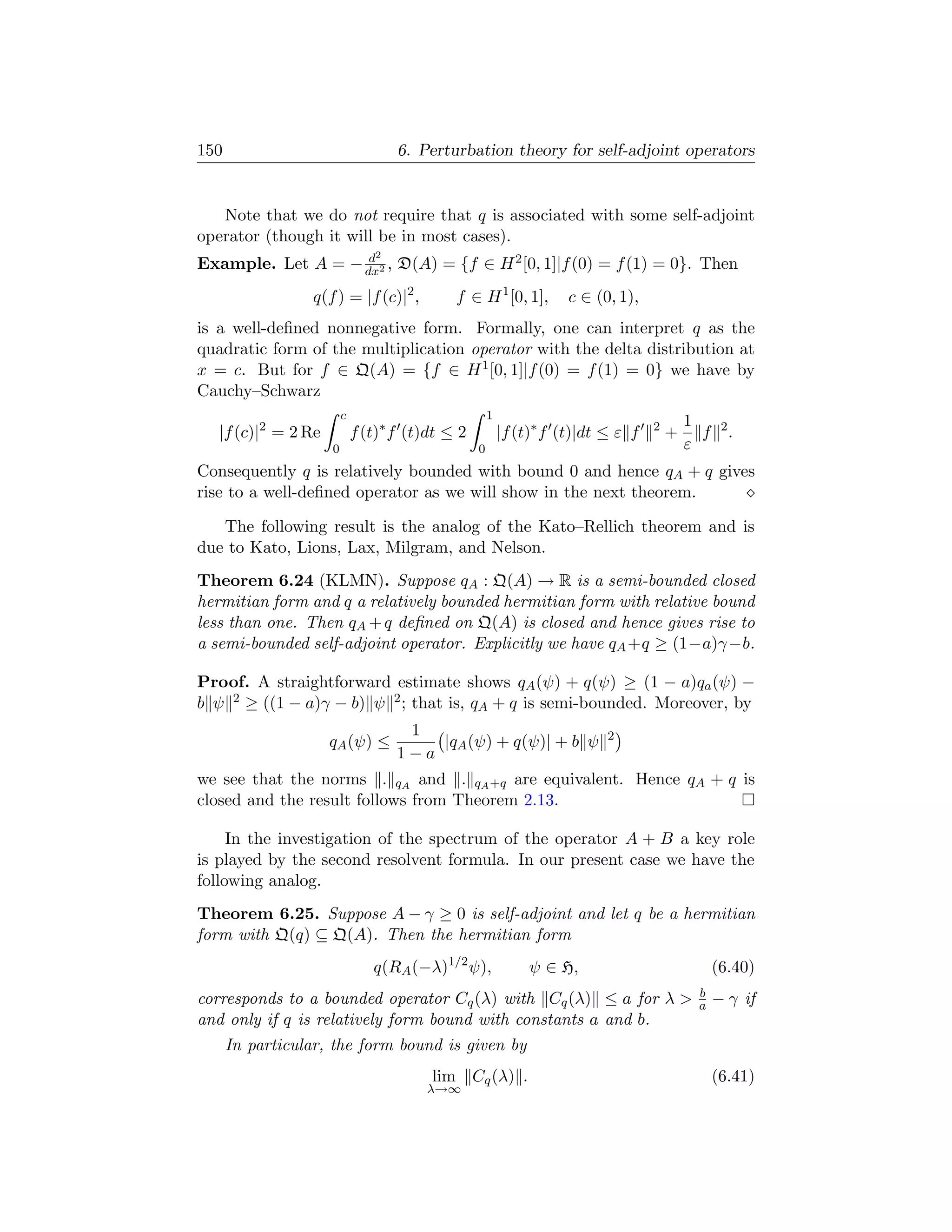 150                                 6. Perturbation theory for self-adjoint operators


   Note that we do not require that q is associated with some self-adjoint
operator (though it will be in most cases).
                    d           2
Example. Let A = − dx2 , D(A) = {f ∈ H 2 [0, 1]|f (0) = f (1) = 0}. Then
                 q(f ) = |f (c)|2 ,          f ∈ H 1 [0, 1],         c ∈ (0, 1),
is a well-deﬁned nonnegative form. Formally, one can interpret q as the
quadratic form of the multiplication operator with the delta distribution at
x = c. But for f ∈ Q(A) = {f ∈ H 1 [0, 1]|f (0) = f (1) = 0} we have by
Cauchy–Schwarz
                         c                            1
                                                                                           1
   |f (c)|2 = 2 Re           f (t)∗ f (t)dt ≤ 2           |f (t)∗ f (t)|dt ≤ ε f   2
                                                                                       +     f    2
                                                                                                      .
                     0                            0                                        ε
Consequently q is relatively bounded with bound 0 and hence qA + q gives
rise to a well-deﬁned operator as we will show in the next theorem.

   The following result is the analog of the Kato–Rellich theorem and is
due to Kato, Lions, Lax, Milgram, and Nelson.
Theorem 6.24 (KLMN). Suppose qA : Q(A) → R is a semi-bounded closed
hermitian form and q a relatively bounded hermitian form with relative bound
less than one. Then qA + q deﬁned on Q(A) is closed and hence gives rise to
a semi-bounded self-adjoint operator. Explicitly we have qA +q ≥ (1−a)γ −b.

Proof. A straightforward estimate shows qA (ψ) + q(ψ) ≥ (1 − a)qa (ψ) −
b ψ 2 ≥ ((1 − a)γ − b) ψ 2 ; that is, qA + q is semi-bounded. Moreover, by
                                     1                                     2
                     qA (ψ) ≤           |qA (ψ) + q(ψ)| + b ψ
                                    1−a
we see that the norms . qA and . qA +q are equivalent. Hence qA + q is
closed and the result follows from Theorem 2.13.

     In the investigation of the spectrum of the operator A + B a key role
is played by the second resolvent formula. In our present case we have the
following analog.
Theorem 6.25. Suppose A − γ ≥ 0 is self-adjoint and let q be a hermitian
form with Q(q) ⊆ Q(A). Then the hermitian form
                                q(RA (−λ)1/2 ψ),               ψ ∈ H,                            (6.40)
                                                                                            b
corresponds to a bounded operator Cq (λ) with Cq (λ) ≤ a for λ                             a    − γ if
and only if q is relatively form bound with constants a and b.
      In particular, the form bound is given by
                                         lim Cq (λ) .                                            (6.41)
                                        λ→∞
 