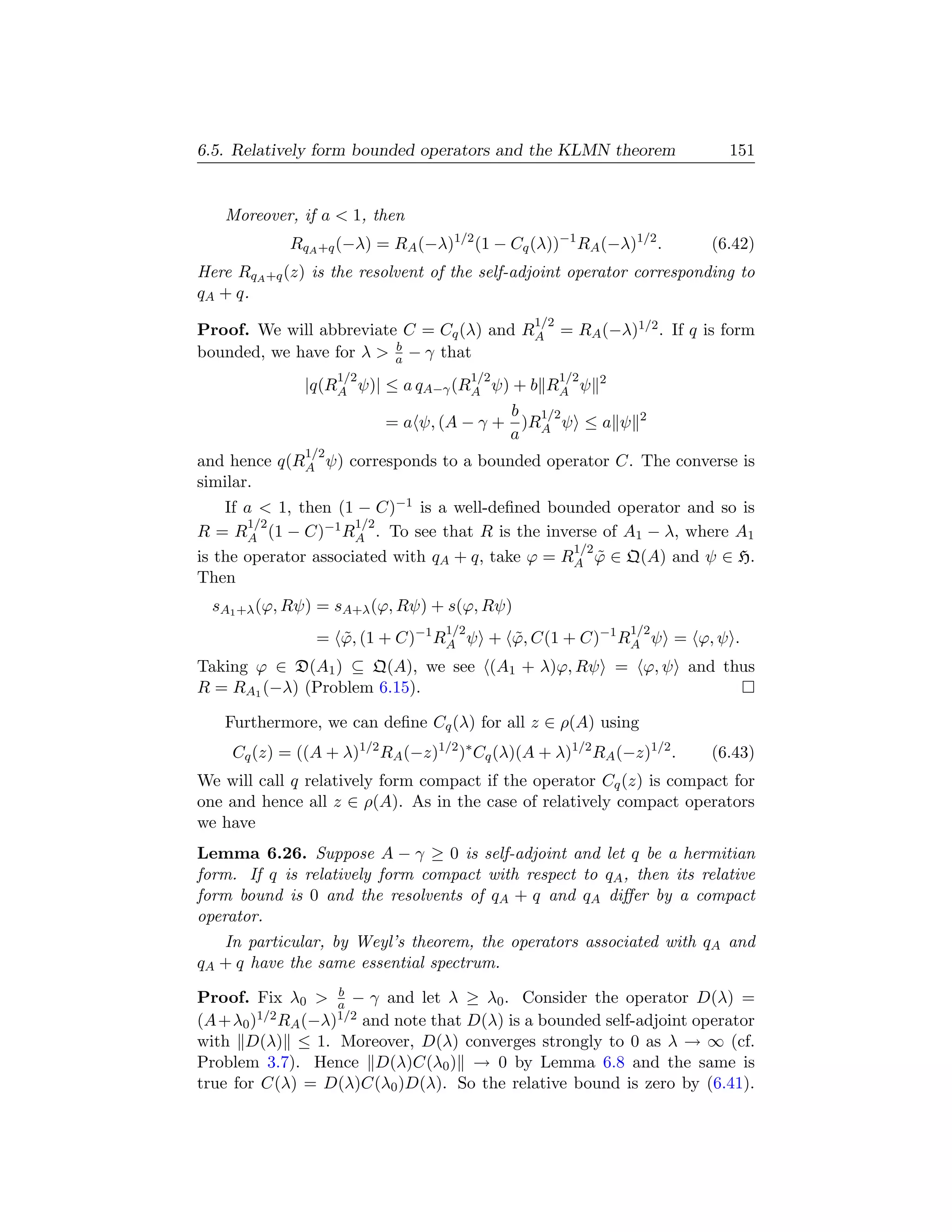 6.5. Relatively form bounded operators and the KLMN theorem               151


   Moreover, if a  1, then
            RqA +q (−λ) = RA (−λ)1/2 (1 − Cq (λ))−1 RA (−λ)1/2 .       (6.42)
Here RqA +q (z) is the resolvent of the self-adjoint operator corresponding to
qA + q.
                                               1/2
Proof. We will abbreviate C = Cq (λ) and RA = RA (−λ)1/2 . If q is form
                         b
bounded, we have for λ  a − γ that
                     1/2                1/2          1/2   2
               |q(RA ψ)| ≤ a qA−γ (RA ψ) + b RA ψ
                                          b 1/2                 2
                           = a ψ, (A − γ + )RA ψ ≤ a ψ
                                          a
               1/2
and hence q(RA ψ) corresponds to a bounded operator C. The converse is
similar.
    If a  1, then (1 − C)−1 is a well-deﬁned bounded operator and so is
       1/2            1/2
R = RA (1 − C)−1 RA . To see that R is the inverse of A1 − λ, where A1
                                                  1/2
is the operator associated with qA + q, take ϕ = RA ϕ ∈ Q(A) and ψ ∈ H.
                                                      ˜
Then
  sA1 +λ (ϕ, Rψ) = sA+λ (ϕ, Rψ) + s(ϕ, Rψ)
                                  1/2                          1/2
                = ϕ, (1 + C)−1 RA ψ + ϕ, C(1 + C)−1 RA ψ = ϕ, ψ .
                  ˜                   ˜
Taking ϕ ∈ D(A1 ) ⊆ Q(A), we see (A1 + λ)ϕ, Rψ = ϕ, ψ and thus
R = RA1 (−λ) (Problem 6.15).

   Furthermore, we can deﬁne Cq (λ) for all z ∈ ρ(A) using
    Cq (z) = ((A + λ)1/2 RA (−z)1/2 )∗ Cq (λ)(A + λ)1/2 RA (−z)1/2 .   (6.43)
We will call q relatively form compact if the operator Cq (z) is compact for
one and hence all z ∈ ρ(A). As in the case of relatively compact operators
we have
Lemma 6.26. Suppose A − γ ≥ 0 is self-adjoint and let q be a hermitian
form. If q is relatively form compact with respect to qA , then its relative
form bound is 0 and the resolvents of qA + q and qA diﬀer by a compact
operator.
   In particular, by Weyl’s theorem, the operators associated with qA and
qA + q have the same essential spectrum.
                  b
Proof. Fix λ0  a − γ and let λ ≥ λ0 . Consider the operator D(λ) =
(A+λ0 ) 1/2 R (−λ)1/2 and note that D(λ) is a bounded self-adjoint operator
             A
with D(λ) ≤ 1. Moreover, D(λ) converges strongly to 0 as λ → ∞ (cf.
Problem 3.7). Hence D(λ)C(λ0 ) → 0 by Lemma 6.8 and the same is
true for C(λ) = D(λ)C(λ0 )D(λ). So the relative bound is zero by (6.41).
 