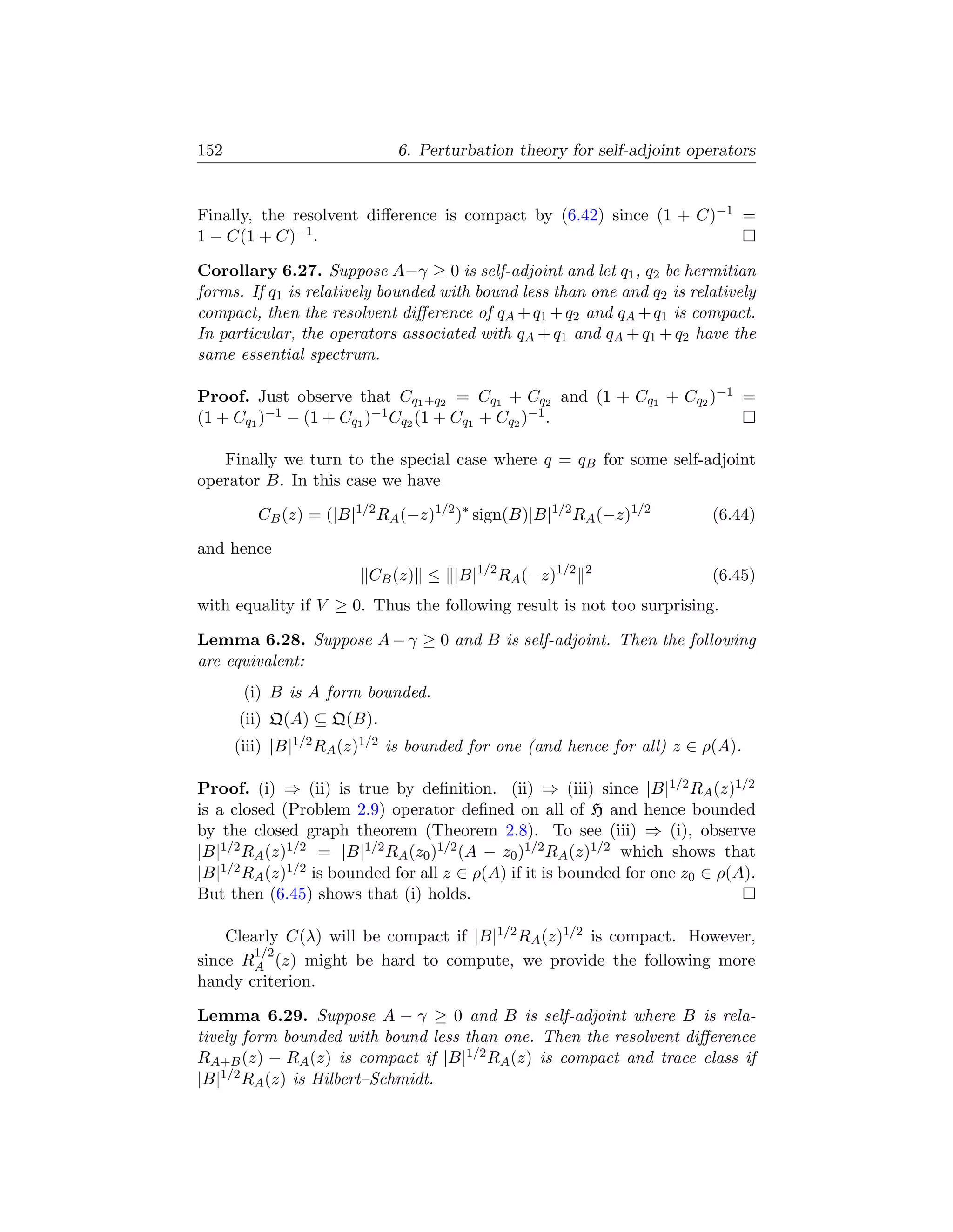 152                         6. Perturbation theory for self-adjoint operators


Finally, the resolvent diﬀerence is compact by (6.42) since (1 + C)−1 =
1 − C(1 + C)−1 .

Corollary 6.27. Suppose A−γ ≥ 0 is self-adjoint and let q1 , q2 be hermitian
forms. If q1 is relatively bounded with bound less than one and q2 is relatively
compact, then the resolvent diﬀerence of qA + q1 + q2 and qA + q1 is compact.
In particular, the operators associated with qA + q1 and qA + q1 + q2 have the
same essential spectrum.

Proof. Just observe that Cq1 +q2 = Cq1 + Cq2 and (1 + Cq1 + Cq2 )−1 =
(1 + Cq1 )−1 − (1 + Cq1 )−1 Cq2 (1 + Cq1 + Cq2 )−1 .

   Finally we turn to the special case where q = qB for some self-adjoint
operator B. In this case we have

         CB (z) = (|B|1/2 RA (−z)1/2 )∗ sign(B)|B|1/2 RA (−z)1/2         (6.44)
and hence
                        CB (z) ≤ |B|1/2 RA (−z)1/2     2
                                                                         (6.45)
with equality if V ≥ 0. Thus the following result is not too surprising.

Lemma 6.28. Suppose A − γ ≥ 0 and B is self-adjoint. Then the following
are equivalent:
       (i) B is A form bounded.
      (ii) Q(A) ⊆ Q(B).
      (iii) |B|1/2 RA (z)1/2 is bounded for one (and hence for all) z ∈ ρ(A).

Proof. (i) ⇒ (ii) is true by deﬁnition. (ii) ⇒ (iii) since |B|1/2 RA (z)1/2
is a closed (Problem 2.9) operator deﬁned on all of H and hence bounded
by the closed graph theorem (Theorem 2.8). To see (iii) ⇒ (i), observe
|B|1/2 RA (z)1/2 = |B|1/2 RA (z0 )1/2 (A − z0 )1/2 RA (z)1/2 which shows that
|B|1/2 RA (z)1/2 is bounded for all z ∈ ρ(A) if it is bounded for one z0 ∈ ρ(A).
But then (6.45) shows that (i) holds.

    Clearly C(λ) will be compact if |B|1/2 RA (z)1/2 is compact. However,
        1/2
since RA (z) might be hard to compute, we provide the following more
handy criterion.

Lemma 6.29. Suppose A − γ ≥ 0 and B is self-adjoint where B is rela-
tively form bounded with bound less than one. Then the resolvent diﬀerence
RA+B (z) − RA (z) is compact if |B|1/2 RA (z) is compact and trace class if
|B|1/2 RA (z) is Hilbert–Schmidt.
 